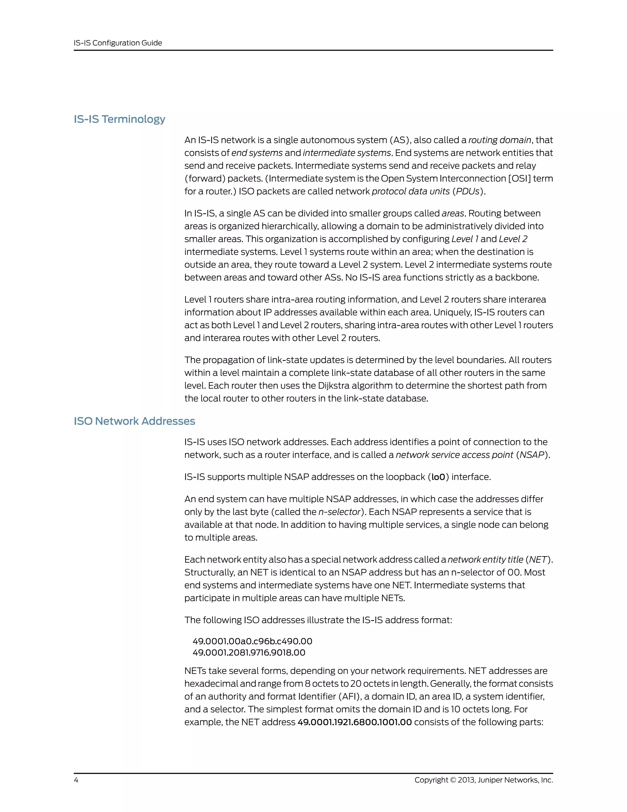 IS-IS Terminology
An IS-IS network is a single autonomous system (AS), also called a routing domain, that
consists of end systems and intermediate systems. End systems are network entities that
send and receive packets. Intermediate systems send and receive packets and relay
(forward) packets. (Intermediate system is the Open System Interconnection [OSI] term
for a router.) ISO packets are called network protocol data units (PDUs).
In IS-IS, a single AS can be divided into smaller groups called areas. Routing between
areas is organized hierarchically, allowing a domain to be administratively divided into
smaller areas. This organization is accomplished by configuring Level 1 and Level 2
intermediate systems. Level 1 systems route within an area; when the destination is
outside an area, they route toward a Level 2 system. Level 2 intermediate systems route
between areas and toward other ASs. No IS-IS area functions strictly as a backbone.
Level 1 routers share intra-area routing information, and Level 2 routers share interarea
information about IP addresses available within each area. Uniquely, IS-IS routers can
act as both Level 1 and Level 2 routers, sharing intra-area routes with other Level 1 routers
and interarea routes with other Level 2 routers.
The propagation of link-state updates is determined by the level boundaries. All routers
within a level maintain a complete link-state database of all other routers in the same
level. Each router then uses the Dijkstra algorithm to determine the shortest path from
the local router to other routers in the link-state database.
ISO Network Addresses
IS-IS uses ISO network addresses. Each address identifies a point of connection to the
network, such as a router interface, and is called a network service access point (NSAP).
IS-IS supports multiple NSAP addresses on the loopback (lo0) interface.
An end system can have multiple NSAP addresses, in which case the addresses differ
only by the last byte (called the n-selector). Each NSAP represents a service that is
available at that node. In addition to having multiple services, a single node can belong
to multiple areas.
Each network entity also has a special network address called a network entity title (NET).
Structurally, an NET is identical to an NSAP address but has an n-selector of 00. Most
end systems and intermediate systems have one NET. Intermediate systems that
participate in multiple areas can have multiple NETs.
The following ISO addresses illustrate the IS-IS address format:
49.0001.00a0.c96b.c490.00
49.0001.2081.9716.9018.00
NETs take several forms, depending on your network requirements. NET addresses are
hexadecimal and range from 8 octets to 20 octets in length. Generally, the format consists
of an authority and format Identifier (AFI), a domain ID, an area ID, a system identifier,
and a selector. The simplest format omits the domain ID and is 10 octets long. For
example, the NET address 49.0001.1921.6800.1001.00 consists of the following parts:
Copyright © 2013, Juniper Networks, Inc.4
IS-IS Configuration Guide
 