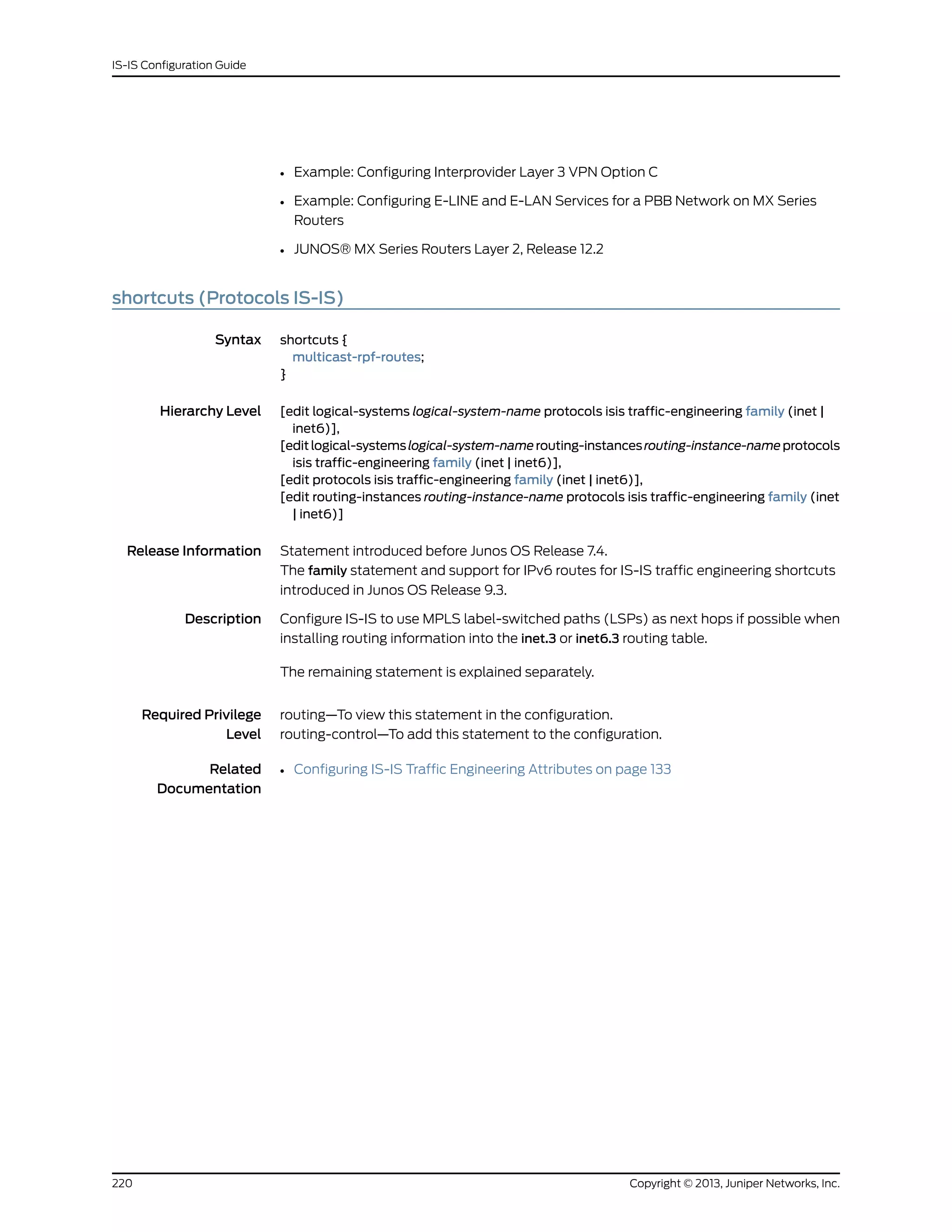 • Example: Configuring Interprovider Layer 3 VPN Option C
• Example: Configuring E-LINE and E-LAN Services for a PBB Network on MX Series
Routers
• JUNOS® MX Series Routers Layer 2, Release 12.2
shortcuts (Protocols IS-IS)
Syntax shortcuts {
multicast-rpf-routes;
}
Hierarchy Level [edit logical-systems logical-system-name protocols isis traffic-engineering family (inet |
inet6)],
[editlogical-systemslogical-system-namerouting-instancesrouting-instance-nameprotocols
isis traffic-engineering family (inet | inet6)],
[edit protocols isis traffic-engineering family (inet | inet6)],
[edit routing-instances routing-instance-name protocols isis traffic-engineering family (inet
| inet6)]
Release Information Statement introduced before Junos OS Release 7.4.
The family statement and support for IPv6 routes for IS-IS traffic engineering shortcuts
introduced in Junos OS Release 9.3.
Description Configure IS-IS to use MPLS label-switched paths (LSPs) as next hops if possible when
installing routing information into the inet.3 or inet6.3 routing table.
The remaining statement is explained separately.
Required Privilege
Level
routing—To view this statement in the configuration.
routing-control—To add this statement to the configuration.
Related
Documentation
• Configuring IS-IS Traffic Engineering Attributes on page 133
Copyright © 2013, Juniper Networks, Inc.220
IS-IS Configuration Guide
 