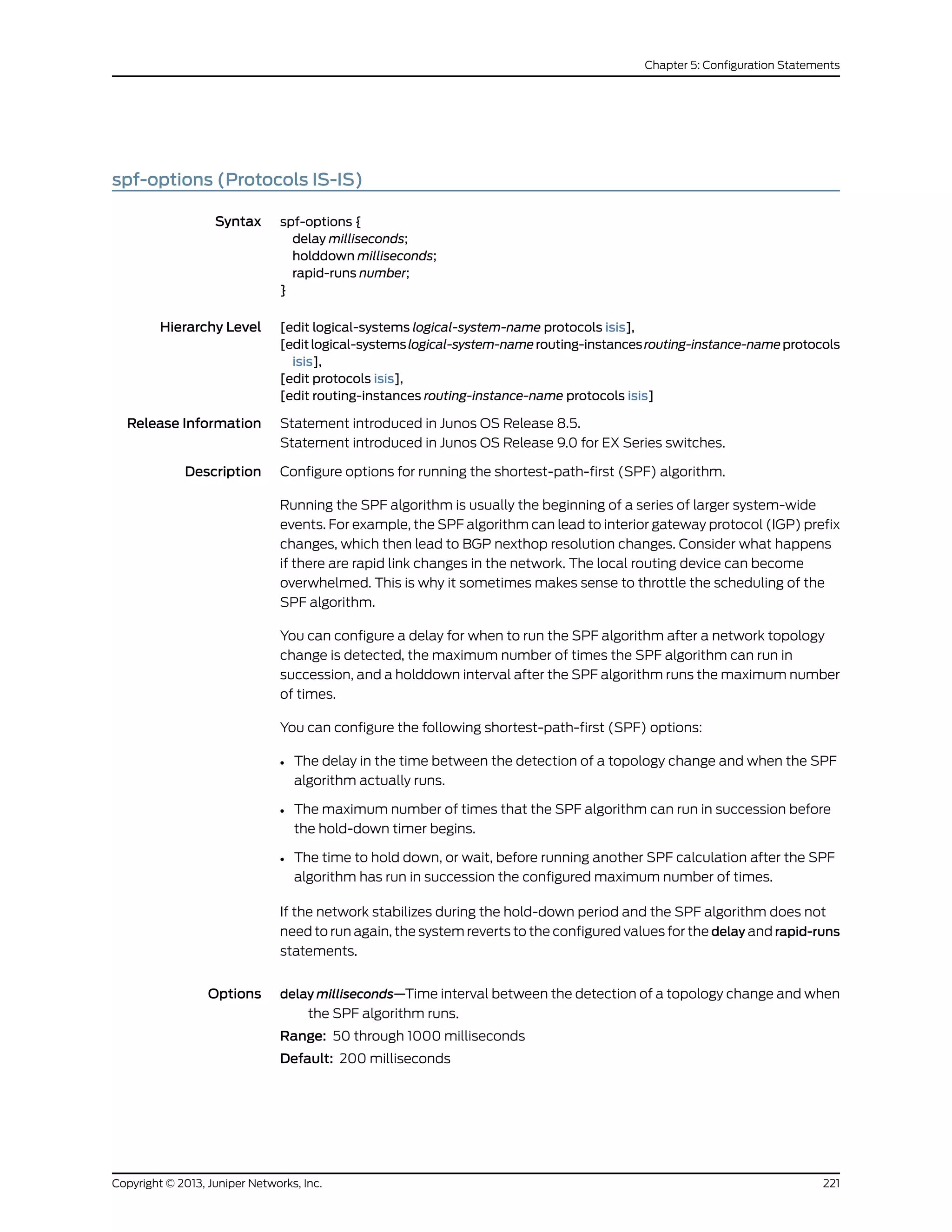 spf-options (Protocols IS-IS)
Syntax spf-options {
delay milliseconds;
holddown milliseconds;
rapid-runs number;
}
Hierarchy Level [edit logical-systems logical-system-name protocols isis],
[editlogical-systemslogical-system-namerouting-instancesrouting-instance-nameprotocols
isis],
[edit protocols isis],
[edit routing-instances routing-instance-name protocols isis]
Release Information Statement introduced in Junos OS Release 8.5.
Statement introduced in Junos OS Release 9.0 for EX Series switches.
Description Configure options for running the shortest-path-first (SPF) algorithm.
Running the SPF algorithm is usually the beginning of a series of larger system-wide
events. For example, the SPF algorithm can lead to interior gateway protocol (IGP) prefix
changes, which then lead to BGP nexthop resolution changes. Consider what happens
if there are rapid link changes in the network. The local routing device can become
overwhelmed. This is why it sometimes makes sense to throttle the scheduling of the
SPF algorithm.
You can configure a delay for when to run the SPF algorithm after a network topology
change is detected, the maximum number of times the SPF algorithm can run in
succession, and a holddown interval after the SPF algorithm runs the maximum number
of times.
You can configure the following shortest-path-first (SPF) options:
• The delay in the time between the detection of a topology change and when the SPF
algorithm actually runs.
• The maximum number of times that the SPF algorithm can run in succession before
the hold-down timer begins.
• The time to hold down, or wait, before running another SPF calculation after the SPF
algorithm has run in succession the configured maximum number of times.
If the network stabilizes during the hold-down period and the SPF algorithm does not
need to run again, the system reverts to the configured values for the delay and rapid-runs
statements.
Options delay milliseconds—Time interval between the detection of a topology change and when
the SPF algorithm runs.
Range: 50 through 1000 milliseconds
Default: 200 milliseconds
221Copyright © 2013, Juniper Networks, Inc.
Chapter 5: Configuration Statements
 
