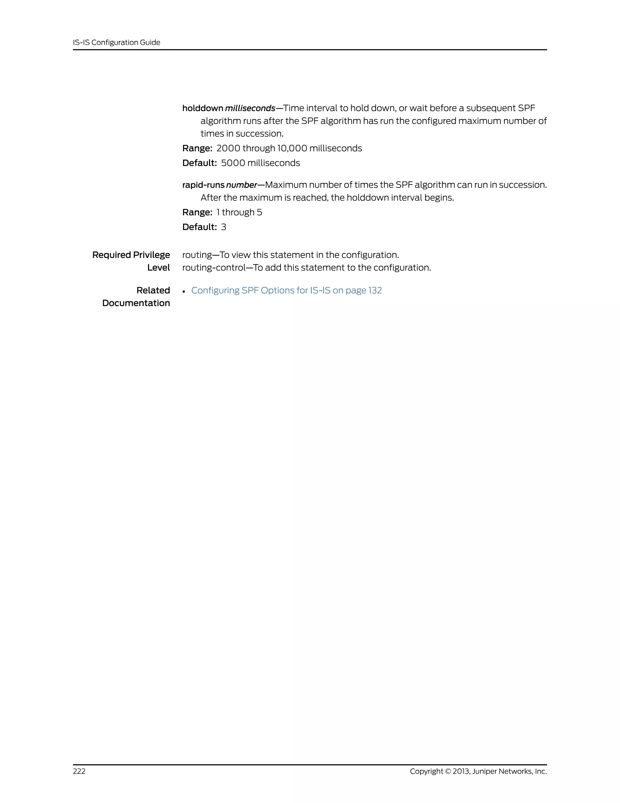 holddown milliseconds—Time interval to hold down, or wait before a subsequent SPF
algorithm runs after the SPF algorithm has run the configured maximum number of
times in succession.
Range: 2000 through 10,000 milliseconds
Default: 5000 milliseconds
rapid-runs number—Maximum number of times the SPF algorithm can run in succession.
After the maximum is reached, the holddown interval begins.
Range: 1 through 5
Default: 3
Required Privilege
Level
routing—To view this statement in the configuration.
routing-control—To add this statement to the configuration.
Related
Documentation
• Configuring SPF Options for IS-IS on page 132
Copyright © 2013, Juniper Networks, Inc.222
IS-IS Configuration Guide
 
