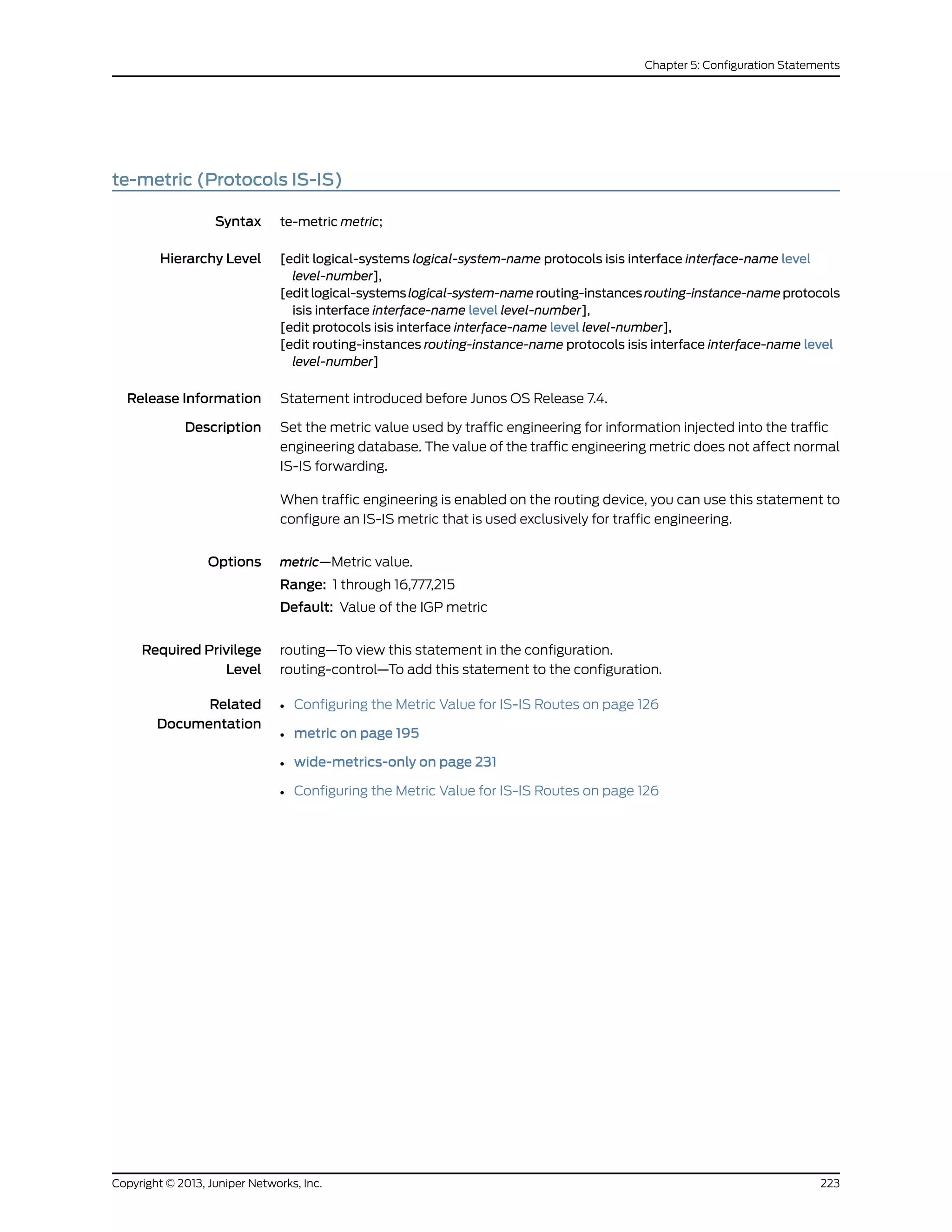 te-metric (Protocols IS-IS)
Syntax te-metric metric;
Hierarchy Level [edit logical-systems logical-system-name protocols isis interface interface-name level
level-number],
[editlogical-systemslogical-system-namerouting-instancesrouting-instance-nameprotocols
isis interface interface-name level level-number],
[edit protocols isis interface interface-name level level-number],
[edit routing-instances routing-instance-name protocols isis interface interface-name level
level-number]
Release Information Statement introduced before Junos OS Release 7.4.
Description Set the metric value used by traffic engineering for information injected into the traffic
engineering database. The value of the traffic engineering metric does not affect normal
IS-IS forwarding.
When traffic engineering is enabled on the routing device, you can use this statement to
configure an IS-IS metric that is used exclusively for traffic engineering.
Options metric—Metric value.
Range: 1 through 16,777,215
Default: Value of the IGP metric
Required Privilege
Level
routing—To view this statement in the configuration.
routing-control—To add this statement to the configuration.
Related
Documentation
• Configuring the Metric Value for IS-IS Routes on page 126
• metric on page 195
• wide-metrics-only on page 231
• Configuring the Metric Value for IS-IS Routes on page 126
223Copyright © 2013, Juniper Networks, Inc.
Chapter 5: Configuration Statements
 