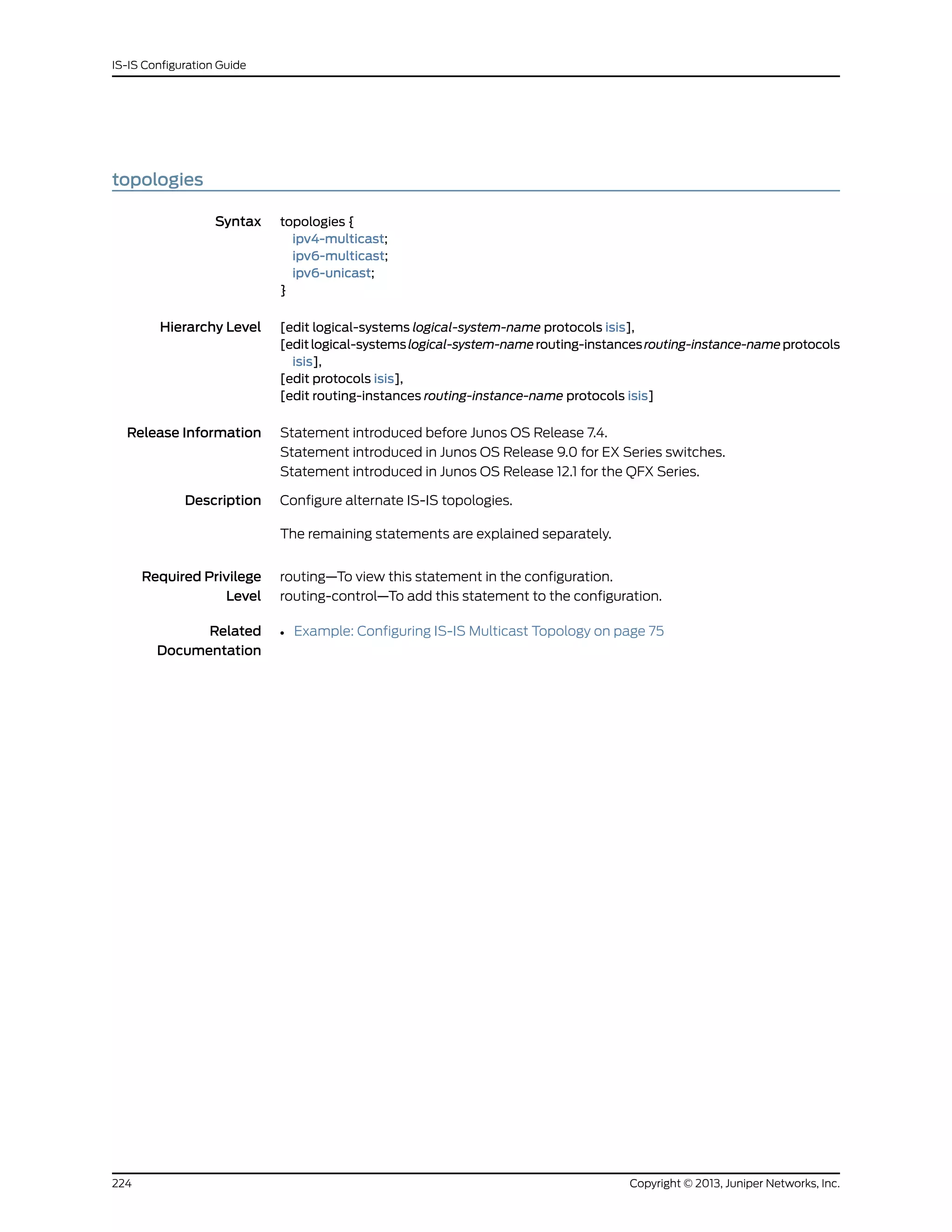 topologies
Syntax topologies {
ipv4-multicast;
ipv6-multicast;
ipv6-unicast;
}
Hierarchy Level [edit logical-systems logical-system-name protocols isis],
[editlogical-systemslogical-system-namerouting-instancesrouting-instance-nameprotocols
isis],
[edit protocols isis],
[edit routing-instances routing-instance-name protocols isis]
Release Information Statement introduced before Junos OS Release 7.4.
Statement introduced in Junos OS Release 9.0 for EX Series switches.
Statement introduced in Junos OS Release 12.1 for the QFX Series.
Description Configure alternate IS-IS topologies.
The remaining statements are explained separately.
Required Privilege
Level
routing—To view this statement in the configuration.
routing-control—To add this statement to the configuration.
Related
Documentation
• Example: Configuring IS-IS Multicast Topology on page 75
Copyright © 2013, Juniper Networks, Inc.224
IS-IS Configuration Guide
 