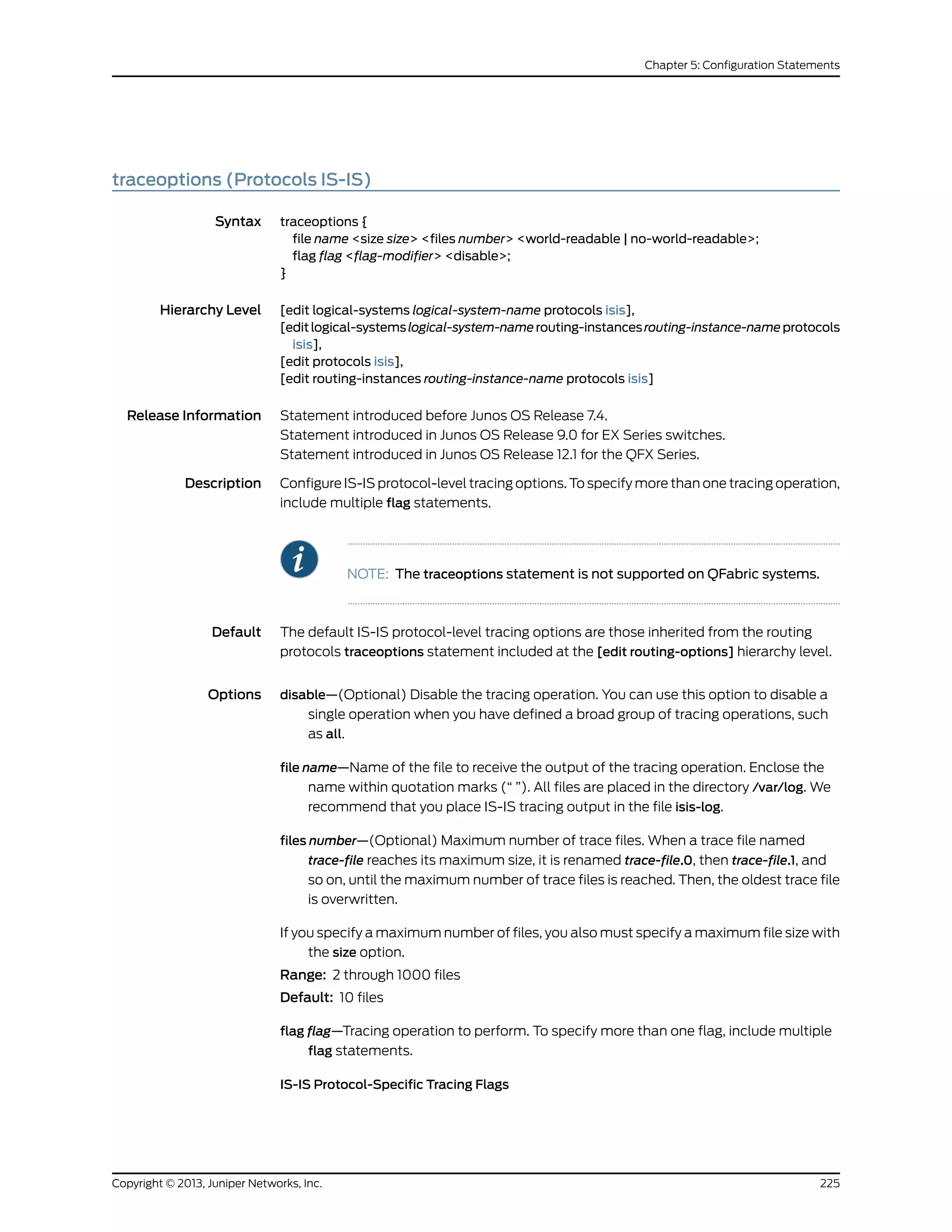 traceoptions (Protocols IS-IS)
Syntax traceoptions {
file name <size size> <files number> <world-readable | no-world-readable>;
flag flag <flag-modifier> <disable>;
}
Hierarchy Level [edit logical-systems logical-system-name protocols isis],
[editlogical-systemslogical-system-namerouting-instancesrouting-instance-nameprotocols
isis],
[edit protocols isis],
[edit routing-instances routing-instance-name protocols isis]
Release Information Statement introduced before Junos OS Release 7.4.
Statement introduced in Junos OS Release 9.0 for EX Series switches.
Statement introduced in Junos OS Release 12.1 for the QFX Series.
Description Configure IS-IS protocol-level tracing options. To specify more than one tracing operation,
include multiple flag statements.
NOTE: The traceoptions statement is not supported on QFabric systems.
Default The default IS-IS protocol-level tracing options are those inherited from the routing
protocols traceoptions statement included at the [edit routing-options] hierarchy level.
Options disable—(Optional) Disable the tracing operation. You can use this option to disable a
single operation when you have defined a broad group of tracing operations, such
as all.
file name—Name of the file to receive the output of the tracing operation. Enclose the
name within quotation marks (“ ”). All files are placed in the directory /var/log. We
recommend that you place IS-IS tracing output in the file isis-log.
files number—(Optional) Maximum number of trace files. When a trace file named
trace-file reaches its maximum size, it is renamed trace-file.0, then trace-file.1, and
so on, until the maximum number of trace files is reached. Then, the oldest trace file
is overwritten.
If you specify a maximum number of files, you also must specify a maximum file size with
the size option.
Range: 2 through 1000 files
Default: 10 files
flag flag—Tracing operation to perform. To specify more than one flag, include multiple
flag statements.
IS-IS Protocol-Specific Tracing Flags
225Copyright © 2013, Juniper Networks, Inc.
Chapter 5: Configuration Statements
 