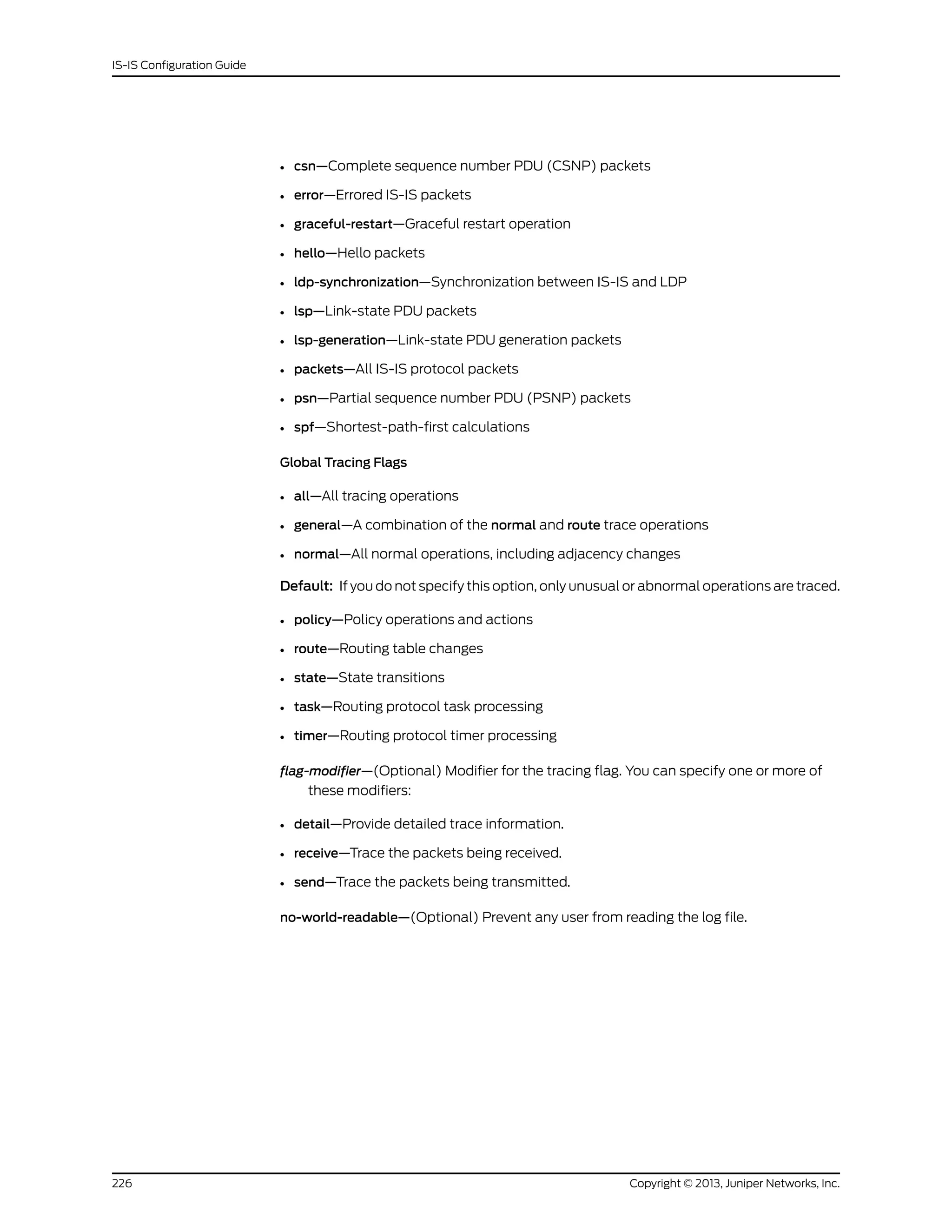 • csn—Complete sequence number PDU (CSNP) packets
• error—Errored IS-IS packets
• graceful-restart—Graceful restart operation
• hello—Hello packets
• ldp-synchronization—Synchronization between IS-IS and LDP
• lsp—Link-state PDU packets
• lsp-generation—Link-state PDU generation packets
• packets—All IS-IS protocol packets
• psn—Partial sequence number PDU (PSNP) packets
• spf—Shortest-path-first calculations
Global Tracing Flags
• all—All tracing operations
• general—A combination of the normal and route trace operations
• normal—All normal operations, including adjacency changes
Default: If you do not specify this option, only unusual or abnormal operations are traced.
• policy—Policy operations and actions
• route—Routing table changes
• state—State transitions
• task—Routing protocol task processing
• timer—Routing protocol timer processing
flag-modifier—(Optional) Modifier for the tracing flag. You can specify one or more of
these modifiers:
• detail—Provide detailed trace information.
• receive—Trace the packets being received.
• send—Trace the packets being transmitted.
no-world-readable—(Optional) Prevent any user from reading the log file.
Copyright © 2013, Juniper Networks, Inc.226
IS-IS Configuration Guide
 