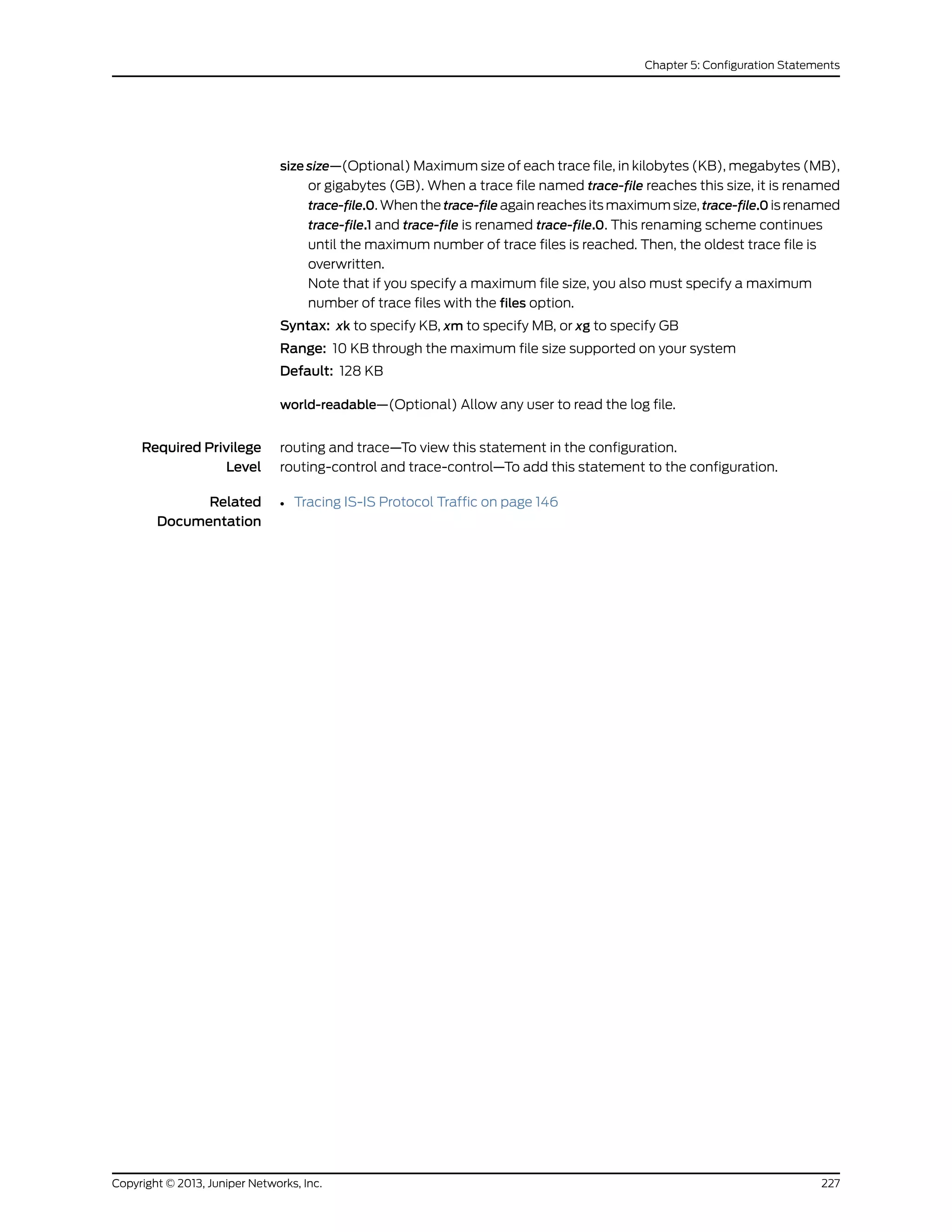 size size—(Optional) Maximum size of each trace file, in kilobytes (KB), megabytes (MB),
or gigabytes (GB). When a trace file named trace-file reaches this size, it is renamed
trace-file.0. When the trace-file again reaches its maximum size, trace-file.0 is renamed
trace-file.1 and trace-file is renamed trace-file.0. This renaming scheme continues
until the maximum number of trace files is reached. Then, the oldest trace file is
overwritten.
Note that if you specify a maximum file size, you also must specify a maximum
number of trace files with the files option.
Syntax: xk to specify KB, xm to specify MB, or xg to specify GB
Range: 10 KB through the maximum file size supported on your system
Default: 128 KB
world-readable—(Optional) Allow any user to read the log file.
Required Privilege
Level
routing and trace—To view this statement in the configuration.
routing-control and trace-control—To add this statement to the configuration.
Related
Documentation
• Tracing IS-IS Protocol Traffic on page 146
227Copyright © 2013, Juniper Networks, Inc.
Chapter 5: Configuration Statements
 