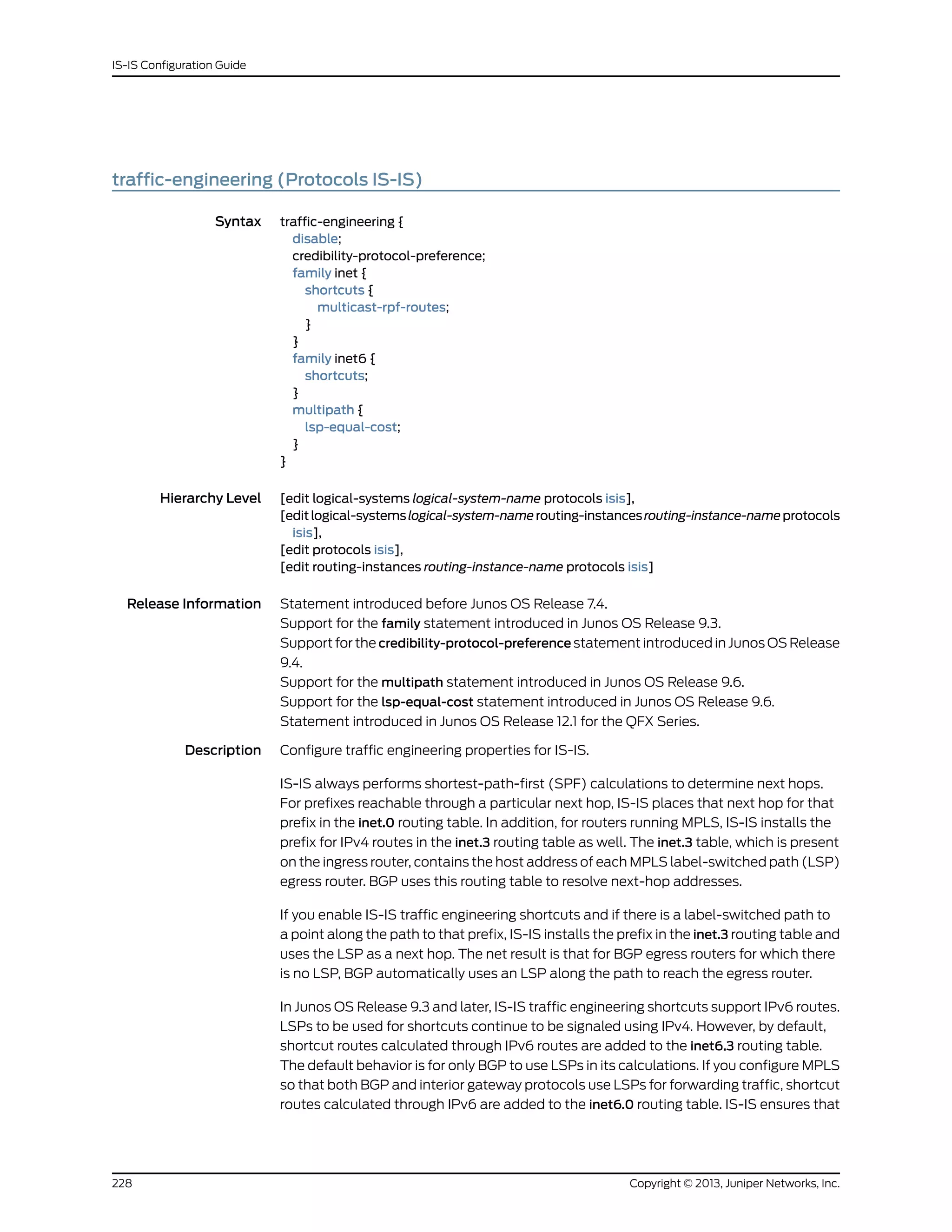 traffic-engineering (Protocols IS-IS)
Syntax traffic-engineering {
disable;
credibility-protocol-preference;
family inet {
shortcuts {
multicast-rpf-routes;
}
}
family inet6 {
shortcuts;
}
multipath {
lsp-equal-cost;
}
}
Hierarchy Level [edit logical-systems logical-system-name protocols isis],
[editlogical-systemslogical-system-namerouting-instancesrouting-instance-nameprotocols
isis],
[edit protocols isis],
[edit routing-instances routing-instance-name protocols isis]
Release Information Statement introduced before Junos OS Release 7.4.
Support for the family statement introduced in Junos OS Release 9.3.
Support for the credibility-protocol-preference statement introduced in Junos OS Release
9.4.
Support for the multipath statement introduced in Junos OS Release 9.6.
Support for the lsp-equal-cost statement introduced in Junos OS Release 9.6.
Statement introduced in Junos OS Release 12.1 for the QFX Series.
Description Configure traffic engineering properties for IS-IS.
IS-IS always performs shortest-path-first (SPF) calculations to determine next hops.
For prefixes reachable through a particular next hop, IS-IS places that next hop for that
prefix in the inet.0 routing table. In addition, for routers running MPLS, IS-IS installs the
prefix for IPv4 routes in the inet.3 routing table as well. The inet.3 table, which is present
on the ingress router, contains the host address of each MPLS label-switched path (LSP)
egress router. BGP uses this routing table to resolve next-hop addresses.
If you enable IS-IS traffic engineering shortcuts and if there is a label-switched path to
a point along the path to that prefix, IS-IS installs the prefix in the inet.3 routing table and
uses the LSP as a next hop. The net result is that for BGP egress routers for which there
is no LSP, BGP automatically uses an LSP along the path to reach the egress router.
In Junos OS Release 9.3 and later, IS-IS traffic engineering shortcuts support IPv6 routes.
LSPs to be used for shortcuts continue to be signaled using IPv4. However, by default,
shortcut routes calculated through IPv6 routes are added to the inet6.3 routing table.
The default behavior is for only BGP to use LSPs in its calculations. If you configure MPLS
so that both BGP and interior gateway protocols use LSPs for forwarding traffic, shortcut
routes calculated through IPv6 are added to the inet6.0 routing table. IS-IS ensures that
Copyright © 2013, Juniper Networks, Inc.228
IS-IS Configuration Guide
 