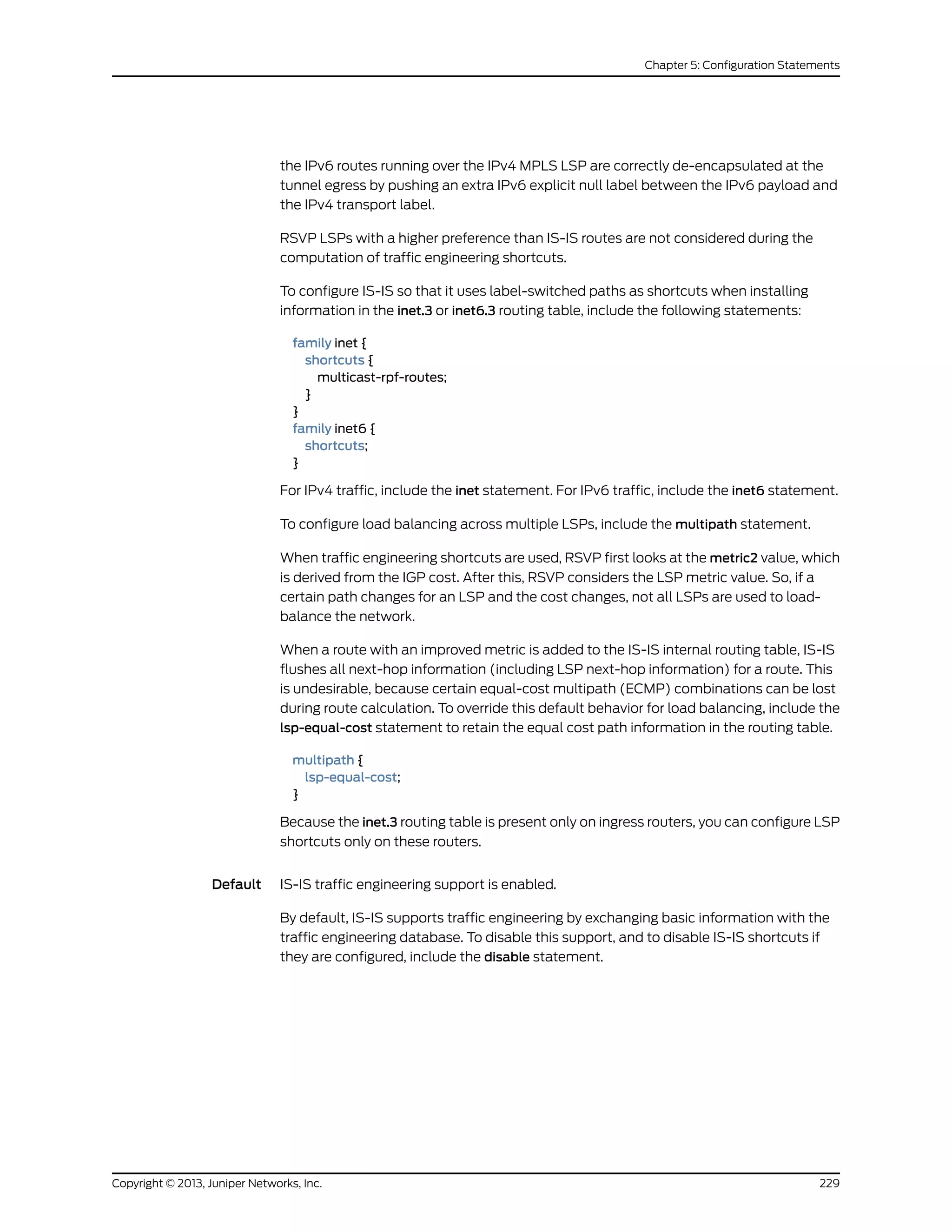 the IPv6 routes running over the IPv4 MPLS LSP are correctly de-encapsulated at the
tunnel egress by pushing an extra IPv6 explicit null label between the IPv6 payload and
the IPv4 transport label.
RSVP LSPs with a higher preference than IS-IS routes are not considered during the
computation of traffic engineering shortcuts.
To configure IS-IS so that it uses label-switched paths as shortcuts when installing
information in the inet.3 or inet6.3 routing table, include the following statements:
family inet {
shortcuts {
multicast-rpf-routes;
}
}
family inet6 {
shortcuts;
}
For IPv4 traffic, include the inet statement. For IPv6 traffic, include the inet6 statement.
To configure load balancing across multiple LSPs, include the multipath statement.
When traffic engineering shortcuts are used, RSVP first looks at the metric2 value, which
is derived from the IGP cost. After this, RSVP considers the LSP metric value. So, if a
certain path changes for an LSP and the cost changes, not all LSPs are used to load-
balance the network.
When a route with an improved metric is added to the IS-IS internal routing table, IS-IS
flushes all next-hop information (including LSP next-hop information) for a route. This
is undesirable, because certain equal-cost multipath (ECMP) combinations can be lost
during route calculation. To override this default behavior for load balancing, include the
lsp-equal-cost statement to retain the equal cost path information in the routing table.
multipath {
lsp-equal-cost;
}
Because the inet.3 routing table is present only on ingress routers, you can configure LSP
shortcuts only on these routers.
Default IS-IS traffic engineering support is enabled.
By default, IS-IS supports traffic engineering by exchanging basic information with the
traffic engineering database. To disable this support, and to disable IS-IS shortcuts if
they are configured, include the disable statement.
229Copyright © 2013, Juniper Networks, Inc.
Chapter 5: Configuration Statements
 