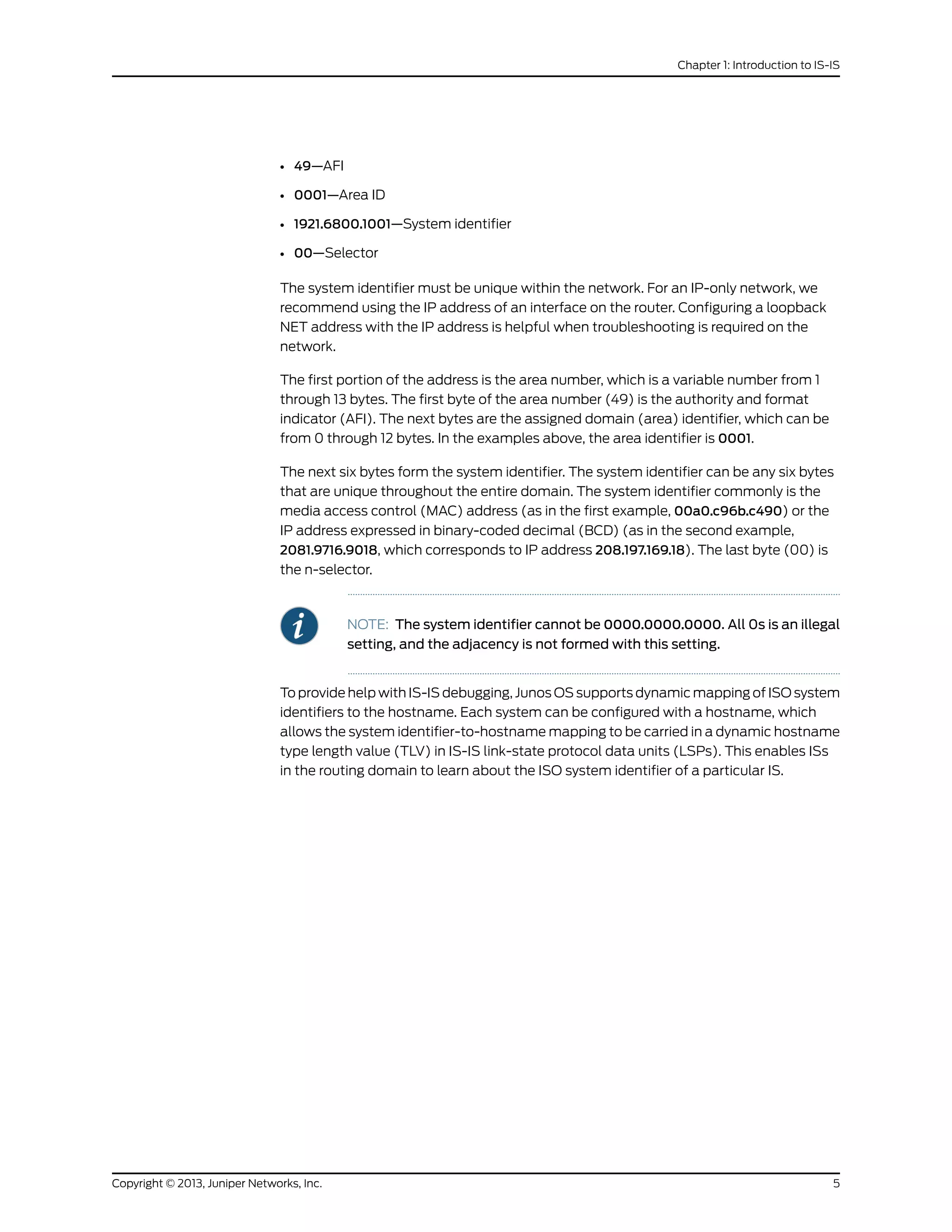 • 49—AFI
• 0001—Area ID
• 1921.6800.1001—System identifier
• 00—Selector
The system identifier must be unique within the network. For an IP-only network, we
recommend using the IP address of an interface on the router. Configuring a loopback
NET address with the IP address is helpful when troubleshooting is required on the
network.
The first portion of the address is the area number, which is a variable number from 1
through 13 bytes. The first byte of the area number (49) is the authority and format
indicator (AFI). The next bytes are the assigned domain (area) identifier, which can be
from 0 through 12 bytes. In the examples above, the area identifier is 0001.
The next six bytes form the system identifier. The system identifier can be any six bytes
that are unique throughout the entire domain. The system identifier commonly is the
media access control (MAC) address (as in the first example, 00a0.c96b.c490) or the
IP address expressed in binary-coded decimal (BCD) (as in the second example,
2081.9716.9018, which corresponds to IP address 208.197.169.18). The last byte (00) is
the n-selector.
NOTE: The system identifier cannot be 0000.0000.0000. All 0s is an illegal
setting, and the adjacency is not formed with this setting.
To provide help with IS-IS debugging, Junos OS supports dynamic mapping of ISO system
identifiers to the hostname. Each system can be configured with a hostname, which
allows the system identifier-to-hostname mapping to be carried in a dynamic hostname
type length value (TLV) in IS-IS link-state protocol data units (LSPs). This enables ISs
in the routing domain to learn about the ISO system identifier of a particular IS.
5Copyright © 2013, Juniper Networks, Inc.
Chapter 1: Introduction to IS-IS
 