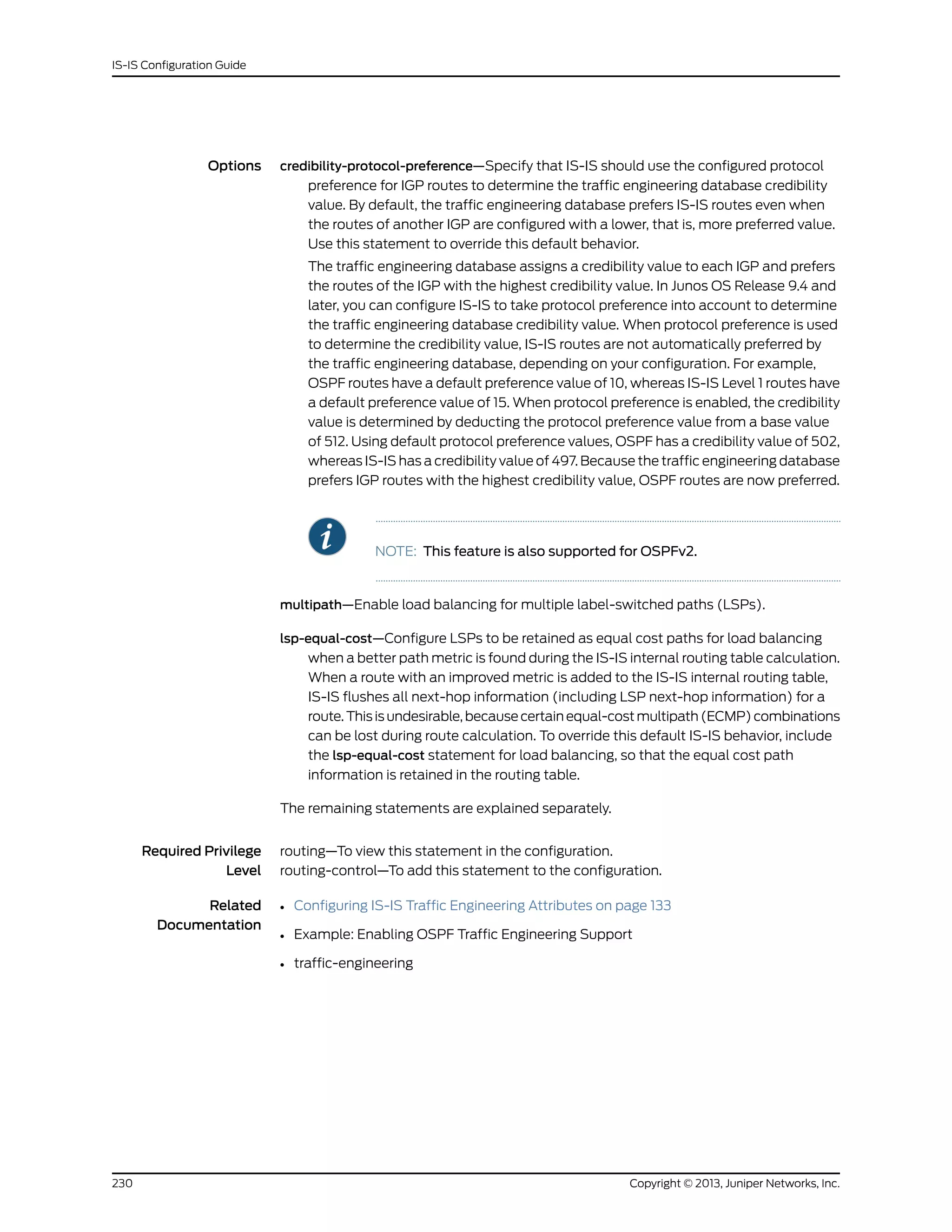Options credibility-protocol-preference—Specify that IS-IS should use the configured protocol
preference for IGP routes to determine the traffic engineering database credibility
value. By default, the traffic engineering database prefers IS-IS routes even when
the routes of another IGP are configured with a lower, that is, more preferred value.
Use this statement to override this default behavior.
The traffic engineering database assigns a credibility value to each IGP and prefers
the routes of the IGP with the highest credibility value. In Junos OS Release 9.4 and
later, you can configure IS-IS to take protocol preference into account to determine
the traffic engineering database credibility value. When protocol preference is used
to determine the credibility value, IS-IS routes are not automatically preferred by
the traffic engineering database, depending on your configuration. For example,
OSPF routes have a default preference value of 10, whereas IS-IS Level 1 routes have
a default preference value of 15. When protocol preference is enabled, the credibility
value is determined by deducting the protocol preference value from a base value
of 512. Using default protocol preference values, OSPF has a credibility value of 502,
whereas IS-IS has a credibility value of 497. Because the traffic engineering database
prefers IGP routes with the highest credibility value, OSPF routes are now preferred.
NOTE: This feature is also supported for OSPFv2.
multipath—Enable load balancing for multiple label-switched paths (LSPs).
lsp-equal-cost—Configure LSPs to be retained as equal cost paths for load balancing
when a better path metric is found during the IS-IS internal routing table calculation.
When a route with an improved metric is added to the IS-IS internal routing table,
IS-IS flushes all next-hop information (including LSP next-hop information) for a
route. This is undesirable, because certain equal-cost multipath (ECMP) combinations
can be lost during route calculation. To override this default IS-IS behavior, include
the lsp-equal-cost statement for load balancing, so that the equal cost path
information is retained in the routing table.
The remaining statements are explained separately.
Required Privilege
Level
routing—To view this statement in the configuration.
routing-control—To add this statement to the configuration.
Related
Documentation
• Configuring IS-IS Traffic Engineering Attributes on page 133
• Example: Enabling OSPF Traffic Engineering Support
• traffic-engineering
Copyright © 2013, Juniper Networks, Inc.230
IS-IS Configuration Guide
 