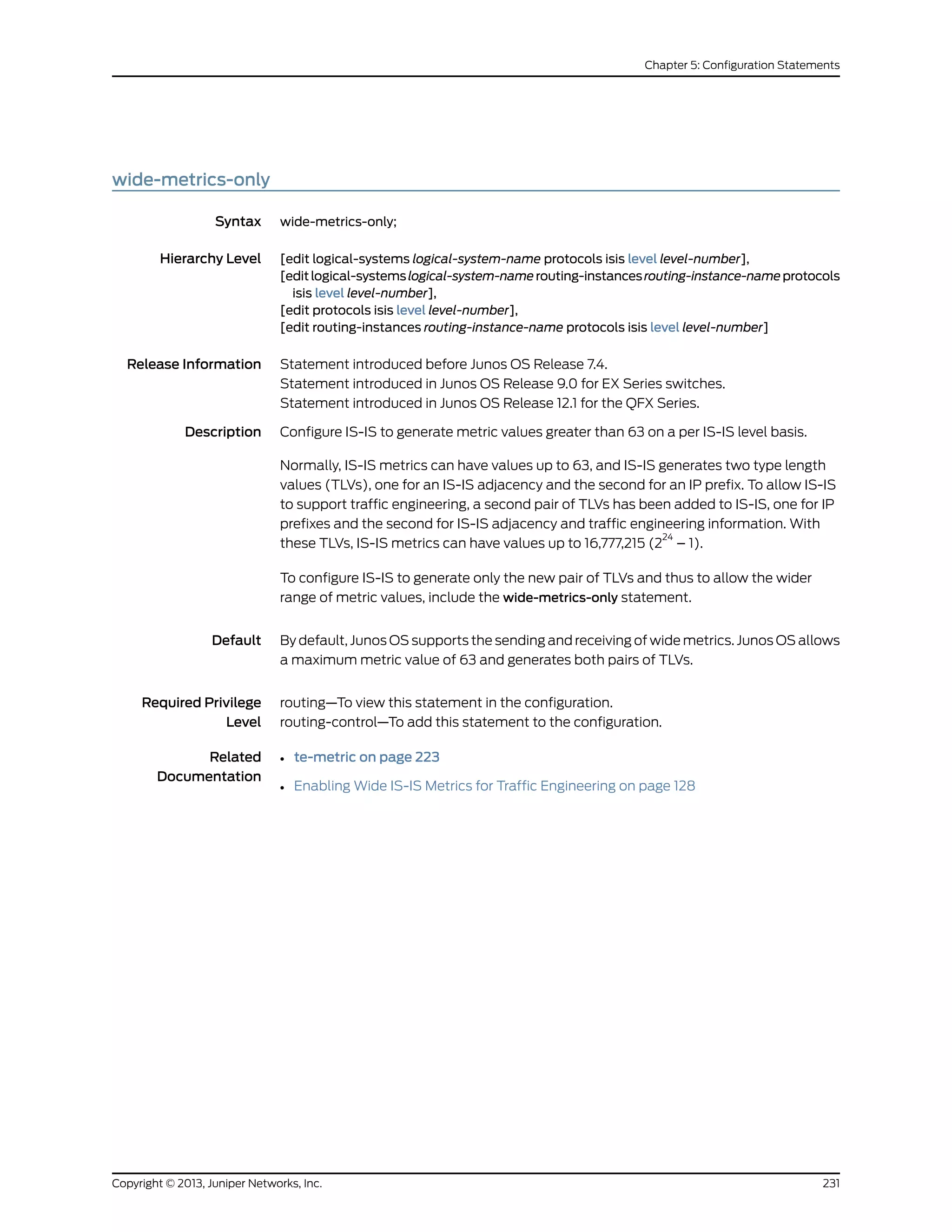 wide-metrics-only
Syntax wide-metrics-only;
Hierarchy Level [edit logical-systems logical-system-name protocols isis level level-number],
[editlogical-systemslogical-system-namerouting-instancesrouting-instance-nameprotocols
isis level level-number],
[edit protocols isis level level-number],
[edit routing-instances routing-instance-name protocols isis level level-number]
Release Information Statement introduced before Junos OS Release 7.4.
Statement introduced in Junos OS Release 9.0 for EX Series switches.
Statement introduced in Junos OS Release 12.1 for the QFX Series.
Description Configure IS-IS to generate metric values greater than 63 on a per IS-IS level basis.
Normally, IS-IS metrics can have values up to 63, and IS-IS generates two type length
values (TLVs), one for an IS-IS adjacency and the second for an IP prefix. To allow IS-IS
to support traffic engineering, a second pair of TLVs has been added to IS-IS, one for IP
prefixes and the second for IS-IS adjacency and traffic engineering information. With
these TLVs, IS-IS metrics can have values up to 16,777,215 (2
24
– 1).
To configure IS-IS to generate only the new pair of TLVs and thus to allow the wider
range of metric values, include the wide-metrics-only statement.
Default By default, Junos OS supports the sending and receiving of wide metrics. Junos OS allows
a maximum metric value of 63 and generates both pairs of TLVs.
Required Privilege
Level
routing—To view this statement in the configuration.
routing-control—To add this statement to the configuration.
Related
Documentation
• te-metric on page 223
• Enabling Wide IS-IS Metrics for Traffic Engineering on page 128
231Copyright © 2013, Juniper Networks, Inc.
Chapter 5: Configuration Statements
 