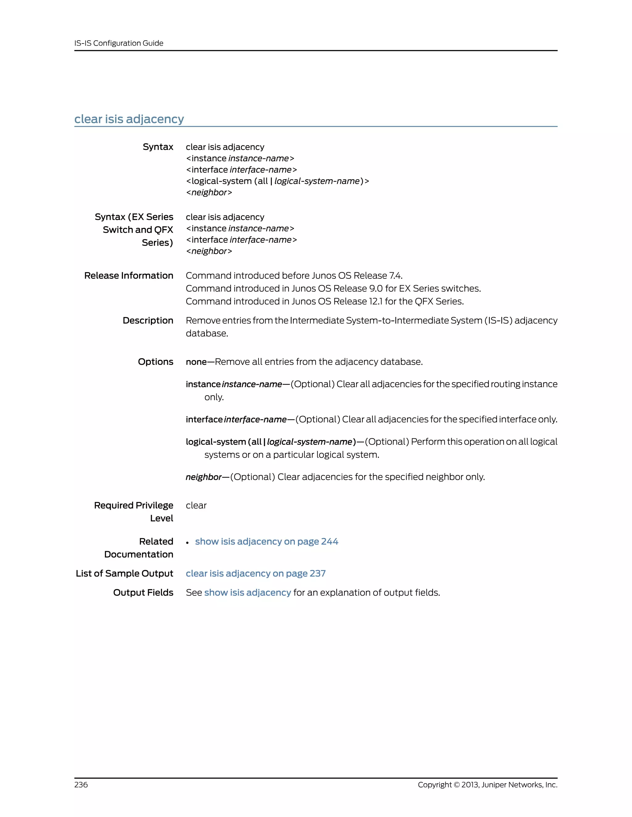 clear isis adjacency
Syntax clear isis adjacency
<instance instance-name>
<interface interface-name>
<logical-system (all | logical-system-name)>
<neighbor>
Syntax (EX Series
Switch and QFX
Series)
clear isis adjacency
<instance instance-name>
<interface interface-name>
<neighbor>
Release Information Command introduced before Junos OS Release 7.4.
Command introduced in Junos OS Release 9.0 for EX Series switches.
Command introduced in Junos OS Release 12.1 for the QFX Series.
Description Remove entries from the Intermediate System-to-Intermediate System (IS-IS) adjacency
database.
Options none—Remove all entries from the adjacency database.
instanceinstance-name—(Optional) Clear all adjacencies for the specified routing instance
only.
interfaceinterface-name—(Optional) Clear all adjacencies for the specified interface only.
logical-system(all|logical-system-name)—(Optional) Perform this operation on all logical
systems or on a particular logical system.
neighbor—(Optional) Clear adjacencies for the specified neighbor only.
Required Privilege
Level
clear
Related
Documentation
show isis adjacency on page 244•
List of Sample Output clear isis adjacency on page 237
Output Fields See show isis adjacency for an explanation of output fields.
Copyright © 2013, Juniper Networks, Inc.236
IS-IS Configuration Guide
 