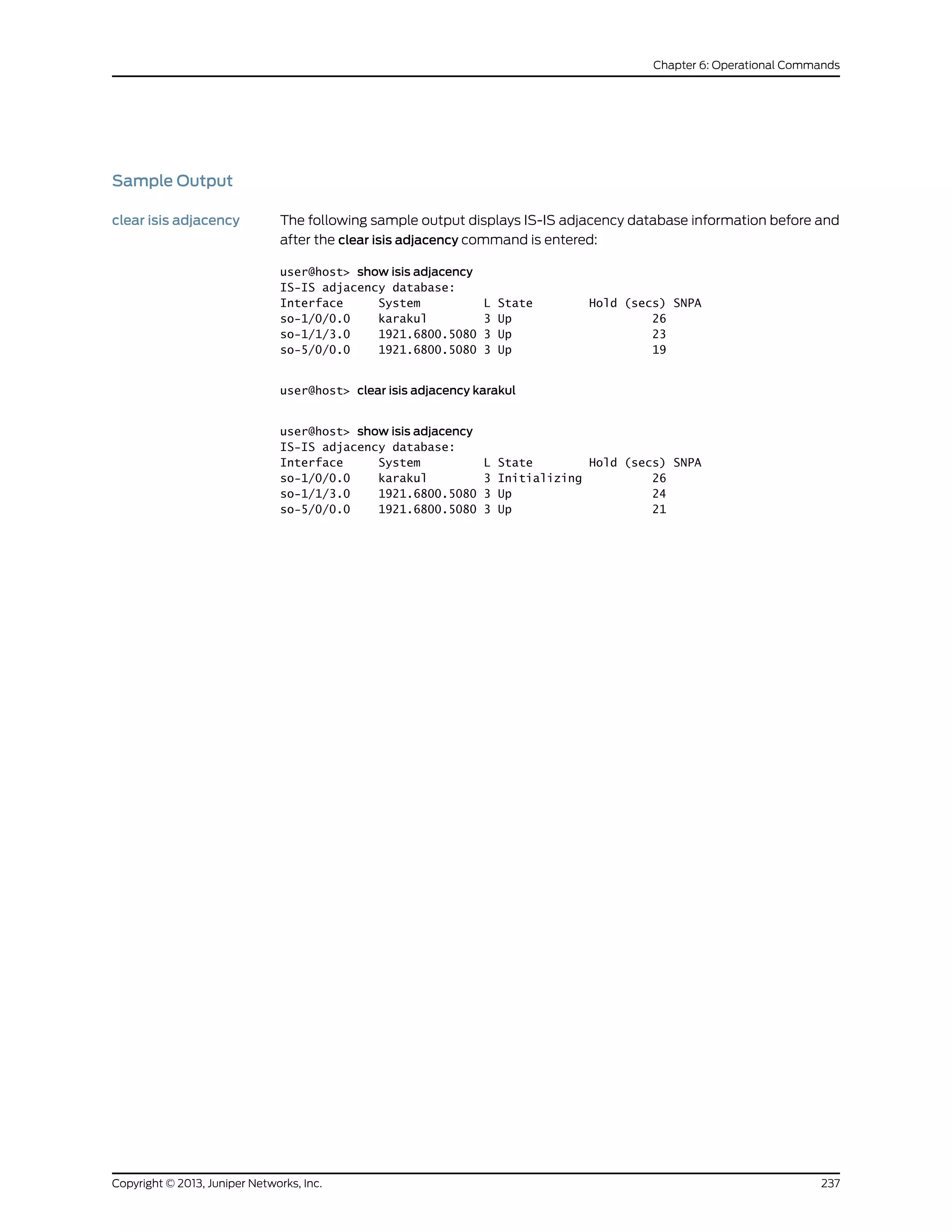 Sample Output
clear isis adjacency The following sample output displays IS-IS adjacency database information before and
after the clear isis adjacency command is entered:
user@host> show isis adjacency
IS-IS adjacency database:
Interface System L State Hold (secs) SNPA
so-1/0/0.0 karakul 3 Up 26
so-1/1/3.0 1921.6800.5080 3 Up 23
so-5/0/0.0 1921.6800.5080 3 Up 19
user@host> clear isis adjacency karakul
user@host> show isis adjacency
IS-IS adjacency database:
Interface System L State Hold (secs) SNPA
so-1/0/0.0 karakul 3 Initializing 26
so-1/1/3.0 1921.6800.5080 3 Up 24
so-5/0/0.0 1921.6800.5080 3 Up 21
237Copyright © 2013, Juniper Networks, Inc.
Chapter 6: Operational Commands
 