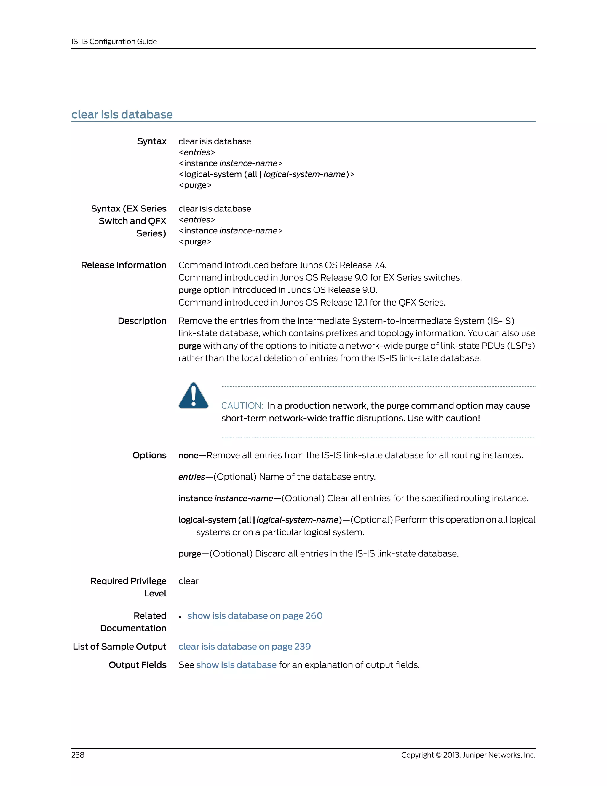 clear isis database
Syntax clear isis database
<entries>
<instance instance-name>
<logical-system (all | logical-system-name)>
<purge>
Syntax (EX Series
Switch and QFX
Series)
clear isis database
<entries>
<instance instance-name>
<purge>
Release Information Command introduced before Junos OS Release 7.4.
Command introduced in Junos OS Release 9.0 for EX Series switches.
purge option introduced in Junos OS Release 9.0.
Command introduced in Junos OS Release 12.1 for the QFX Series.
Description Remove the entries from the Intermediate System-to-Intermediate System (IS-IS)
link-state database, which contains prefixes and topology information. You can also use
purge with any of the options to initiate a network-wide purge of link-state PDUs (LSPs)
rather than the local deletion of entries from the IS-IS link-state database.
CAUTION: In a production network, the purge command option may cause
short-term network-wide traffic disruptions. Use with caution!
Options none—Remove all entries from the IS-IS link-state database for all routing instances.
entries—(Optional) Name of the database entry.
instance instance-name—(Optional) Clear all entries for the specified routing instance.
logical-system(all|logical-system-name)—(Optional) Perform this operation on all logical
systems or on a particular logical system.
purge—(Optional) Discard all entries in the IS-IS link-state database.
Required Privilege
Level
clear
Related
Documentation
show isis database on page 260•
List of Sample Output clear isis database on page 239
Output Fields See show isis database for an explanation of output fields.
Copyright © 2013, Juniper Networks, Inc.238
IS-IS Configuration Guide
 