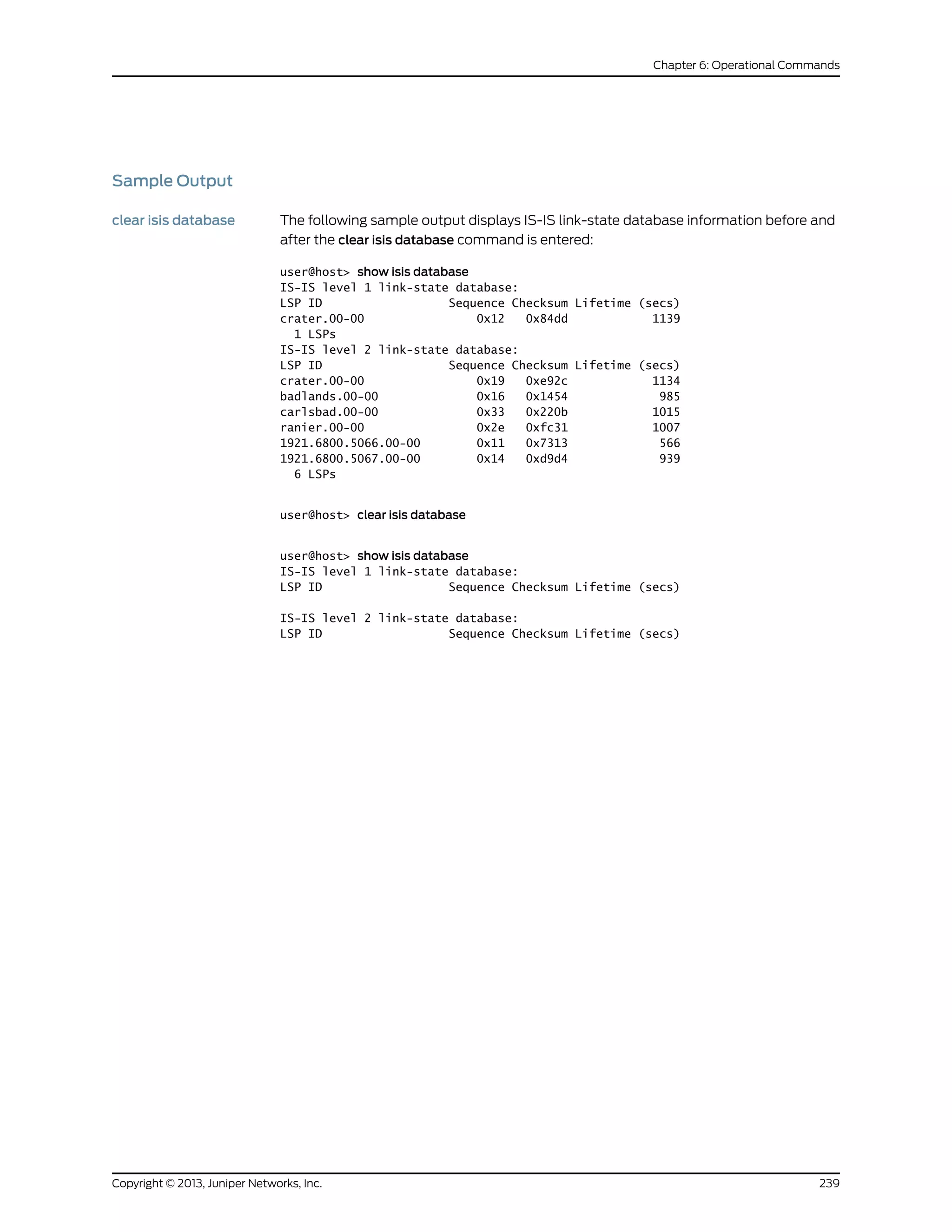 Sample Output
clear isis database The following sample output displays IS-IS link-state database information before and
after the clear isis database command is entered:
user@host> show isis database
IS-IS level 1 link-state database:
LSP ID Sequence Checksum Lifetime (secs)
crater.00-00 0x12 0x84dd 1139
1 LSPs
IS-IS level 2 link-state database:
LSP ID Sequence Checksum Lifetime (secs)
crater.00-00 0x19 0xe92c 1134
badlands.00-00 0x16 0x1454 985
carlsbad.00-00 0x33 0x220b 1015
ranier.00-00 0x2e 0xfc31 1007
1921.6800.5066.00-00 0x11 0x7313 566
1921.6800.5067.00-00 0x14 0xd9d4 939
6 LSPs
user@host> clear isis database
user@host> show isis database
IS-IS level 1 link-state database:
LSP ID Sequence Checksum Lifetime (secs)
IS-IS level 2 link-state database:
LSP ID Sequence Checksum Lifetime (secs)
239Copyright © 2013, Juniper Networks, Inc.
Chapter 6: Operational Commands
 