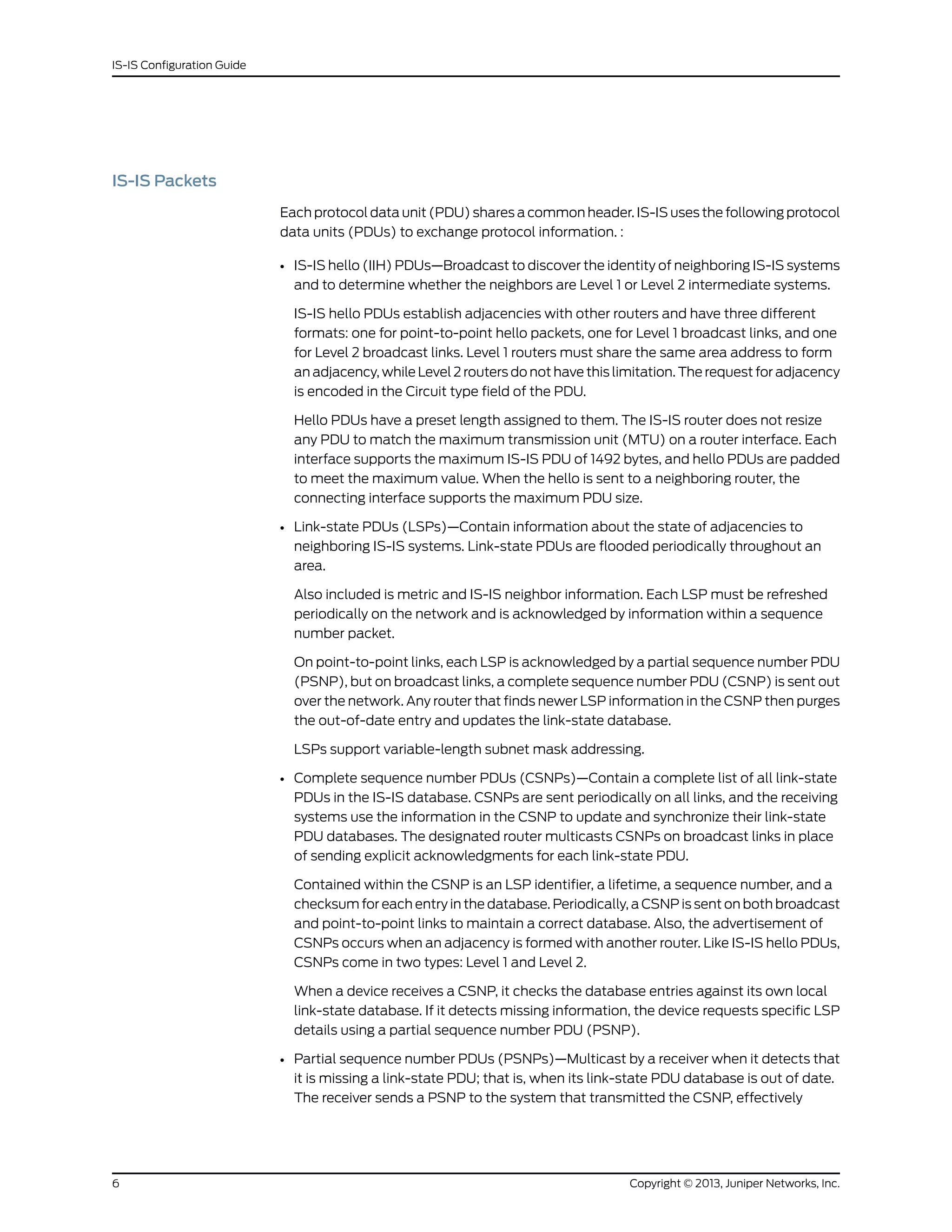 IS-IS Packets
Each protocol data unit (PDU) shares a common header. IS-IS uses the following protocol
data units (PDUs) to exchange protocol information. :
• IS-IS hello (IIH) PDUs—Broadcast to discover the identity of neighboring IS-IS systems
and to determine whether the neighbors are Level 1 or Level 2 intermediate systems.
IS-IS hello PDUs establish adjacencies with other routers and have three different
formats: one for point-to-point hello packets, one for Level 1 broadcast links, and one
for Level 2 broadcast links. Level 1 routers must share the same area address to form
an adjacency, while Level 2 routers do not have this limitation. The request for adjacency
is encoded in the Circuit type field of the PDU.
Hello PDUs have a preset length assigned to them. The IS-IS router does not resize
any PDU to match the maximum transmission unit (MTU) on a router interface. Each
interface supports the maximum IS-IS PDU of 1492 bytes, and hello PDUs are padded
to meet the maximum value. When the hello is sent to a neighboring router, the
connecting interface supports the maximum PDU size.
• Link-state PDUs (LSPs)—Contain information about the state of adjacencies to
neighboring IS-IS systems. Link-state PDUs are flooded periodically throughout an
area.
Also included is metric and IS-IS neighbor information. Each LSP must be refreshed
periodically on the network and is acknowledged by information within a sequence
number packet.
On point-to-point links, each LSP is acknowledged by a partial sequence number PDU
(PSNP), but on broadcast links, a complete sequence number PDU (CSNP) is sent out
over the network. Any router that finds newer LSP information in the CSNP then purges
the out-of-date entry and updates the link-state database.
LSPs support variable-length subnet mask addressing.
• Complete sequence number PDUs (CSNPs)—Contain a complete list of all link-state
PDUs in the IS-IS database. CSNPs are sent periodically on all links, and the receiving
systems use the information in the CSNP to update and synchronize their link-state
PDU databases. The designated router multicasts CSNPs on broadcast links in place
of sending explicit acknowledgments for each link-state PDU.
Contained within the CSNP is an LSP identifier, a lifetime, a sequence number, and a
checksum for each entry in the database. Periodically, a CSNP is sent on both broadcast
and point-to-point links to maintain a correct database. Also, the advertisement of
CSNPs occurs when an adjacency is formed with another router. Like IS-IS hello PDUs,
CSNPs come in two types: Level 1 and Level 2.
When a device receives a CSNP, it checks the database entries against its own local
link-state database. If it detects missing information, the device requests specific LSP
details using a partial sequence number PDU (PSNP).
• Partial sequence number PDUs (PSNPs)—Multicast by a receiver when it detects that
it is missing a link-state PDU; that is, when its link-state PDU database is out of date.
The receiver sends a PSNP to the system that transmitted the CSNP, effectively
Copyright © 2013, Juniper Networks, Inc.6
IS-IS Configuration Guide
 