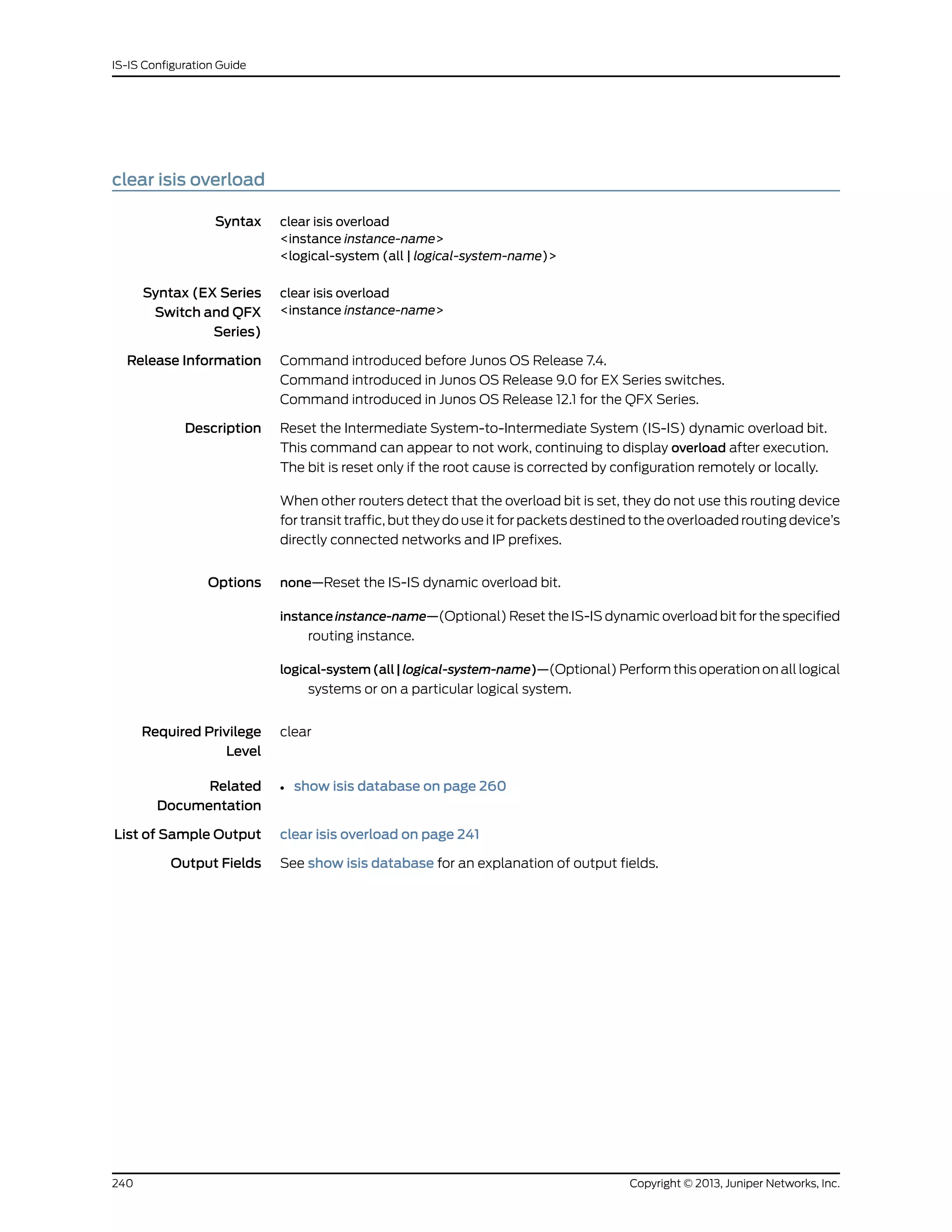 clear isis overload
Syntax clear isis overload
<instance instance-name>
<logical-system (all | logical-system-name)>
Syntax (EX Series
Switch and QFX
Series)
clear isis overload
<instance instance-name>
Release Information Command introduced before Junos OS Release 7.4.
Command introduced in Junos OS Release 9.0 for EX Series switches.
Command introduced in Junos OS Release 12.1 for the QFX Series.
Description Reset the Intermediate System-to-Intermediate System (IS-IS) dynamic overload bit.
This command can appear to not work, continuing to display overload after execution.
The bit is reset only if the root cause is corrected by configuration remotely or locally.
When other routers detect that the overload bit is set, they do not use this routing device
for transit traffic, but they do use it for packets destined to the overloaded routing device’s
directly connected networks and IP prefixes.
Options none—Reset the IS-IS dynamic overload bit.
instance instance-name—(Optional) Reset the IS-IS dynamic overload bit for the specified
routing instance.
logical-system(all|logical-system-name)—(Optional) Perform this operation on all logical
systems or on a particular logical system.
Required Privilege
Level
clear
Related
Documentation
show isis database on page 260•
List of Sample Output clear isis overload on page 241
Output Fields See show isis database for an explanation of output fields.
Copyright © 2013, Juniper Networks, Inc.240
IS-IS Configuration Guide
 