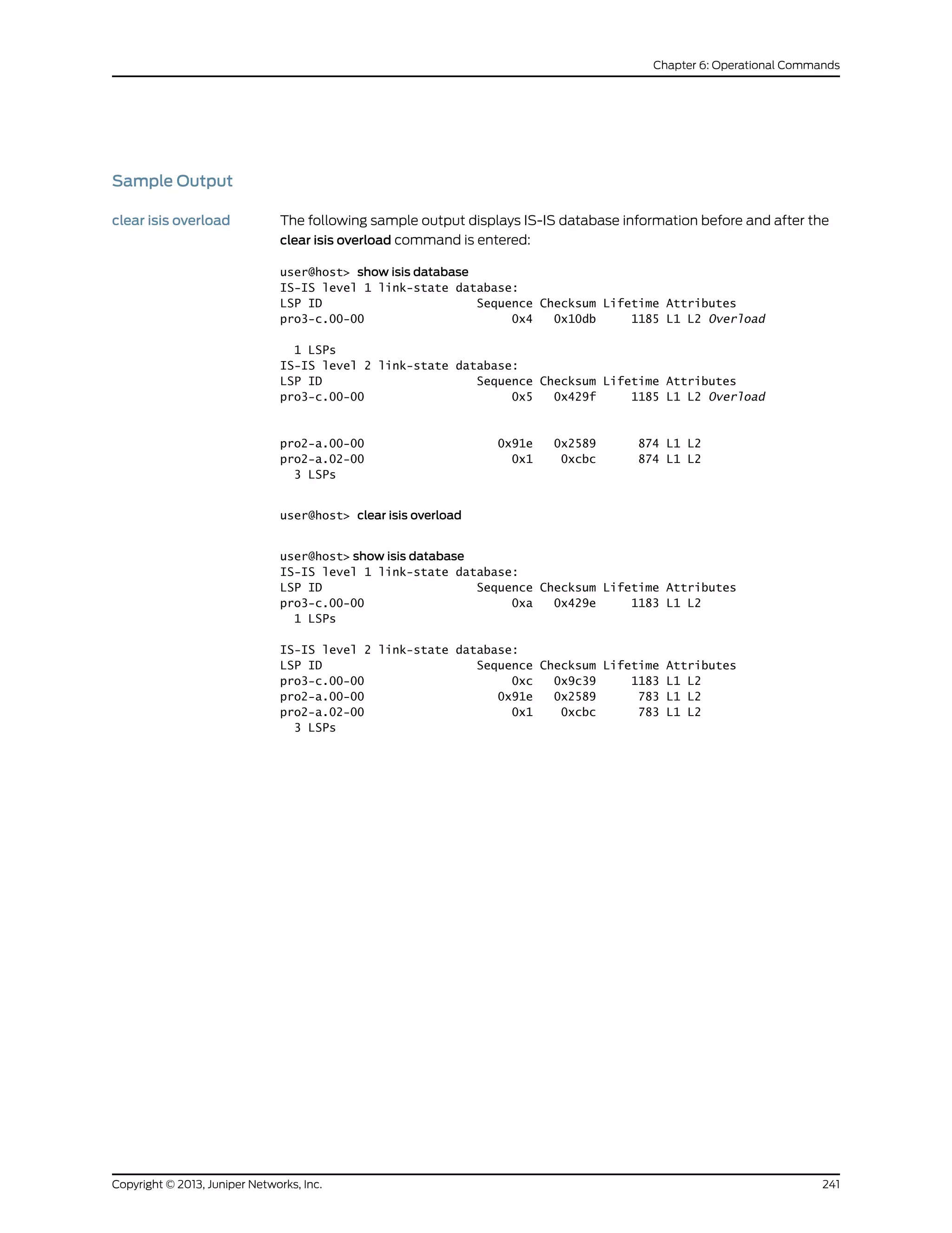 Sample Output
clear isis overload The following sample output displays IS-IS database information before and after the
clear isis overload command is entered:
user@host> show isis database
IS-IS level 1 link-state database:
LSP ID Sequence Checksum Lifetime Attributes
pro3-c.00-00 0x4 0x10db 1185 L1 L2 Overload
1 LSPs
IS-IS level 2 link-state database:
LSP ID Sequence Checksum Lifetime Attributes
pro3-c.00-00 0x5 0x429f 1185 L1 L2 Overload
pro2-a.00-00 0x91e 0x2589 874 L1 L2
pro2-a.02-00 0x1 0xcbc 874 L1 L2
3 LSPs
user@host> clear isis overload
user@host> show isis database
IS-IS level 1 link-state database:
LSP ID Sequence Checksum Lifetime Attributes
pro3-c.00-00 0xa 0x429e 1183 L1 L2
1 LSPs
IS-IS level 2 link-state database:
LSP ID Sequence Checksum Lifetime Attributes
pro3-c.00-00 0xc 0x9c39 1183 L1 L2
pro2-a.00-00 0x91e 0x2589 783 L1 L2
pro2-a.02-00 0x1 0xcbc 783 L1 L2
3 LSPs
241Copyright © 2013, Juniper Networks, Inc.
Chapter 6: Operational Commands
 