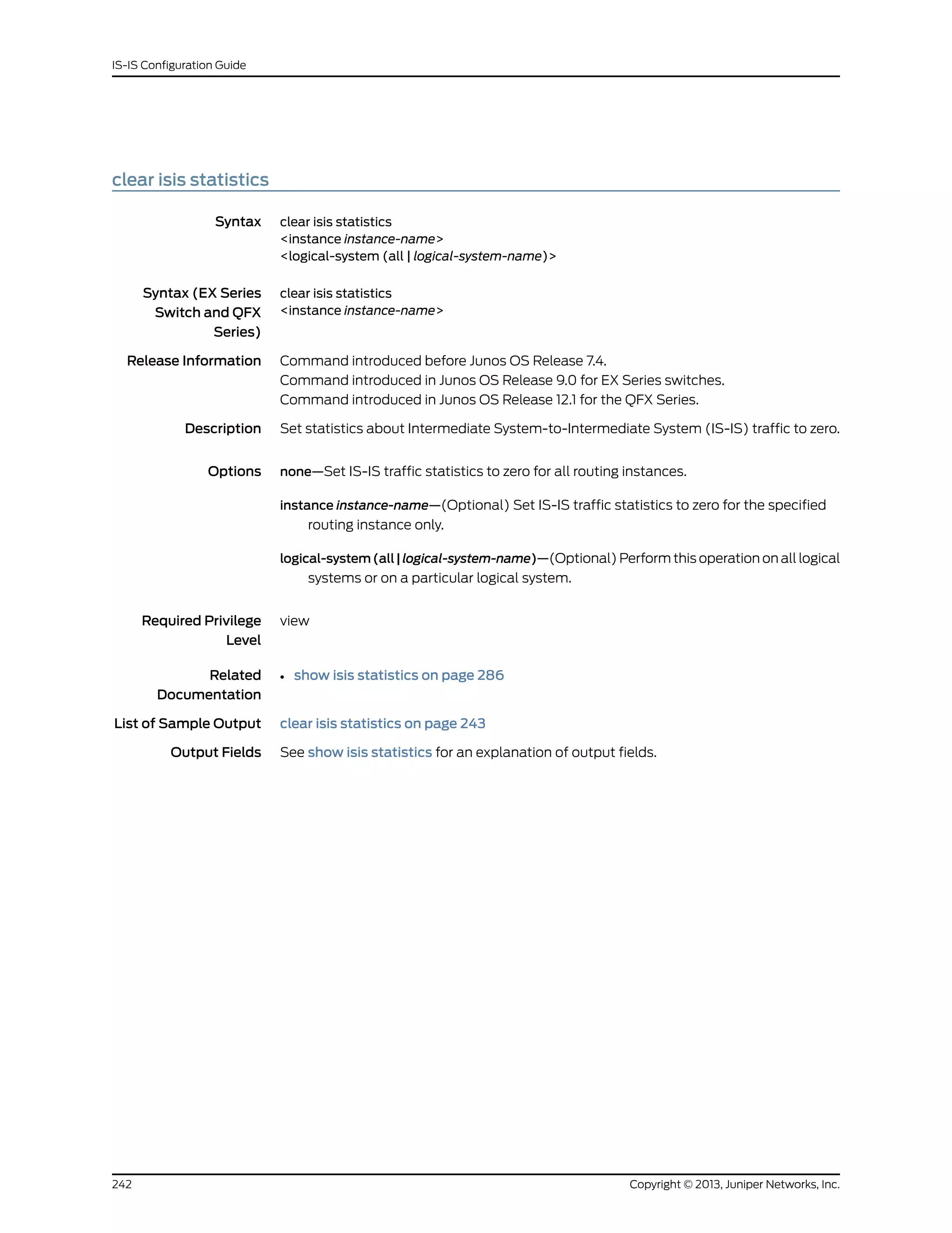 clear isis statistics
Syntax clear isis statistics
<instance instance-name>
<logical-system (all | logical-system-name)>
Syntax (EX Series
Switch and QFX
Series)
clear isis statistics
<instance instance-name>
Release Information Command introduced before Junos OS Release 7.4.
Command introduced in Junos OS Release 9.0 for EX Series switches.
Command introduced in Junos OS Release 12.1 for the QFX Series.
Description Set statistics about Intermediate System-to-Intermediate System (IS-IS) traffic to zero.
Options none—Set IS-IS traffic statistics to zero for all routing instances.
instance instance-name—(Optional) Set IS-IS traffic statistics to zero for the specified
routing instance only.
logical-system(all|logical-system-name)—(Optional) Perform this operation on all logical
systems or on a particular logical system.
Required Privilege
Level
view
Related
Documentation
show isis statistics on page 286•
List of Sample Output clear isis statistics on page 243
Output Fields See show isis statistics for an explanation of output fields.
Copyright © 2013, Juniper Networks, Inc.242
IS-IS Configuration Guide
 