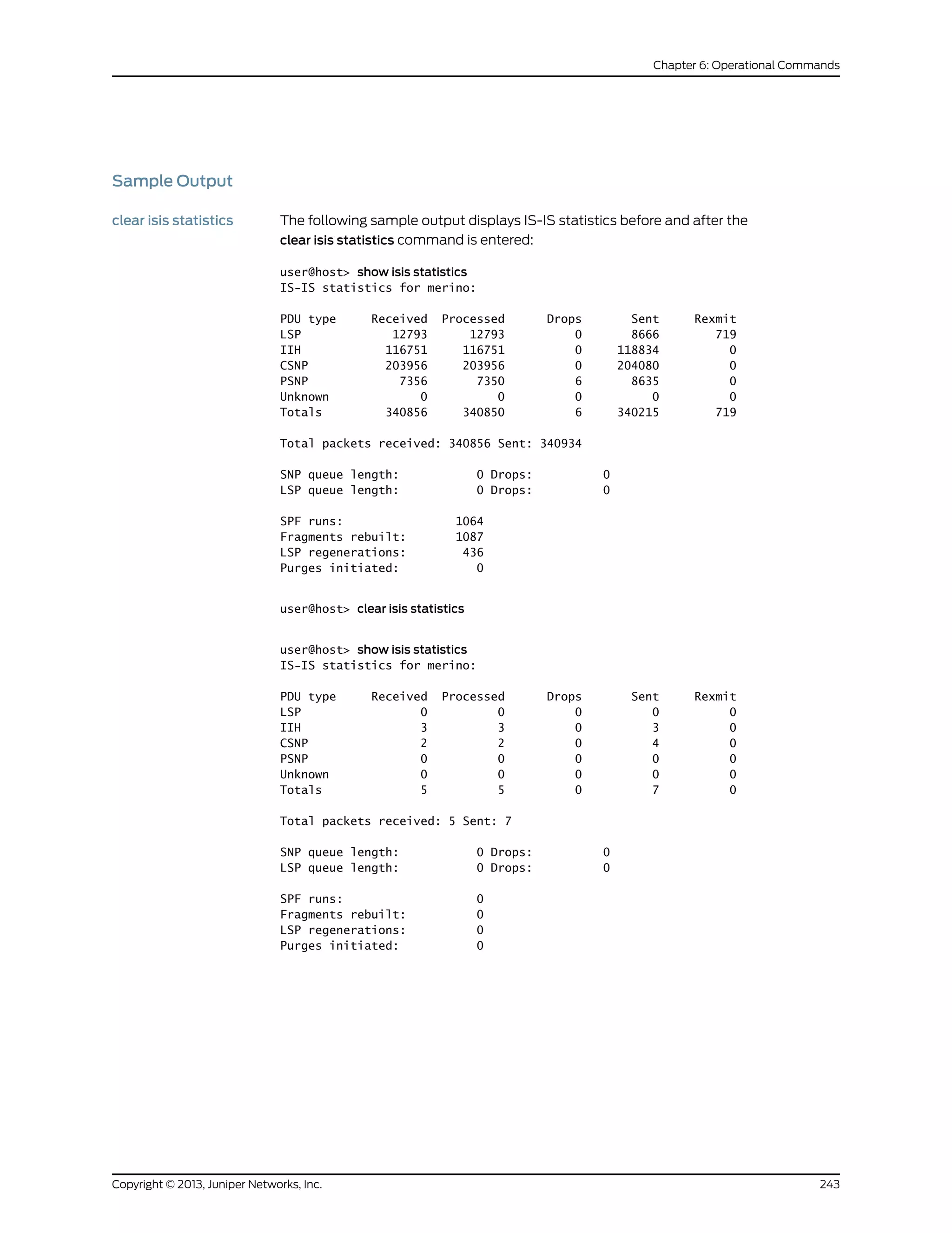 Sample Output
clear isis statistics The following sample output displays IS-IS statistics before and after the
clear isis statistics command is entered:
user@host> show isis statistics
IS-IS statistics for merino:
PDU type Received Processed Drops Sent Rexmit
LSP 12793 12793 0 8666 719
IIH 116751 116751 0 118834 0
CSNP 203956 203956 0 204080 0
PSNP 7356 7350 6 8635 0
Unknown 0 0 0 0 0
Totals 340856 340850 6 340215 719
Total packets received: 340856 Sent: 340934
SNP queue length: 0 Drops: 0
LSP queue length: 0 Drops: 0
SPF runs: 1064
Fragments rebuilt: 1087
LSP regenerations: 436
Purges initiated: 0
user@host> clear isis statistics
user@host> show isis statistics
IS-IS statistics for merino:
PDU type Received Processed Drops Sent Rexmit
LSP 0 0 0 0 0
IIH 3 3 0 3 0
CSNP 2 2 0 4 0
PSNP 0 0 0 0 0
Unknown 0 0 0 0 0
Totals 5 5 0 7 0
Total packets received: 5 Sent: 7
SNP queue length: 0 Drops: 0
LSP queue length: 0 Drops: 0
SPF runs: 0
Fragments rebuilt: 0
LSP regenerations: 0
Purges initiated: 0
243Copyright © 2013, Juniper Networks, Inc.
Chapter 6: Operational Commands
 