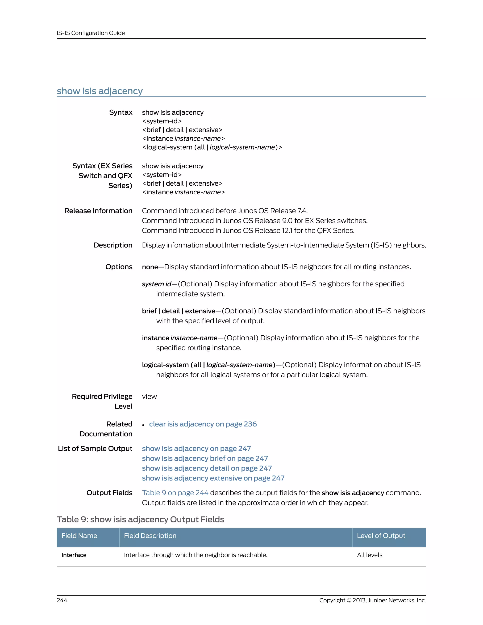 show isis adjacency
Syntax show isis adjacency
<system-id>
<brief | detail | extensive>
<instance instance-name>
<logical-system (all | logical-system-name)>
Syntax (EX Series
Switch and QFX
Series)
show isis adjacency
<system-id>
<brief | detail | extensive>
<instance instance-name>
Release Information Command introduced before Junos OS Release 7.4.
Command introduced in Junos OS Release 9.0 for EX Series switches.
Command introduced in Junos OS Release 12.1 for the QFX Series.
Description DisplayinformationaboutIntermediateSystem-to-IntermediateSystem(IS-IS)neighbors.
Options none—Display standard information about IS-IS neighbors for all routing instances.
system id—(Optional) Display information about IS-IS neighbors for the specified
intermediate system.
brief | detail | extensive—(Optional) Display standard information about IS-IS neighbors
with the specified level of output.
instance instance-name—(Optional) Display information about IS-IS neighbors for the
specified routing instance.
logical-system (all | logical-system-name)—(Optional) Display information about IS-IS
neighbors for all logical systems or for a particular logical system.
Required Privilege
Level
view
Related
Documentation
clear isis adjacency on page 236•
List of Sample Output show isis adjacency on page 247
show isis adjacency brief on page 247
show isis adjacency detail on page 247
show isis adjacency extensive on page 247
Output Fields Table 9 on page 244 describes the output fields for the show isis adjacency command.
Output fields are listed in the approximate order in which they appear.
Table 9: show isis adjacency Output Fields
Level of OutputField DescriptionField Name
All levelsInterface through which the neighbor is reachable.Interface
Copyright © 2013, Juniper Networks, Inc.244
IS-IS Configuration Guide
 