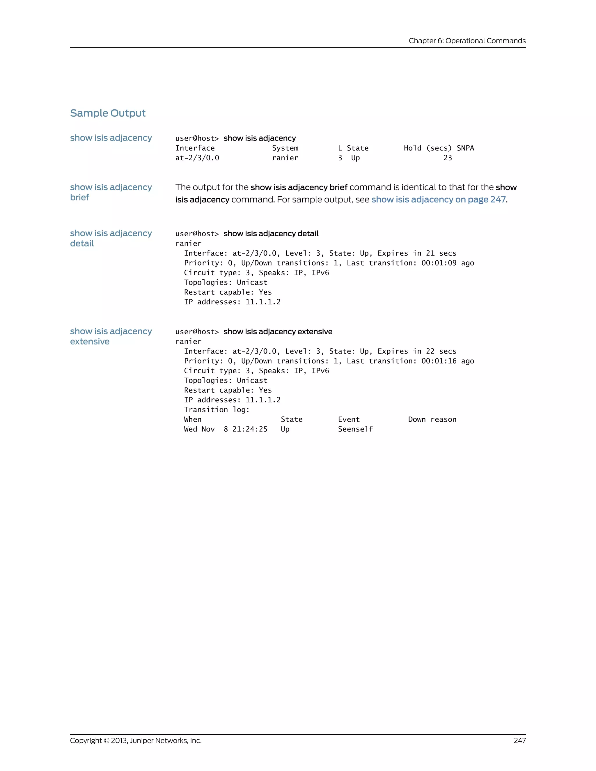 Sample Output
show isis adjacency user@host> show isis adjacency
Interface System L State Hold (secs) SNPA
at-2/3/0.0 ranier 3 Up 23
show isis adjacency
brief
The output for the show isis adjacency brief command is identical to that for the show
isis adjacency command. For sample output, see show isis adjacency on page 247.
show isis adjacency
detail
user@host> show isis adjacency detail
ranier
Interface: at-2/3/0.0, Level: 3, State: Up, Expires in 21 secs
Priority: 0, Up/Down transitions: 1, Last transition: 00:01:09 ago
Circuit type: 3, Speaks: IP, IPv6
Topologies: Unicast
Restart capable: Yes
IP addresses: 11.1.1.2
show isis adjacency
extensive
user@host> show isis adjacency extensive
ranier
Interface: at-2/3/0.0, Level: 3, State: Up, Expires in 22 secs
Priority: 0, Up/Down transitions: 1, Last transition: 00:01:16 ago
Circuit type: 3, Speaks: IP, IPv6
Topologies: Unicast
Restart capable: Yes
IP addresses: 11.1.1.2
Transition log:
When State Event Down reason
Wed Nov 8 21:24:25 Up Seenself
247Copyright © 2013, Juniper Networks, Inc.
Chapter 6: Operational Commands
 