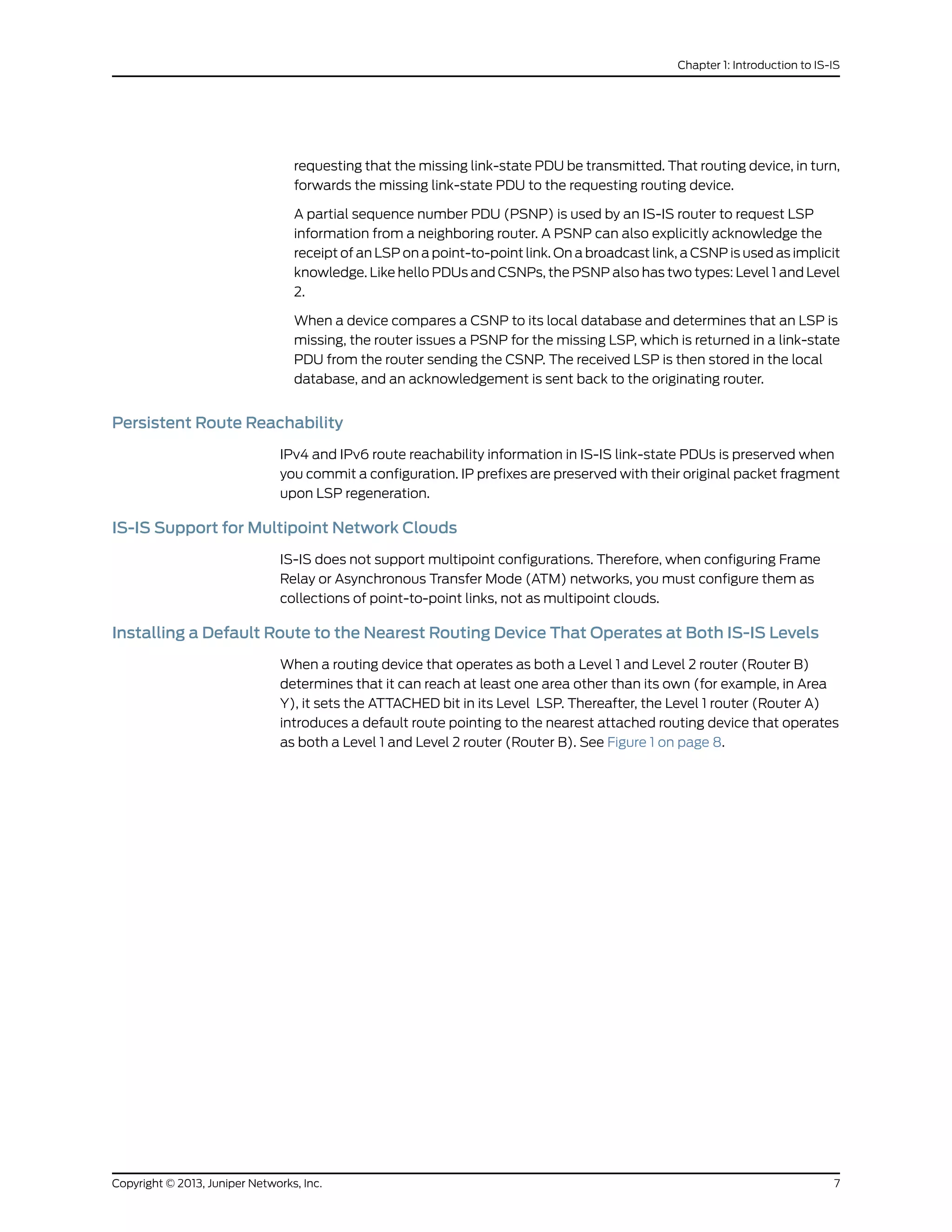 requesting that the missing link-state PDU be transmitted. That routing device, in turn,
forwards the missing link-state PDU to the requesting routing device.
A partial sequence number PDU (PSNP) is used by an IS-IS router to request LSP
information from a neighboring router. A PSNP can also explicitly acknowledge the
receipt of an LSP on a point-to-point link. On a broadcast link, a CSNP is used as implicit
knowledge. Like hello PDUs and CSNPs, the PSNP also has two types: Level 1 and Level
2.
When a device compares a CSNP to its local database and determines that an LSP is
missing, the router issues a PSNP for the missing LSP, which is returned in a link-state
PDU from the router sending the CSNP. The received LSP is then stored in the local
database, and an acknowledgement is sent back to the originating router.
Persistent Route Reachability
IPv4 and IPv6 route reachability information in IS-IS link-state PDUs is preserved when
you commit a configuration. IP prefixes are preserved with their original packet fragment
upon LSP regeneration.
IS-IS Support for Multipoint Network Clouds
IS-IS does not support multipoint configurations. Therefore, when configuring Frame
Relay or Asynchronous Transfer Mode (ATM) networks, you must configure them as
collections of point-to-point links, not as multipoint clouds.
Installing a Default Route to the Nearest Routing Device That Operates at Both IS-IS Levels
When a routing device that operates as both a Level 1 and Level 2 router (Router B)
determines that it can reach at least one area other than its own (for example, in Area
Y), it sets the ATTACHED bit in its Level LSP. Thereafter, the Level 1 router (Router A)
introduces a default route pointing to the nearest attached routing device that operates
as both a Level 1 and Level 2 router (Router B). See Figure 1 on page 8.
7Copyright © 2013, Juniper Networks, Inc.
Chapter 1: Introduction to IS-IS
 