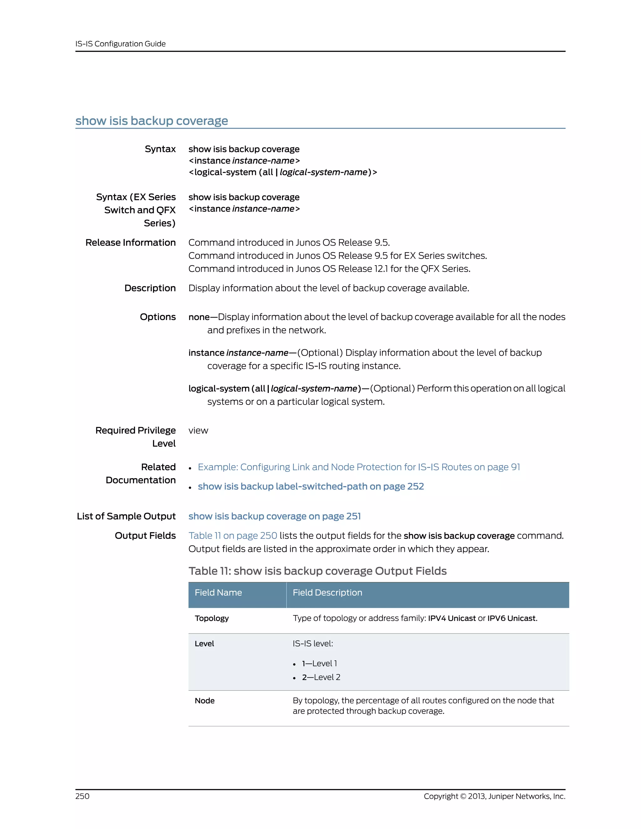 show isis backup coverage
Syntax show isis backup coverage
<instance instance-name>
<logical-system (all | logical-system-name)>
Syntax (EX Series
Switch and QFX
Series)
show isis backup coverage
<instance instance-name>
Release Information Command introduced in Junos OS Release 9.5.
Command introduced in Junos OS Release 9.5 for EX Series switches.
Command introduced in Junos OS Release 12.1 for the QFX Series.
Description Display information about the level of backup coverage available.
Options none—Display information about the level of backup coverage available for all the nodes
and prefixes in the network.
instance instance-name—(Optional) Display information about the level of backup
coverage for a specific IS-IS routing instance.
logical-system(all|logical-system-name)—(Optional) Perform this operation on all logical
systems or on a particular logical system.
Required Privilege
Level
view
Related
Documentation
Example: Configuring Link and Node Protection for IS-IS Routes on page 91•
• show isis backup label-switched-path on page 252
List of Sample Output show isis backup coverage on page 251
Output Fields Table 11 on page 250 lists the output fields for the show isis backup coverage command.
Output fields are listed in the approximate order in which they appear.
Table 11: show isis backup coverage Output Fields
Field DescriptionField Name
Type of topology or address family: IPV4 Unicast or IPV6 Unicast.Topology
IS-IS level:
• 1—Level 1
• 2—Level 2
Level
By topology, the percentage of all routes configured on the node that
are protected through backup coverage.
Node
Copyright © 2013, Juniper Networks, Inc.250
IS-IS Configuration Guide
 