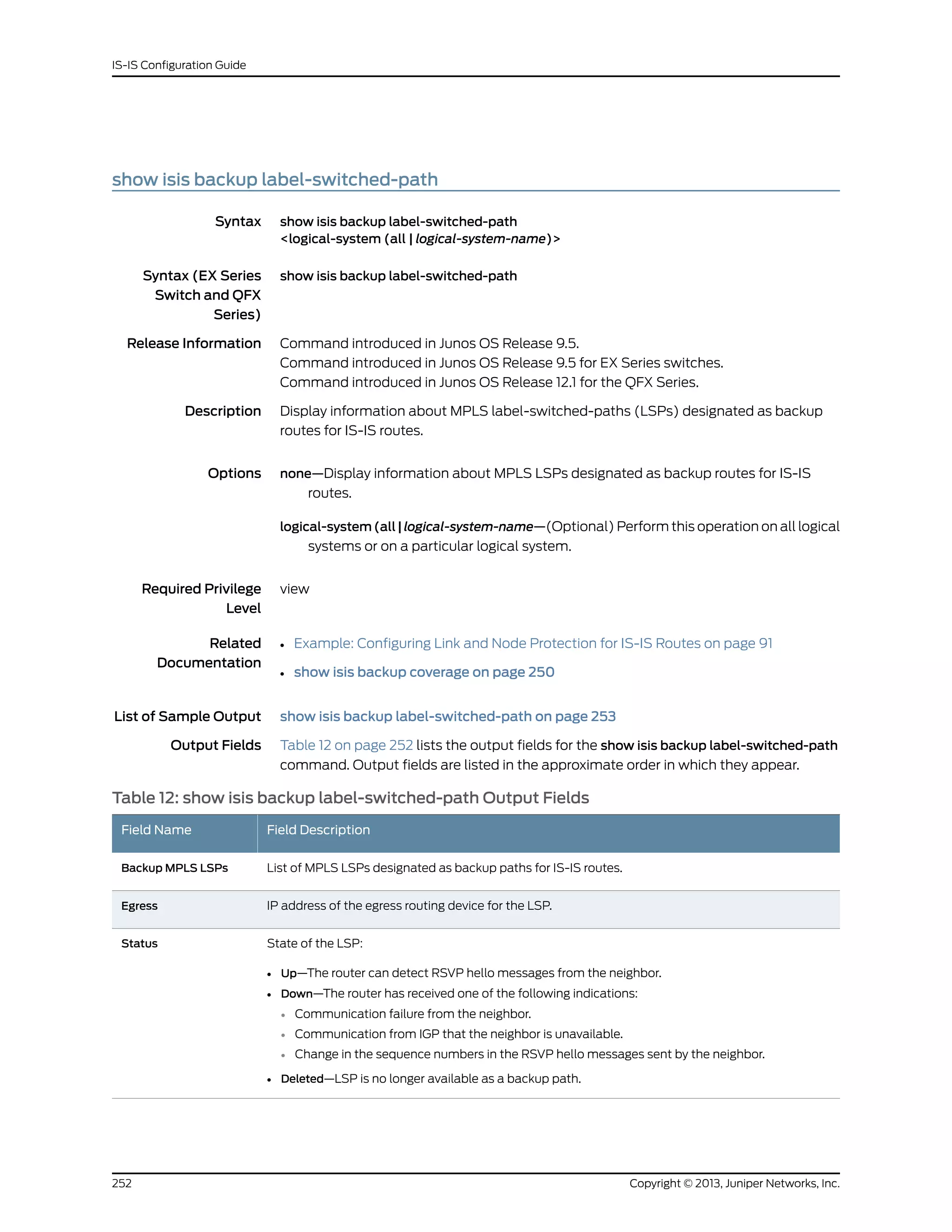 show isis backup label-switched-path
Syntax show isis backup label-switched-path
<logical-system (all | logical-system-name)>
Syntax (EX Series
Switch and QFX
Series)
show isis backup label-switched-path
Release Information Command introduced in Junos OS Release 9.5.
Command introduced in Junos OS Release 9.5 for EX Series switches.
Command introduced in Junos OS Release 12.1 for the QFX Series.
Description Display information about MPLS label-switched-paths (LSPs) designated as backup
routes for IS-IS routes.
Options none—Display information about MPLS LSPs designated as backup routes for IS-IS
routes.
logical-system (all | logical-system-name—(Optional) Perform this operation on all logical
systems or on a particular logical system.
Required Privilege
Level
view
Related
Documentation
Example: Configuring Link and Node Protection for IS-IS Routes on page 91•
• show isis backup coverage on page 250
List of Sample Output show isis backup label-switched-path on page 253
Output Fields Table 12 on page 252 lists the output fields for the show isis backup label-switched-path
command. Output fields are listed in the approximate order in which they appear.
Table 12: show isis backup label-switched-path Output Fields
Field DescriptionField Name
List of MPLS LSPs designated as backup paths for IS-IS routes.Backup MPLS LSPs
IP address of the egress routing device for the LSP.Egress
State of the LSP:
• Up—The router can detect RSVP hello messages from the neighbor.
• Down—The router has received one of the following indications:
• Communication failure from the neighbor.
• Communication from IGP that the neighbor is unavailable.
• Change in the sequence numbers in the RSVP hello messages sent by the neighbor.
• Deleted—LSP is no longer available as a backup path.
Status
Copyright © 2013, Juniper Networks, Inc.252
IS-IS Configuration Guide
 