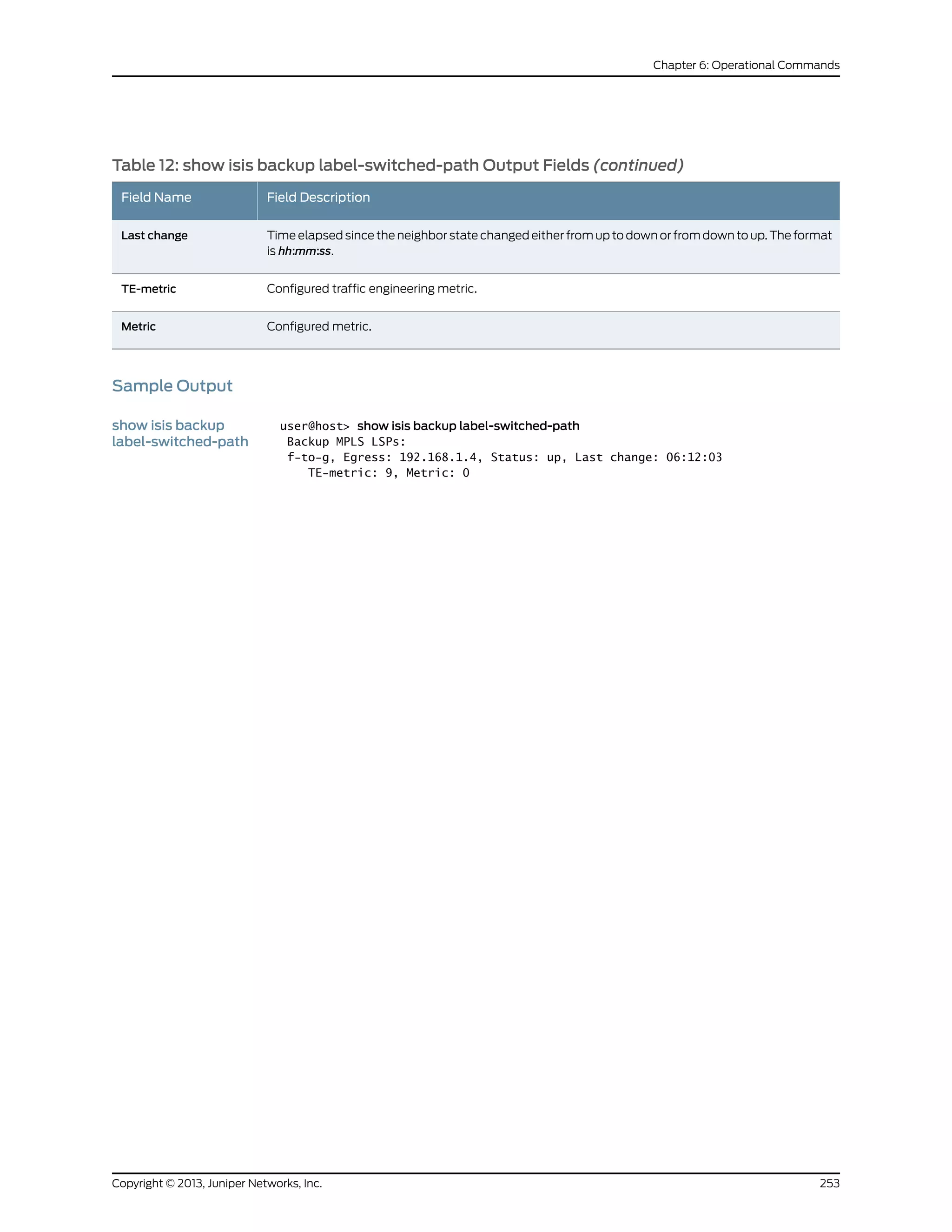 Table 12: show isis backup label-switched-path Output Fields (continued)
Field DescriptionField Name
Time elapsed since the neighbor state changed either from up to down or from down to up. The format
is hh:mm:ss.
Last change
Configured traffic engineering metric.TE-metric
Configured metric.Metric
Sample Output
show isis backup
label-switched-path
user@host> show isis backup label-switched-path
Backup MPLS LSPs:
f-to-g, Egress: 192.168.1.4, Status: up, Last change: 06:12:03
TE-metric: 9, Metric: 0
253Copyright © 2013, Juniper Networks, Inc.
Chapter 6: Operational Commands
 