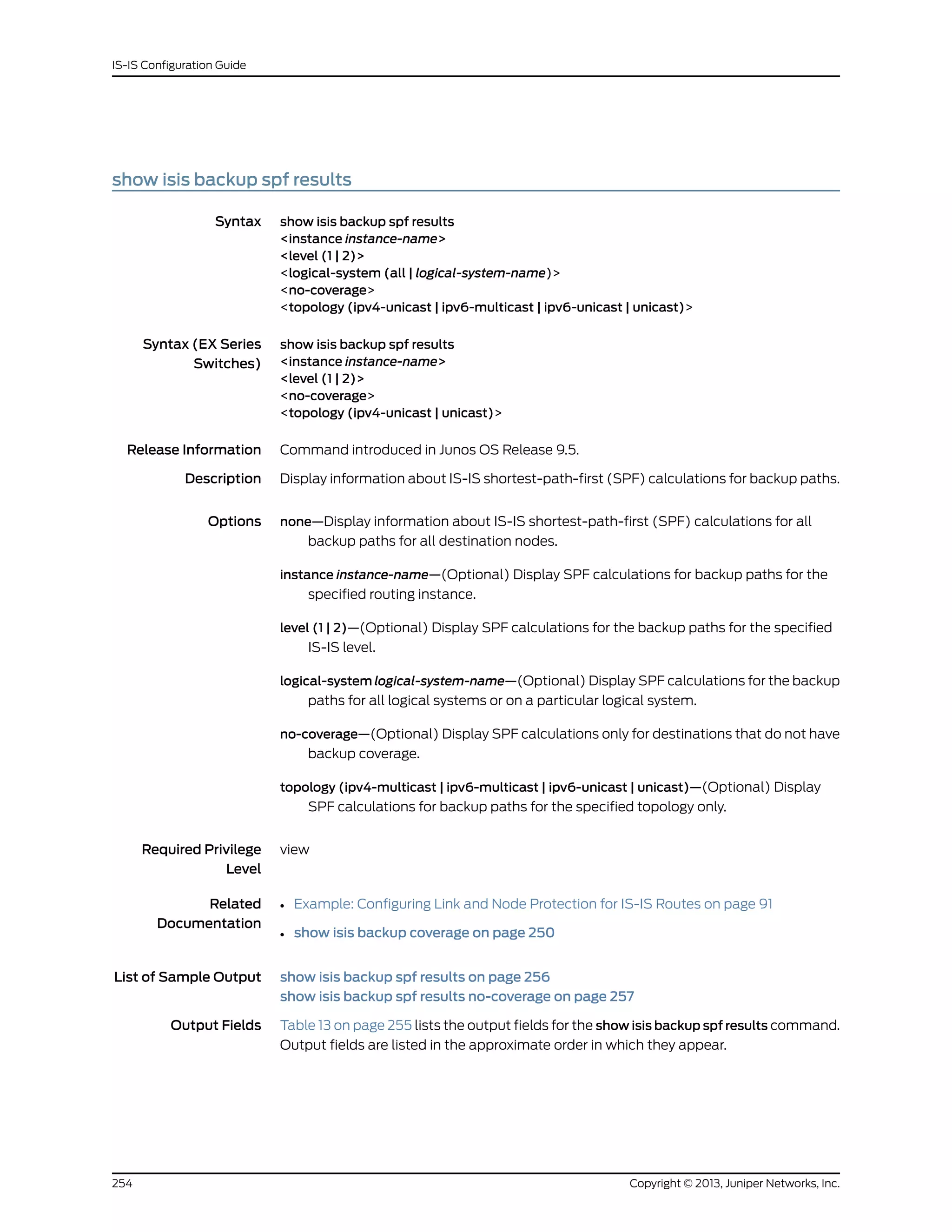 show isis backup spf results
Syntax show isis backup spf results
<instance instance-name>
<level (1 | 2)>
<logical-system (all | logical-system-name)>
<no-coverage>
<topology (ipv4-unicast | ipv6-multicast | ipv6-unicast | unicast)>
Syntax (EX Series
Switches)
show isis backup spf results
<instance instance-name>
<level (1 | 2)>
<no-coverage>
<topology (ipv4-unicast | unicast)>
Release Information Command introduced in Junos OS Release 9.5.
Description Display information about IS-IS shortest-path-first (SPF) calculations for backup paths.
Options none—Display information about IS-IS shortest-path-first (SPF) calculations for all
backup paths for all destination nodes.
instance instance-name—(Optional) Display SPF calculations for backup paths for the
specified routing instance.
level (1 | 2)—(Optional) Display SPF calculations for the backup paths for the specified
IS-IS level.
logical-system logical-system-name—(Optional) Display SPF calculations for the backup
paths for all logical systems or on a particular logical system.
no-coverage—(Optional) Display SPF calculations only for destinations that do not have
backup coverage.
topology (ipv4-multicast | ipv6-multicast | ipv6-unicast | unicast)—(Optional) Display
SPF calculations for backup paths for the specified topology only.
Required Privilege
Level
view
Related
Documentation
Example: Configuring Link and Node Protection for IS-IS Routes on page 91•
• show isis backup coverage on page 250
List of Sample Output show isis backup spf results on page 256
show isis backup spf results no-coverage on page 257
Output Fields Table 13 on page 255 lists the output fields for the show isis backup spf results command.
Output fields are listed in the approximate order in which they appear.
Copyright © 2013, Juniper Networks, Inc.254
IS-IS Configuration Guide
 