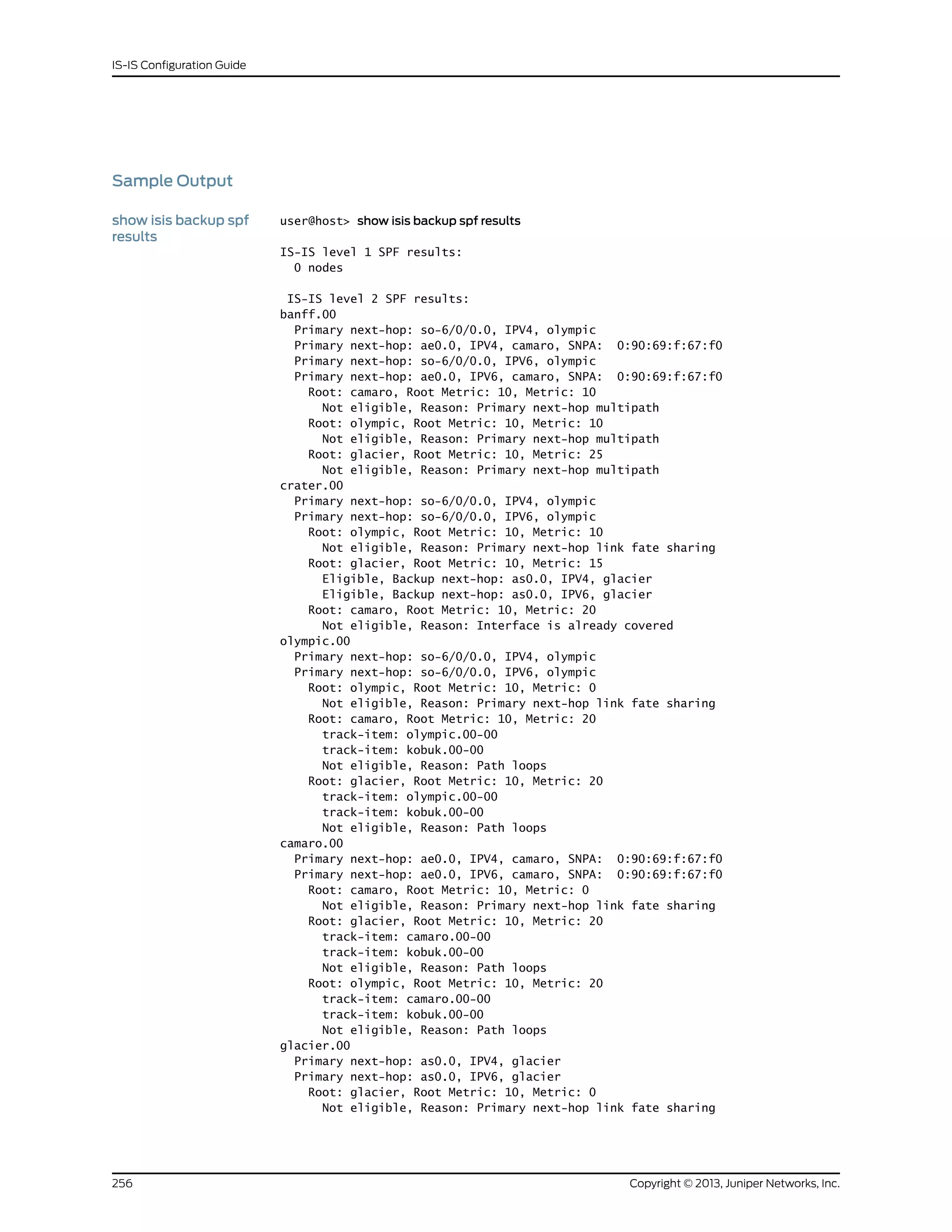 Sample Output
show isis backup spf
results
user@host> show isis backup spf results
IS-IS level 1 SPF results:
0 nodes
IS-IS level 2 SPF results:
banff.00
Primary next-hop: so-6/0/0.0, IPV4, olympic
Primary next-hop: ae0.0, IPV4, camaro, SNPA: 0:90:69:f:67:f0
Primary next-hop: so-6/0/0.0, IPV6, olympic
Primary next-hop: ae0.0, IPV6, camaro, SNPA: 0:90:69:f:67:f0
Root: camaro, Root Metric: 10, Metric: 10
Not eligible, Reason: Primary next-hop multipath
Root: olympic, Root Metric: 10, Metric: 10
Not eligible, Reason: Primary next-hop multipath
Root: glacier, Root Metric: 10, Metric: 25
Not eligible, Reason: Primary next-hop multipath
crater.00
Primary next-hop: so-6/0/0.0, IPV4, olympic
Primary next-hop: so-6/0/0.0, IPV6, olympic
Root: olympic, Root Metric: 10, Metric: 10
Not eligible, Reason: Primary next-hop link fate sharing
Root: glacier, Root Metric: 10, Metric: 15
Eligible, Backup next-hop: as0.0, IPV4, glacier
Eligible, Backup next-hop: as0.0, IPV6, glacier
Root: camaro, Root Metric: 10, Metric: 20
Not eligible, Reason: Interface is already covered
olympic.00
Primary next-hop: so-6/0/0.0, IPV4, olympic
Primary next-hop: so-6/0/0.0, IPV6, olympic
Root: olympic, Root Metric: 10, Metric: 0
Not eligible, Reason: Primary next-hop link fate sharing
Root: camaro, Root Metric: 10, Metric: 20
track-item: olympic.00-00
track-item: kobuk.00-00
Not eligible, Reason: Path loops
Root: glacier, Root Metric: 10, Metric: 20
track-item: olympic.00-00
track-item: kobuk.00-00
Not eligible, Reason: Path loops
camaro.00
Primary next-hop: ae0.0, IPV4, camaro, SNPA: 0:90:69:f:67:f0
Primary next-hop: ae0.0, IPV6, camaro, SNPA: 0:90:69:f:67:f0
Root: camaro, Root Metric: 10, Metric: 0
Not eligible, Reason: Primary next-hop link fate sharing
Root: glacier, Root Metric: 10, Metric: 20
track-item: camaro.00-00
track-item: kobuk.00-00
Not eligible, Reason: Path loops
Root: olympic, Root Metric: 10, Metric: 20
track-item: camaro.00-00
track-item: kobuk.00-00
Not eligible, Reason: Path loops
glacier.00
Primary next-hop: as0.0, IPV4, glacier
Primary next-hop: as0.0, IPV6, glacier
Root: glacier, Root Metric: 10, Metric: 0
Not eligible, Reason: Primary next-hop link fate sharing
Copyright © 2013, Juniper Networks, Inc.256
IS-IS Configuration Guide
 