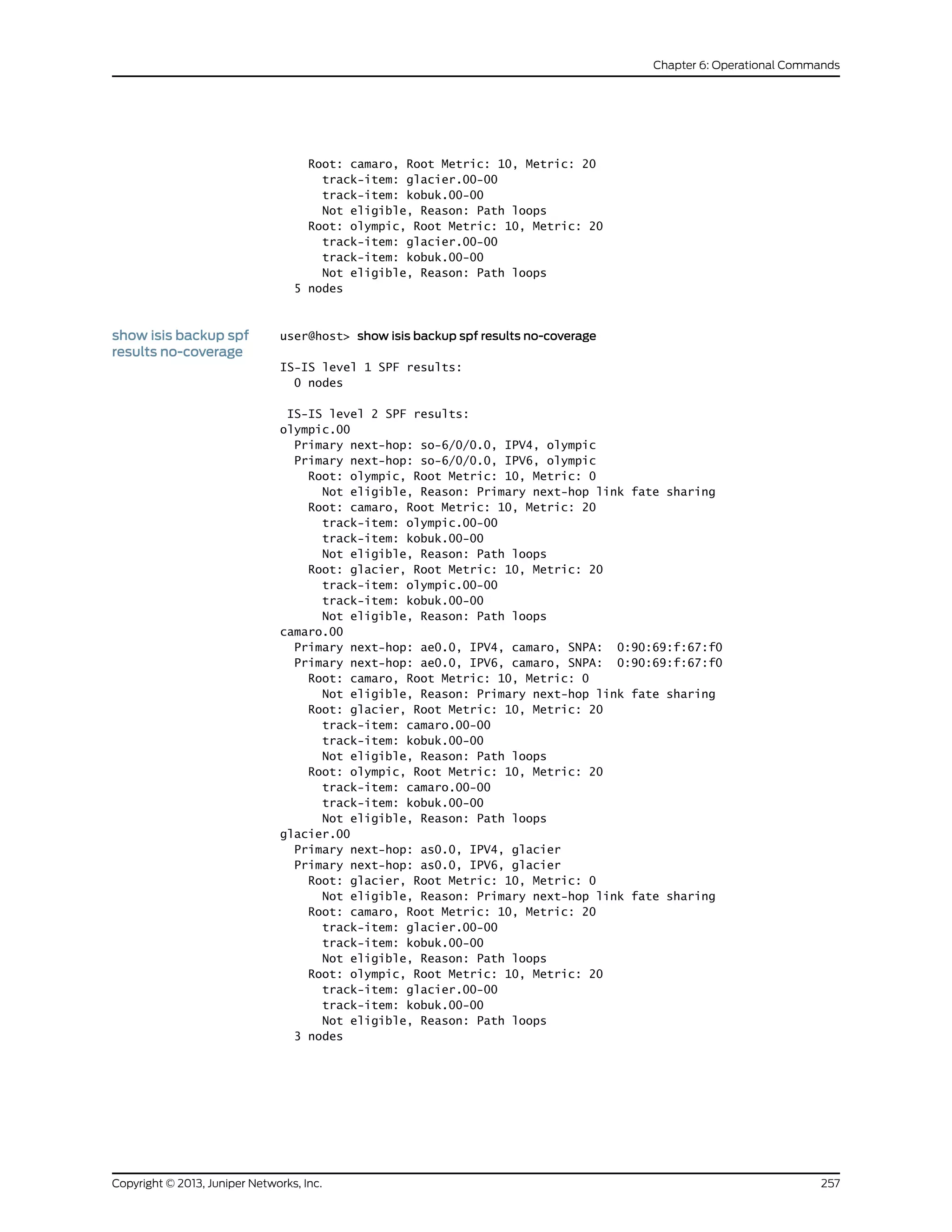 Root: camaro, Root Metric: 10, Metric: 20
track-item: glacier.00-00
track-item: kobuk.00-00
Not eligible, Reason: Path loops
Root: olympic, Root Metric: 10, Metric: 20
track-item: glacier.00-00
track-item: kobuk.00-00
Not eligible, Reason: Path loops
5 nodes
show isis backup spf
results no-coverage
user@host> show isis backup spf results no-coverage
IS-IS level 1 SPF results:
0 nodes
IS-IS level 2 SPF results:
olympic.00
Primary next-hop: so-6/0/0.0, IPV4, olympic
Primary next-hop: so-6/0/0.0, IPV6, olympic
Root: olympic, Root Metric: 10, Metric: 0
Not eligible, Reason: Primary next-hop link fate sharing
Root: camaro, Root Metric: 10, Metric: 20
track-item: olympic.00-00
track-item: kobuk.00-00
Not eligible, Reason: Path loops
Root: glacier, Root Metric: 10, Metric: 20
track-item: olympic.00-00
track-item: kobuk.00-00
Not eligible, Reason: Path loops
camaro.00
Primary next-hop: ae0.0, IPV4, camaro, SNPA: 0:90:69:f:67:f0
Primary next-hop: ae0.0, IPV6, camaro, SNPA: 0:90:69:f:67:f0
Root: camaro, Root Metric: 10, Metric: 0
Not eligible, Reason: Primary next-hop link fate sharing
Root: glacier, Root Metric: 10, Metric: 20
track-item: camaro.00-00
track-item: kobuk.00-00
Not eligible, Reason: Path loops
Root: olympic, Root Metric: 10, Metric: 20
track-item: camaro.00-00
track-item: kobuk.00-00
Not eligible, Reason: Path loops
glacier.00
Primary next-hop: as0.0, IPV4, glacier
Primary next-hop: as0.0, IPV6, glacier
Root: glacier, Root Metric: 10, Metric: 0
Not eligible, Reason: Primary next-hop link fate sharing
Root: camaro, Root Metric: 10, Metric: 20
track-item: glacier.00-00
track-item: kobuk.00-00
Not eligible, Reason: Path loops
Root: olympic, Root Metric: 10, Metric: 20
track-item: glacier.00-00
track-item: kobuk.00-00
Not eligible, Reason: Path loops
3 nodes
257Copyright © 2013, Juniper Networks, Inc.
Chapter 6: Operational Commands
 