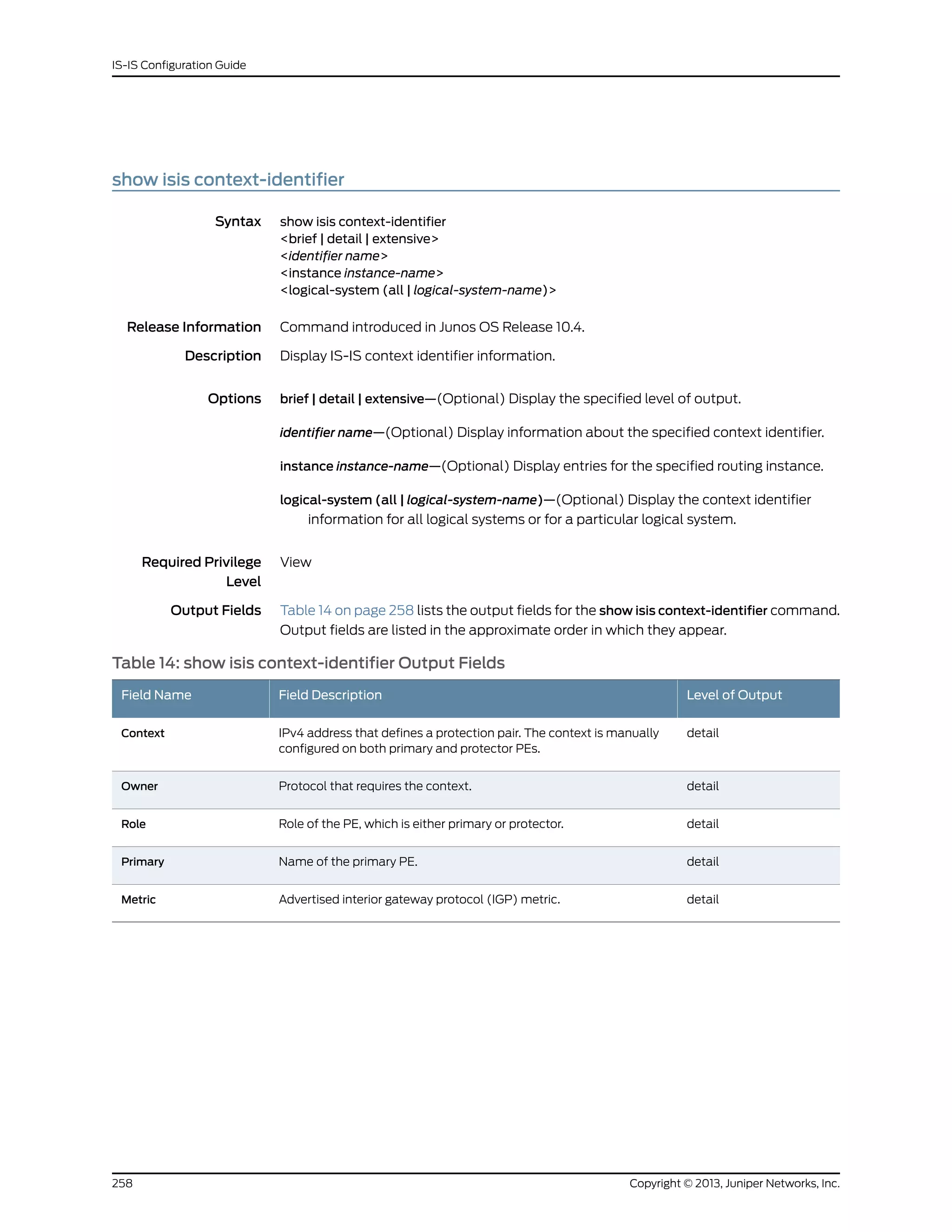 show isis context-identifier
Syntax show isis context-identifier
<brief | detail | extensive>
<identifier name>
<instance instance-name>
<logical-system (all | logical-system-name)>
Release Information Command introduced in Junos OS Release 10.4.
Description Display IS-IS context identifier information.
Options brief | detail | extensive—(Optional) Display the specified level of output.
identifier name—(Optional) Display information about the specified context identifier.
instance instance-name—(Optional) Display entries for the specified routing instance.
logical-system (all | logical-system-name)—(Optional) Display the context identifier
information for all logical systems or for a particular logical system.
Required Privilege
Level
View
Output Fields Table 14 on page 258 lists the output fields for the show isis context-identifier command.
Output fields are listed in the approximate order in which they appear.
Table 14: show isis context-identifier Output Fields
Level of OutputField DescriptionField Name
detailIPv4 address that defines a protection pair. The context is manually
configured on both primary and protector PEs.
Context
detailProtocol that requires the context.Owner
detailRole of the PE, which is either primary or protector.Role
detailName of the primary PE.Primary
detailAdvertised interior gateway protocol (IGP) metric.Metric
Copyright © 2013, Juniper Networks, Inc.258
IS-IS Configuration Guide
 