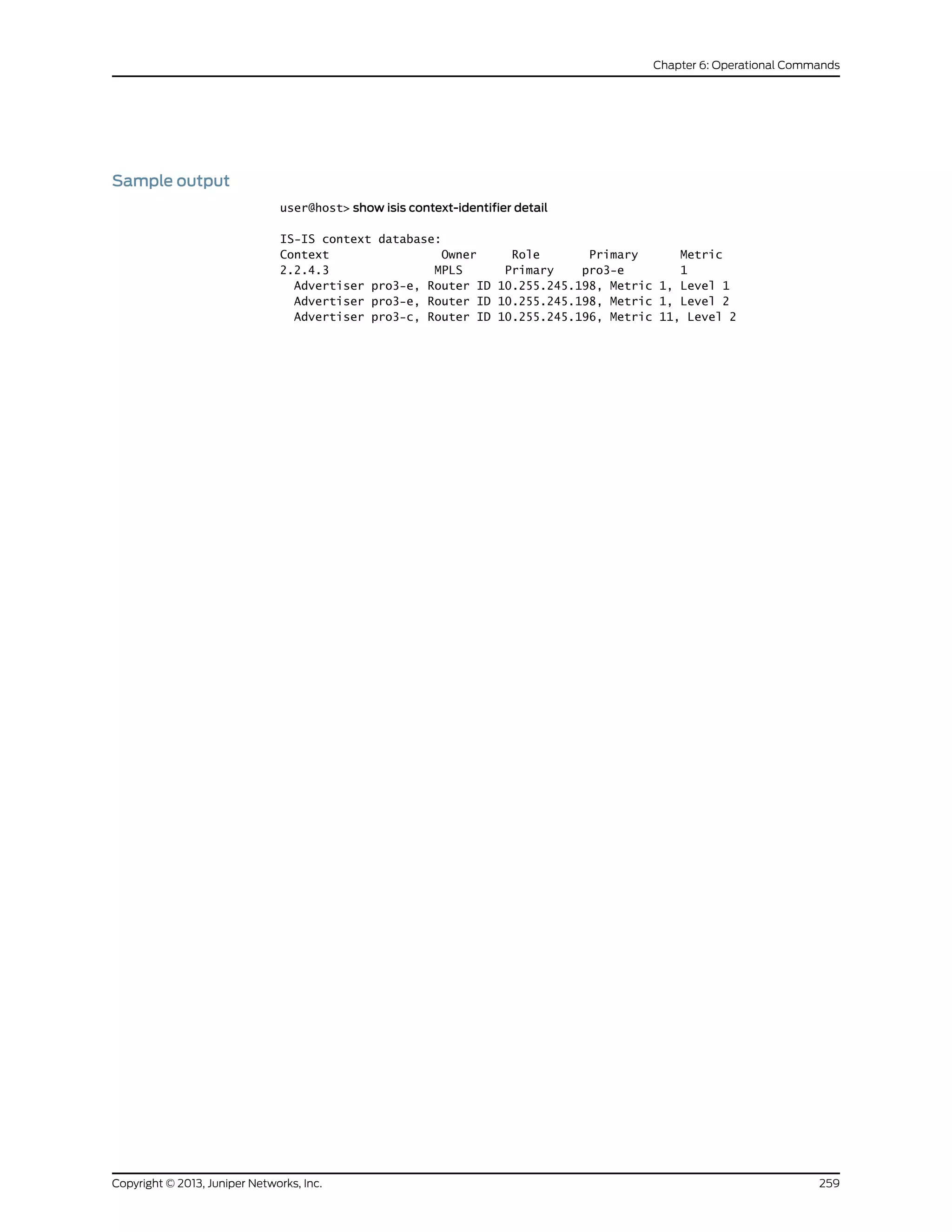 Sample output
user@host> show isis context-identifier detail
IS-IS context database:
Context Owner Role Primary Metric
2.2.4.3 MPLS Primary pro3-e 1
Advertiser pro3-e, Router ID 10.255.245.198, Metric 1, Level 1
Advertiser pro3-e, Router ID 10.255.245.198, Metric 1, Level 2
Advertiser pro3-c, Router ID 10.255.245.196, Metric 11, Level 2
259Copyright © 2013, Juniper Networks, Inc.
Chapter 6: Operational Commands
 
