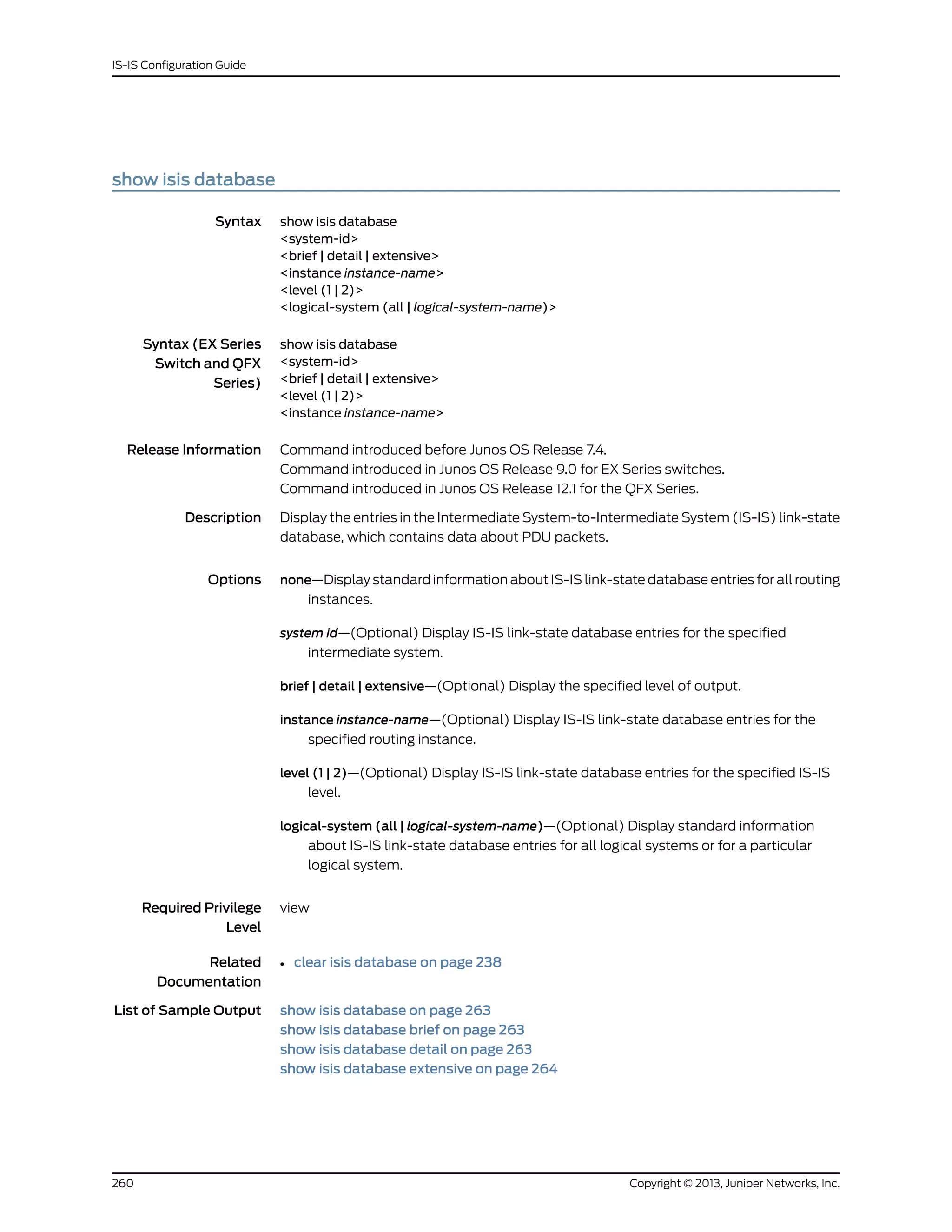 show isis database
Syntax show isis database
<system-id>
<brief | detail | extensive>
<instance instance-name>
<level (1 | 2)>
<logical-system (all | logical-system-name)>
Syntax (EX Series
Switch and QFX
Series)
show isis database
<system-id>
<brief | detail | extensive>
<level (1 | 2)>
<instance instance-name>
Release Information Command introduced before Junos OS Release 7.4.
Command introduced in Junos OS Release 9.0 for EX Series switches.
Command introduced in Junos OS Release 12.1 for the QFX Series.
Description Display the entries in the Intermediate System-to-Intermediate System (IS-IS) link-state
database, which contains data about PDU packets.
Options none—Display standard information about IS-IS link-state database entries for all routing
instances.
system id—(Optional) Display IS-IS link-state database entries for the specified
intermediate system.
brief | detail | extensive—(Optional) Display the specified level of output.
instance instance-name—(Optional) Display IS-IS link-state database entries for the
specified routing instance.
level (1 | 2)—(Optional) Display IS-IS link-state database entries for the specified IS-IS
level.
logical-system (all | logical-system-name)—(Optional) Display standard information
about IS-IS link-state database entries for all logical systems or for a particular
logical system.
Required Privilege
Level
view
Related
Documentation
clear isis database on page 238•
List of Sample Output show isis database on page 263
show isis database brief on page 263
show isis database detail on page 263
show isis database extensive on page 264
Copyright © 2013, Juniper Networks, Inc.260
IS-IS Configuration Guide
 