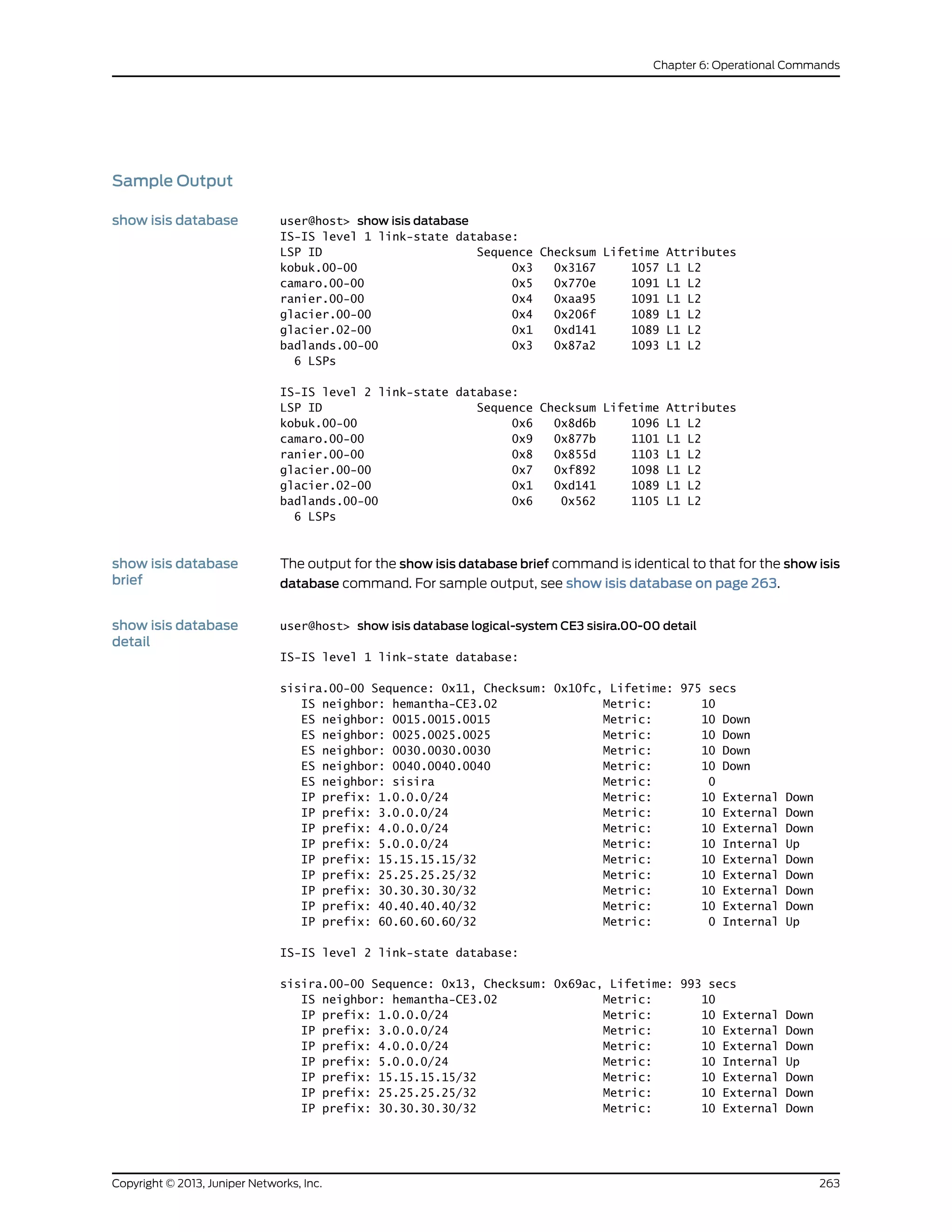 Sample Output
show isis database user@host> show isis database
IS-IS level 1 link-state database:
LSP ID Sequence Checksum Lifetime Attributes
kobuk.00-00 0x3 0x3167 1057 L1 L2
camaro.00-00 0x5 0x770e 1091 L1 L2
ranier.00-00 0x4 0xaa95 1091 L1 L2
glacier.00-00 0x4 0x206f 1089 L1 L2
glacier.02-00 0x1 0xd141 1089 L1 L2
badlands.00-00 0x3 0x87a2 1093 L1 L2
6 LSPs
IS-IS level 2 link-state database:
LSP ID Sequence Checksum Lifetime Attributes
kobuk.00-00 0x6 0x8d6b 1096 L1 L2
camaro.00-00 0x9 0x877b 1101 L1 L2
ranier.00-00 0x8 0x855d 1103 L1 L2
glacier.00-00 0x7 0xf892 1098 L1 L2
glacier.02-00 0x1 0xd141 1089 L1 L2
badlands.00-00 0x6 0x562 1105 L1 L2
6 LSPs
show isis database
brief
The output for the show isis database brief command is identical to that for the show isis
database command. For sample output, see show isis database on page 263.
show isis database
detail
user@host> show isis database logical-system CE3 sisira.00-00 detail
IS-IS level 1 link-state database:
sisira.00-00 Sequence: 0x11, Checksum: 0x10fc, Lifetime: 975 secs
IS neighbor: hemantha-CE3.02 Metric: 10
ES neighbor: 0015.0015.0015 Metric: 10 Down
ES neighbor: 0025.0025.0025 Metric: 10 Down
ES neighbor: 0030.0030.0030 Metric: 10 Down
ES neighbor: 0040.0040.0040 Metric: 10 Down
ES neighbor: sisira Metric: 0
IP prefix: 1.0.0.0/24 Metric: 10 External Down
IP prefix: 3.0.0.0/24 Metric: 10 External Down
IP prefix: 4.0.0.0/24 Metric: 10 External Down
IP prefix: 5.0.0.0/24 Metric: 10 Internal Up
IP prefix: 15.15.15.15/32 Metric: 10 External Down
IP prefix: 25.25.25.25/32 Metric: 10 External Down
IP prefix: 30.30.30.30/32 Metric: 10 External Down
IP prefix: 40.40.40.40/32 Metric: 10 External Down
IP prefix: 60.60.60.60/32 Metric: 0 Internal Up
IS-IS level 2 link-state database:
sisira.00-00 Sequence: 0x13, Checksum: 0x69ac, Lifetime: 993 secs
IS neighbor: hemantha-CE3.02 Metric: 10
IP prefix: 1.0.0.0/24 Metric: 10 External Down
IP prefix: 3.0.0.0/24 Metric: 10 External Down
IP prefix: 4.0.0.0/24 Metric: 10 External Down
IP prefix: 5.0.0.0/24 Metric: 10 Internal Up
IP prefix: 15.15.15.15/32 Metric: 10 External Down
IP prefix: 25.25.25.25/32 Metric: 10 External Down
IP prefix: 30.30.30.30/32 Metric: 10 External Down
263Copyright © 2013, Juniper Networks, Inc.
Chapter 6: Operational Commands
 