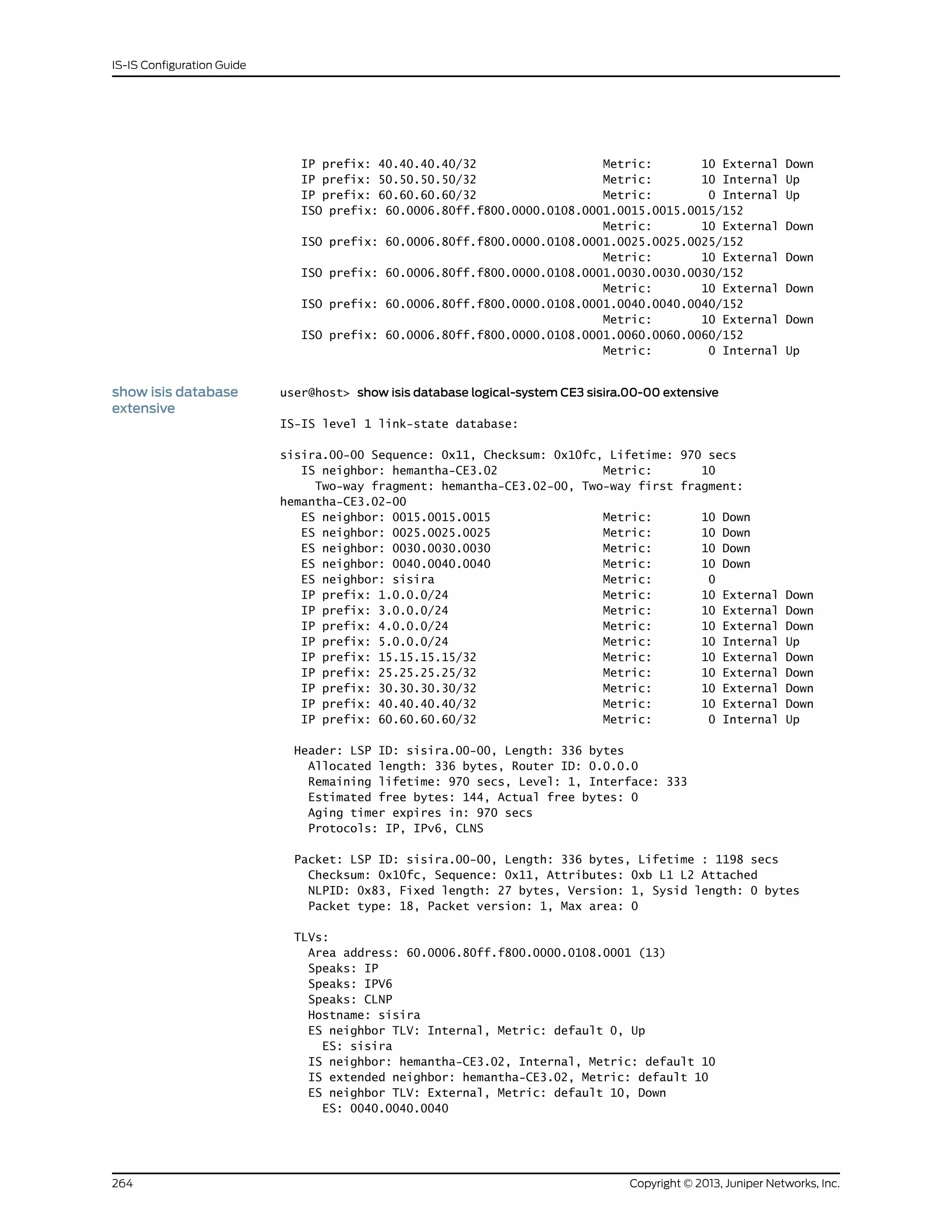 IP prefix: 40.40.40.40/32 Metric: 10 External Down
IP prefix: 50.50.50.50/32 Metric: 10 Internal Up
IP prefix: 60.60.60.60/32 Metric: 0 Internal Up
ISO prefix: 60.0006.80ff.f800.0000.0108.0001.0015.0015.0015/152
Metric: 10 External Down
ISO prefix: 60.0006.80ff.f800.0000.0108.0001.0025.0025.0025/152
Metric: 10 External Down
ISO prefix: 60.0006.80ff.f800.0000.0108.0001.0030.0030.0030/152
Metric: 10 External Down
ISO prefix: 60.0006.80ff.f800.0000.0108.0001.0040.0040.0040/152
Metric: 10 External Down
ISO prefix: 60.0006.80ff.f800.0000.0108.0001.0060.0060.0060/152
Metric: 0 Internal Up
show isis database
extensive
user@host> show isis database logical-system CE3 sisira.00-00 extensive
IS-IS level 1 link-state database:
sisira.00-00 Sequence: 0x11, Checksum: 0x10fc, Lifetime: 970 secs
IS neighbor: hemantha-CE3.02 Metric: 10
Two-way fragment: hemantha-CE3.02-00, Two-way first fragment:
hemantha-CE3.02-00
ES neighbor: 0015.0015.0015 Metric: 10 Down
ES neighbor: 0025.0025.0025 Metric: 10 Down
ES neighbor: 0030.0030.0030 Metric: 10 Down
ES neighbor: 0040.0040.0040 Metric: 10 Down
ES neighbor: sisira Metric: 0
IP prefix: 1.0.0.0/24 Metric: 10 External Down
IP prefix: 3.0.0.0/24 Metric: 10 External Down
IP prefix: 4.0.0.0/24 Metric: 10 External Down
IP prefix: 5.0.0.0/24 Metric: 10 Internal Up
IP prefix: 15.15.15.15/32 Metric: 10 External Down
IP prefix: 25.25.25.25/32 Metric: 10 External Down
IP prefix: 30.30.30.30/32 Metric: 10 External Down
IP prefix: 40.40.40.40/32 Metric: 10 External Down
IP prefix: 60.60.60.60/32 Metric: 0 Internal Up
Header: LSP ID: sisira.00-00, Length: 336 bytes
Allocated length: 336 bytes, Router ID: 0.0.0.0
Remaining lifetime: 970 secs, Level: 1, Interface: 333
Estimated free bytes: 144, Actual free bytes: 0
Aging timer expires in: 970 secs
Protocols: IP, IPv6, CLNS
Packet: LSP ID: sisira.00-00, Length: 336 bytes, Lifetime : 1198 secs
Checksum: 0x10fc, Sequence: 0x11, Attributes: 0xb L1 L2 Attached
NLPID: 0x83, Fixed length: 27 bytes, Version: 1, Sysid length: 0 bytes
Packet type: 18, Packet version: 1, Max area: 0
TLVs:
Area address: 60.0006.80ff.f800.0000.0108.0001 (13)
Speaks: IP
Speaks: IPV6
Speaks: CLNP
Hostname: sisira
ES neighbor TLV: Internal, Metric: default 0, Up
ES: sisira
IS neighbor: hemantha-CE3.02, Internal, Metric: default 10
IS extended neighbor: hemantha-CE3.02, Metric: default 10
ES neighbor TLV: External, Metric: default 10, Down
ES: 0040.0040.0040
Copyright © 2013, Juniper Networks, Inc.264
IS-IS Configuration Guide
 