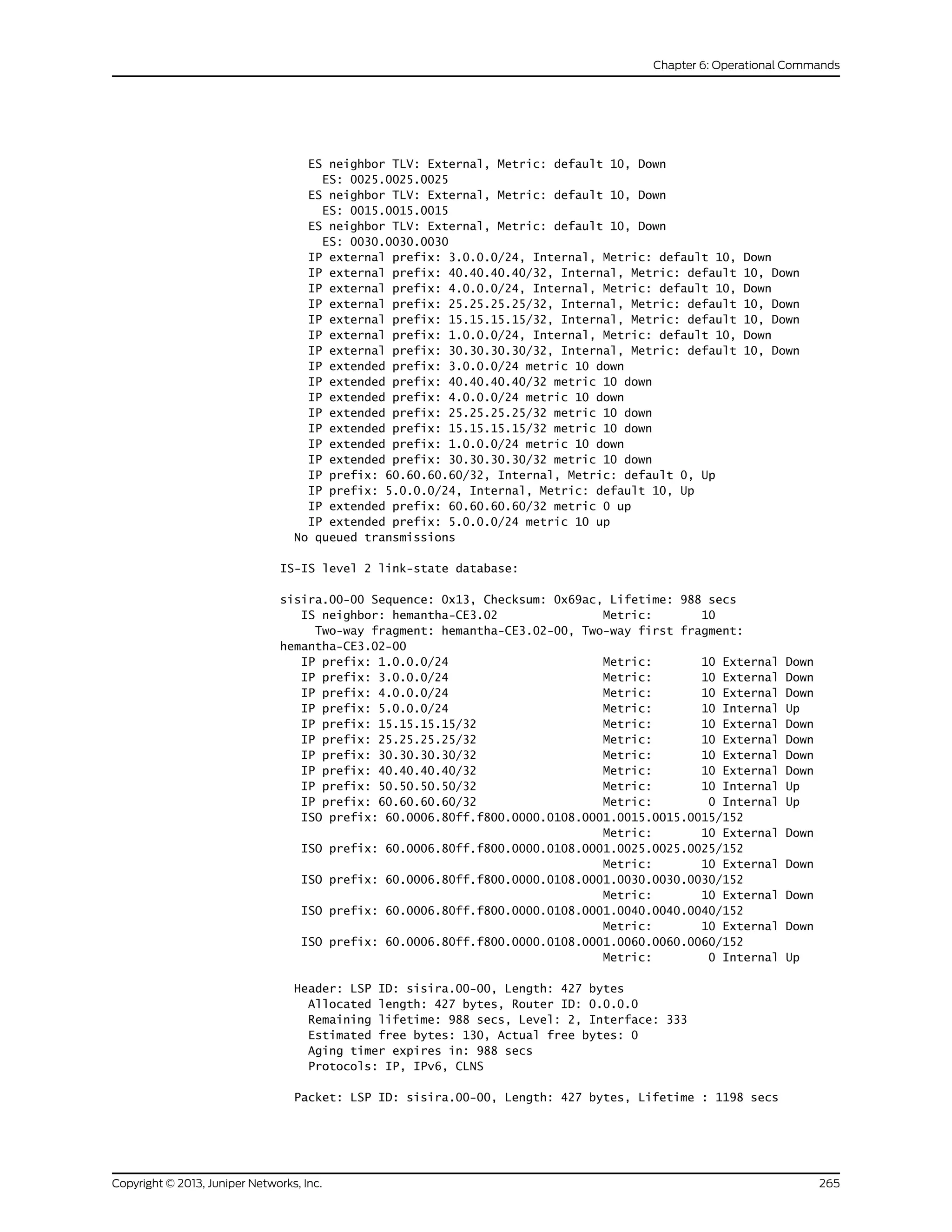 ES neighbor TLV: External, Metric: default 10, Down
ES: 0025.0025.0025
ES neighbor TLV: External, Metric: default 10, Down
ES: 0015.0015.0015
ES neighbor TLV: External, Metric: default 10, Down
ES: 0030.0030.0030
IP external prefix: 3.0.0.0/24, Internal, Metric: default 10, Down
IP external prefix: 40.40.40.40/32, Internal, Metric: default 10, Down
IP external prefix: 4.0.0.0/24, Internal, Metric: default 10, Down
IP external prefix: 25.25.25.25/32, Internal, Metric: default 10, Down
IP external prefix: 15.15.15.15/32, Internal, Metric: default 10, Down
IP external prefix: 1.0.0.0/24, Internal, Metric: default 10, Down
IP external prefix: 30.30.30.30/32, Internal, Metric: default 10, Down
IP extended prefix: 3.0.0.0/24 metric 10 down
IP extended prefix: 40.40.40.40/32 metric 10 down
IP extended prefix: 4.0.0.0/24 metric 10 down
IP extended prefix: 25.25.25.25/32 metric 10 down
IP extended prefix: 15.15.15.15/32 metric 10 down
IP extended prefix: 1.0.0.0/24 metric 10 down
IP extended prefix: 30.30.30.30/32 metric 10 down
IP prefix: 60.60.60.60/32, Internal, Metric: default 0, Up
IP prefix: 5.0.0.0/24, Internal, Metric: default 10, Up
IP extended prefix: 60.60.60.60/32 metric 0 up
IP extended prefix: 5.0.0.0/24 metric 10 up
No queued transmissions
IS-IS level 2 link-state database:
sisira.00-00 Sequence: 0x13, Checksum: 0x69ac, Lifetime: 988 secs
IS neighbor: hemantha-CE3.02 Metric: 10
Two-way fragment: hemantha-CE3.02-00, Two-way first fragment:
hemantha-CE3.02-00
IP prefix: 1.0.0.0/24 Metric: 10 External Down
IP prefix: 3.0.0.0/24 Metric: 10 External Down
IP prefix: 4.0.0.0/24 Metric: 10 External Down
IP prefix: 5.0.0.0/24 Metric: 10 Internal Up
IP prefix: 15.15.15.15/32 Metric: 10 External Down
IP prefix: 25.25.25.25/32 Metric: 10 External Down
IP prefix: 30.30.30.30/32 Metric: 10 External Down
IP prefix: 40.40.40.40/32 Metric: 10 External Down
IP prefix: 50.50.50.50/32 Metric: 10 Internal Up
IP prefix: 60.60.60.60/32 Metric: 0 Internal Up
ISO prefix: 60.0006.80ff.f800.0000.0108.0001.0015.0015.0015/152
Metric: 10 External Down
ISO prefix: 60.0006.80ff.f800.0000.0108.0001.0025.0025.0025/152
Metric: 10 External Down
ISO prefix: 60.0006.80ff.f800.0000.0108.0001.0030.0030.0030/152
Metric: 10 External Down
ISO prefix: 60.0006.80ff.f800.0000.0108.0001.0040.0040.0040/152
Metric: 10 External Down
ISO prefix: 60.0006.80ff.f800.0000.0108.0001.0060.0060.0060/152
Metric: 0 Internal Up
Header: LSP ID: sisira.00-00, Length: 427 bytes
Allocated length: 427 bytes, Router ID: 0.0.0.0
Remaining lifetime: 988 secs, Level: 2, Interface: 333
Estimated free bytes: 130, Actual free bytes: 0
Aging timer expires in: 988 secs
Protocols: IP, IPv6, CLNS
Packet: LSP ID: sisira.00-00, Length: 427 bytes, Lifetime : 1198 secs
265Copyright © 2013, Juniper Networks, Inc.
Chapter 6: Operational Commands
 