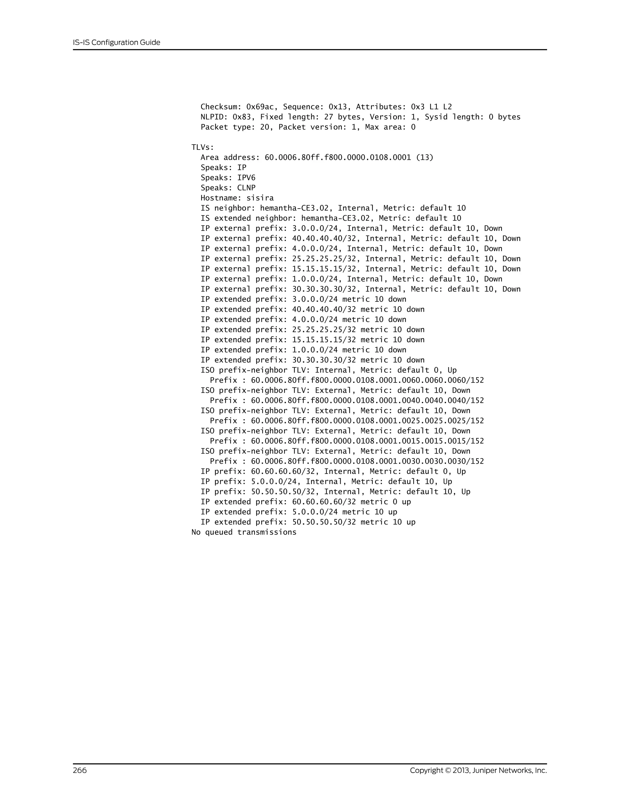 Checksum: 0x69ac, Sequence: 0x13, Attributes: 0x3 L1 L2
NLPID: 0x83, Fixed length: 27 bytes, Version: 1, Sysid length: 0 bytes
Packet type: 20, Packet version: 1, Max area: 0
TLVs:
Area address: 60.0006.80ff.f800.0000.0108.0001 (13)
Speaks: IP
Speaks: IPV6
Speaks: CLNP
Hostname: sisira
IS neighbor: hemantha-CE3.02, Internal, Metric: default 10
IS extended neighbor: hemantha-CE3.02, Metric: default 10
IP external prefix: 3.0.0.0/24, Internal, Metric: default 10, Down
IP external prefix: 40.40.40.40/32, Internal, Metric: default 10, Down
IP external prefix: 4.0.0.0/24, Internal, Metric: default 10, Down
IP external prefix: 25.25.25.25/32, Internal, Metric: default 10, Down
IP external prefix: 15.15.15.15/32, Internal, Metric: default 10, Down
IP external prefix: 1.0.0.0/24, Internal, Metric: default 10, Down
IP external prefix: 30.30.30.30/32, Internal, Metric: default 10, Down
IP extended prefix: 3.0.0.0/24 metric 10 down
IP extended prefix: 40.40.40.40/32 metric 10 down
IP extended prefix: 4.0.0.0/24 metric 10 down
IP extended prefix: 25.25.25.25/32 metric 10 down
IP extended prefix: 15.15.15.15/32 metric 10 down
IP extended prefix: 1.0.0.0/24 metric 10 down
IP extended prefix: 30.30.30.30/32 metric 10 down
ISO prefix-neighbor TLV: Internal, Metric: default 0, Up
Prefix : 60.0006.80ff.f800.0000.0108.0001.0060.0060.0060/152
ISO prefix-neighbor TLV: External, Metric: default 10, Down
Prefix : 60.0006.80ff.f800.0000.0108.0001.0040.0040.0040/152
ISO prefix-neighbor TLV: External, Metric: default 10, Down
Prefix : 60.0006.80ff.f800.0000.0108.0001.0025.0025.0025/152
ISO prefix-neighbor TLV: External, Metric: default 10, Down
Prefix : 60.0006.80ff.f800.0000.0108.0001.0015.0015.0015/152
ISO prefix-neighbor TLV: External, Metric: default 10, Down
Prefix : 60.0006.80ff.f800.0000.0108.0001.0030.0030.0030/152
IP prefix: 60.60.60.60/32, Internal, Metric: default 0, Up
IP prefix: 5.0.0.0/24, Internal, Metric: default 10, Up
IP prefix: 50.50.50.50/32, Internal, Metric: default 10, Up
IP extended prefix: 60.60.60.60/32 metric 0 up
IP extended prefix: 5.0.0.0/24 metric 10 up
IP extended prefix: 50.50.50.50/32 metric 10 up
No queued transmissions
Copyright © 2013, Juniper Networks, Inc.266
IS-IS Configuration Guide
 