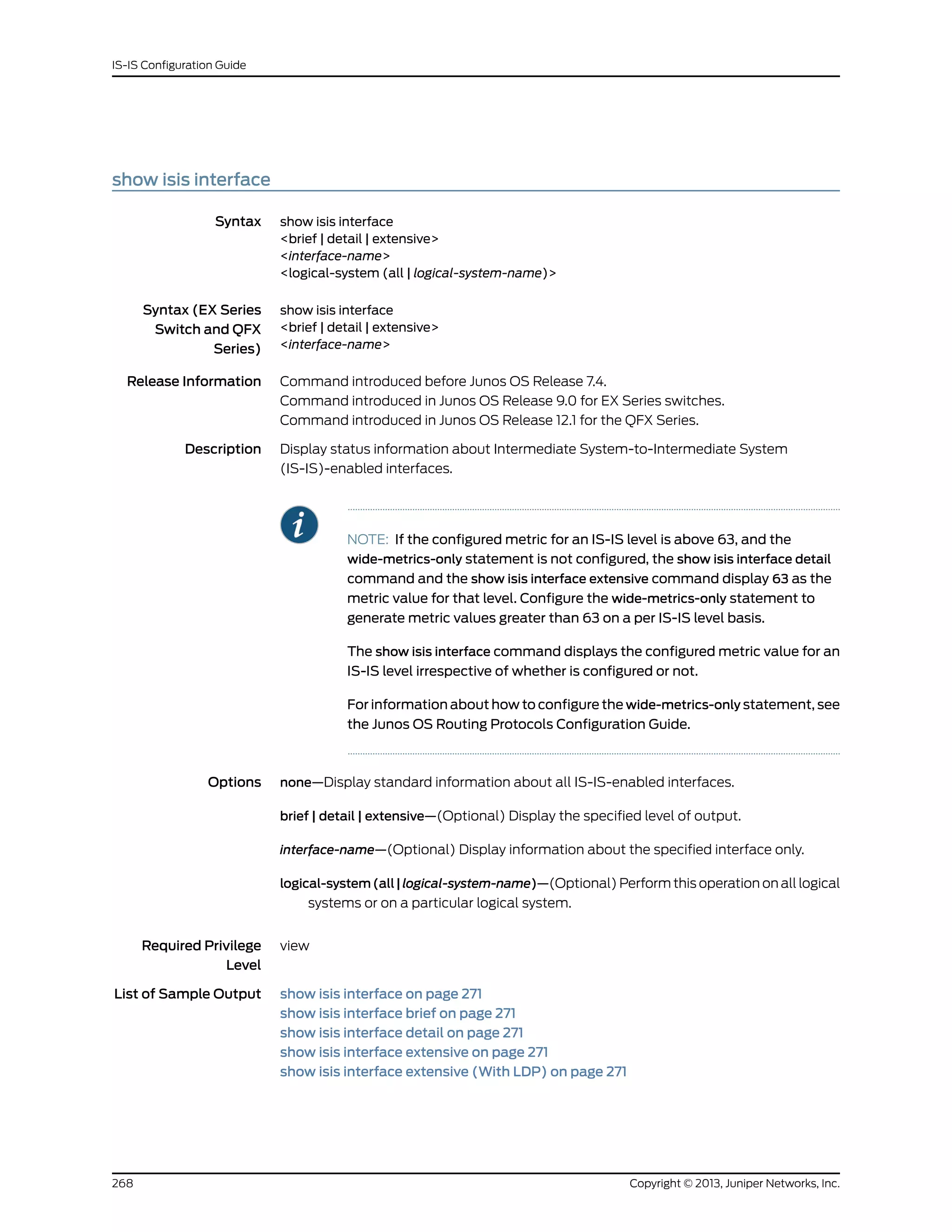 show isis interface
Syntax show isis interface
<brief | detail | extensive>
<interface-name>
<logical-system (all | logical-system-name)>
Syntax (EX Series
Switch and QFX
Series)
show isis interface
<brief | detail | extensive>
<interface-name>
Release Information Command introduced before Junos OS Release 7.4.
Command introduced in Junos OS Release 9.0 for EX Series switches.
Command introduced in Junos OS Release 12.1 for the QFX Series.
Description Display status information about Intermediate System-to-Intermediate System
(IS-IS)-enabled interfaces.
NOTE: If the configured metric for an IS-IS level is above 63, and the
wide-metrics-only statement is not configured, the show isis interface detail
command and the show isis interface extensive command display 63 as the
metric value for that level. Configure the wide-metrics-only statement to
generate metric values greater than 63 on a per IS-IS level basis.
The show isis interface command displays the configured metric value for an
IS-IS level irrespective of whether is configured or not.
For information about how to configure the wide-metrics-only statement, see
the Junos OS Routing Protocols Configuration Guide.
Options none—Display standard information about all IS-IS-enabled interfaces.
brief | detail | extensive—(Optional) Display the specified level of output.
interface-name—(Optional) Display information about the specified interface only.
logical-system(all|logical-system-name)—(Optional) Perform this operation on all logical
systems or on a particular logical system.
Required Privilege
Level
view
List of Sample Output show isis interface on page 271
show isis interface brief on page 271
show isis interface detail on page 271
show isis interface extensive on page 271
show isis interface extensive (With LDP) on page 271
Copyright © 2013, Juniper Networks, Inc.268
IS-IS Configuration Guide
 