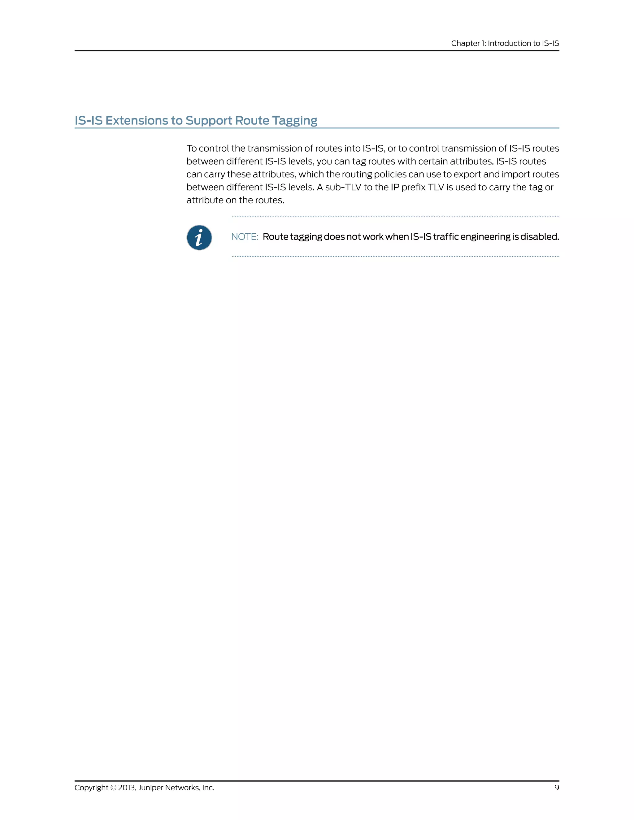 IS-IS Extensions to Support Route Tagging
To control the transmission of routes into IS-IS, or to control transmission of IS-IS routes
between different IS-IS levels, you can tag routes with certain attributes. IS-IS routes
can carry these attributes, which the routing policies can use to export and import routes
between different IS-IS levels. A sub-TLV to the IP prefix TLV is used to carry the tag or
attribute on the routes.
NOTE: Route tagging does not work when IS-IS traffic engineering is disabled.
9Copyright © 2013, Juniper Networks, Inc.
Chapter 1: Introduction to IS-IS
 