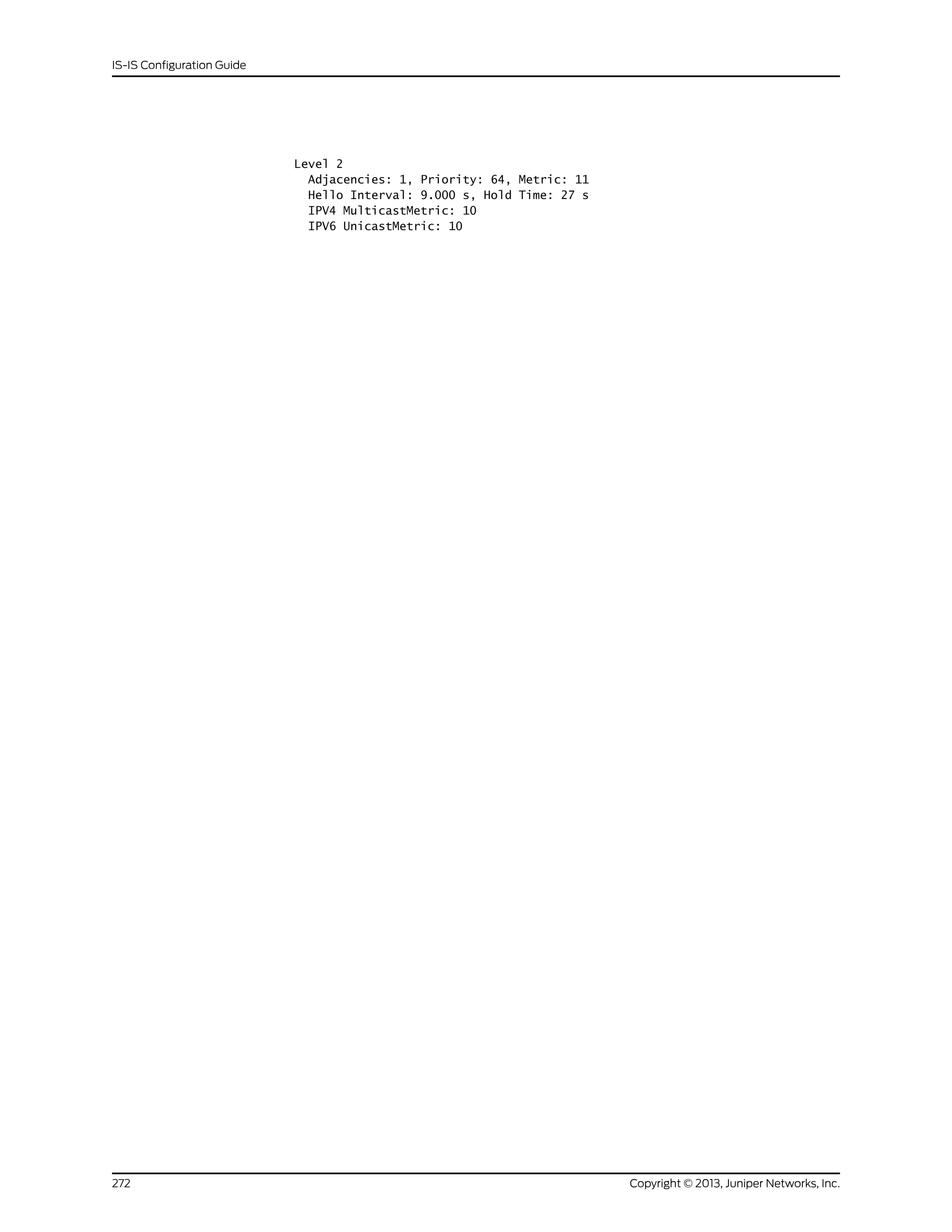 Level 2
Adjacencies: 1, Priority: 64, Metric: 11
Hello Interval: 9.000 s, Hold Time: 27 s
IPV4 MulticastMetric: 10
IPV6 UnicastMetric: 10
Copyright © 2013, Juniper Networks, Inc.272
IS-IS Configuration Guide
 