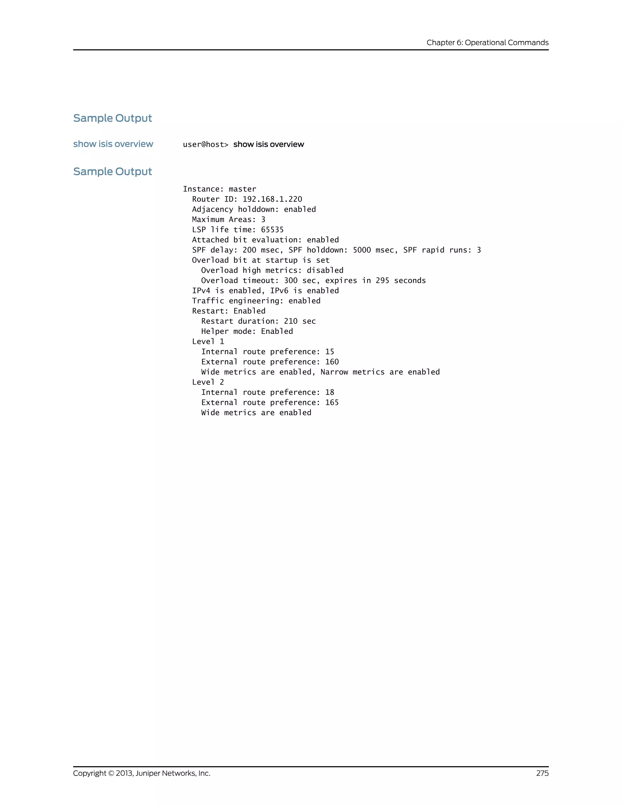 Sample Output
show isis overview user@host> show isis overview
Sample Output
Instance: master
Router ID: 192.168.1.220
Adjacency holddown: enabled
Maximum Areas: 3
LSP life time: 65535
Attached bit evaluation: enabled
SPF delay: 200 msec, SPF holddown: 5000 msec, SPF rapid runs: 3
Overload bit at startup is set
Overload high metrics: disabled
Overload timeout: 300 sec, expires in 295 seconds
IPv4 is enabled, IPv6 is enabled
Traffic engineering: enabled
Restart: Enabled
Restart duration: 210 sec
Helper mode: Enabled
Level 1
Internal route preference: 15
External route preference: 160
Wide metrics are enabled, Narrow metrics are enabled
Level 2
Internal route preference: 18
External route preference: 165
Wide metrics are enabled
275Copyright © 2013, Juniper Networks, Inc.
Chapter 6: Operational Commands
 