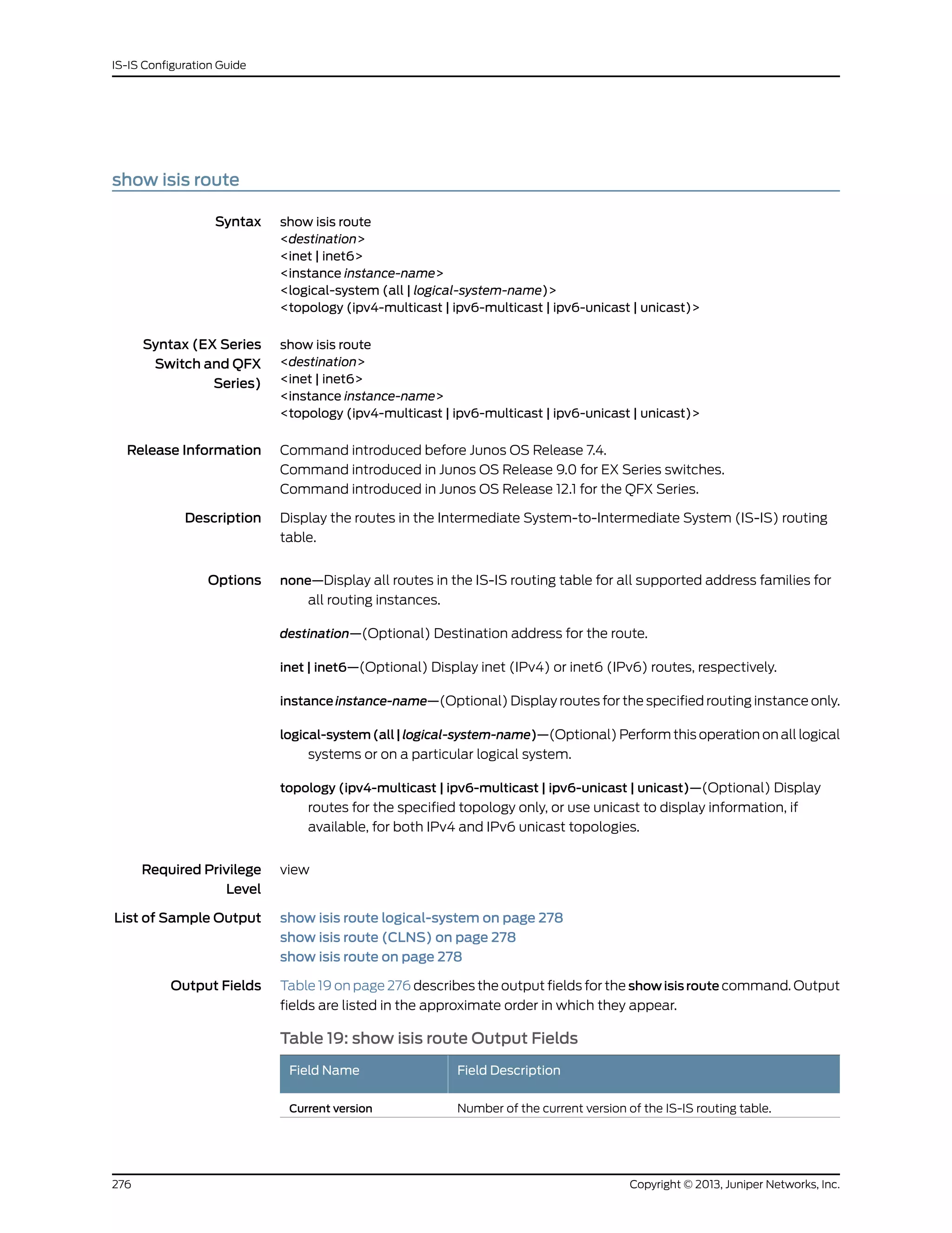 show isis route
Syntax show isis route
<destination>
<inet | inet6>
<instance instance-name>
<logical-system (all | logical-system-name)>
<topology (ipv4-multicast | ipv6-multicast | ipv6-unicast | unicast)>
Syntax (EX Series
Switch and QFX
Series)
show isis route
<destination>
<inet | inet6>
<instance instance-name>
<topology (ipv4-multicast | ipv6-multicast | ipv6-unicast | unicast)>
Release Information Command introduced before Junos OS Release 7.4.
Command introduced in Junos OS Release 9.0 for EX Series switches.
Command introduced in Junos OS Release 12.1 for the QFX Series.
Description Display the routes in the Intermediate System-to-Intermediate System (IS-IS) routing
table.
Options none—Display all routes in the IS-IS routing table for all supported address families for
all routing instances.
destination—(Optional) Destination address for the route.
inet | inet6—(Optional) Display inet (IPv4) or inet6 (IPv6) routes, respectively.
instance instance-name—(Optional) Display routes for the specified routing instance only.
logical-system(all|logical-system-name)—(Optional) Perform this operation on all logical
systems or on a particular logical system.
topology (ipv4-multicast | ipv6-multicast | ipv6-unicast | unicast)—(Optional) Display
routes for the specified topology only, or use unicast to display information, if
available, for both IPv4 and IPv6 unicast topologies.
Required Privilege
Level
view
List of Sample Output show isis route logical-system on page 278
show isis route (CLNS) on page 278
show isis route on page 278
Output Fields Table 19 on page 276 describes the output fields for the show isis route command. Output
fields are listed in the approximate order in which they appear.
Table 19: show isis route Output Fields
Field DescriptionField Name
Number of the current version of the IS-IS routing table.Current version
Copyright © 2013, Juniper Networks, Inc.276
IS-IS Configuration Guide
 