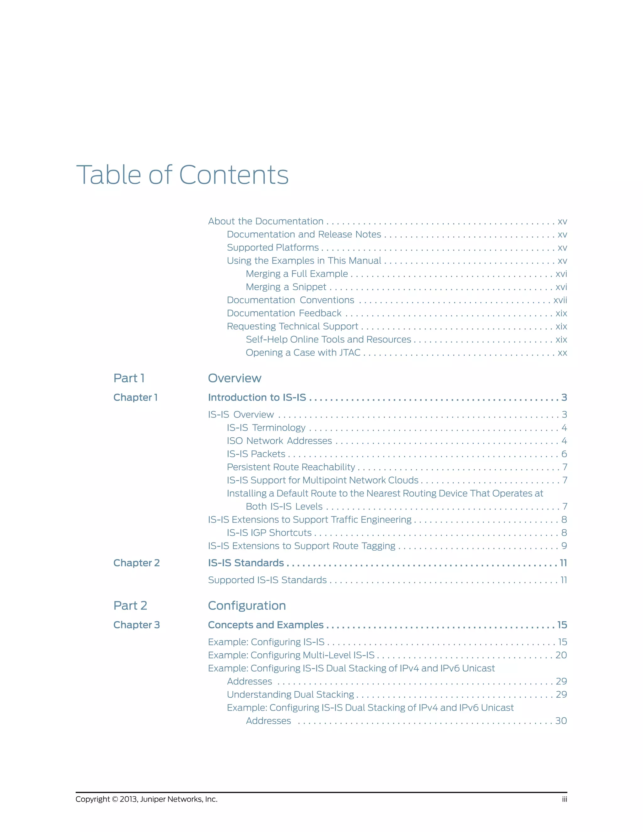 Table of Contents
About the Documentation . . . . . . . . . . . . . . . . . . . . . . . . . . . . . . . . . . . . . . . . . . . . xv
Documentation and Release Notes . . . . . . . . . . . . . . . . . . . . . . . . . . . . . . . . . xv
Supported Platforms . . . . . . . . . . . . . . . . . . . . . . . . . . . . . . . . . . . . . . . . . . . . . xv
Using the Examples in This Manual . . . . . . . . . . . . . . . . . . . . . . . . . . . . . . . . . xv
Merging a Full Example . . . . . . . . . . . . . . . . . . . . . . . . . . . . . . . . . . . . . . . xvi
Merging a Snippet . . . . . . . . . . . . . . . . . . . . . . . . . . . . . . . . . . . . . . . . . . . xvi
Documentation Conventions . . . . . . . . . . . . . . . . . . . . . . . . . . . . . . . . . . . . . xvii
Documentation Feedback . . . . . . . . . . . . . . . . . . . . . . . . . . . . . . . . . . . . . . . . xix
Requesting Technical Support . . . . . . . . . . . . . . . . . . . . . . . . . . . . . . . . . . . . . xix
Self-Help Online Tools and Resources . . . . . . . . . . . . . . . . . . . . . . . . . . . xix
Opening a Case with JTAC . . . . . . . . . . . . . . . . . . . . . . . . . . . . . . . . . . . . . xx
Part 1 Overview
Chapter 1 Introduction to IS-IS . . . . . . . . . . . . . . . . . . . . . . . . . . . . . . . . . . . . . . . . . . . . . . . . 3
IS-IS Overview . . . . . . . . . . . . . . . . . . . . . . . . . . . . . . . . . . . . . . . . . . . . . . . . . . . . . . 3
IS-IS Terminology . . . . . . . . . . . . . . . . . . . . . . . . . . . . . . . . . . . . . . . . . . . . . . . . 4
ISO Network Addresses . . . . . . . . . . . . . . . . . . . . . . . . . . . . . . . . . . . . . . . . . . . 4
IS-IS Packets . . . . . . . . . . . . . . . . . . . . . . . . . . . . . . . . . . . . . . . . . . . . . . . . . . . . 6
Persistent Route Reachability . . . . . . . . . . . . . . . . . . . . . . . . . . . . . . . . . . . . . . . 7
IS-IS Support for Multipoint Network Clouds . . . . . . . . . . . . . . . . . . . . . . . . . . . 7
Installing a Default Route to the Nearest Routing Device That Operates at
Both IS-IS Levels . . . . . . . . . . . . . . . . . . . . . . . . . . . . . . . . . . . . . . . . . . . . . 7
IS-IS Extensions to Support Traffic Engineering . . . . . . . . . . . . . . . . . . . . . . . . . . . . 8
IS-IS IGP Shortcuts . . . . . . . . . . . . . . . . . . . . . . . . . . . . . . . . . . . . . . . . . . . . . . . 8
IS-IS Extensions to Support Route Tagging . . . . . . . . . . . . . . . . . . . . . . . . . . . . . . . 9
Chapter 2 IS-IS Standards . . . . . . . . . . . . . . . . . . . . . . . . . . . . . . . . . . . . . . . . . . . . . . . . . . . . 11
Supported IS-IS Standards . . . . . . . . . . . . . . . . . . . . . . . . . . . . . . . . . . . . . . . . . . . . 11
Part 2 Configuration
Chapter 3 Concepts and Examples . . . . . . . . . . . . . . . . . . . . . . . . . . . . . . . . . . . . . . . . . . . . 15
Example: Configuring IS-IS . . . . . . . . . . . . . . . . . . . . . . . . . . . . . . . . . . . . . . . . . . . . 15
Example: Configuring Multi-Level IS-IS . . . . . . . . . . . . . . . . . . . . . . . . . . . . . . . . . . 20
Example: Configuring IS-IS Dual Stacking of IPv4 and IPv6 Unicast
Addresses . . . . . . . . . . . . . . . . . . . . . . . . . . . . . . . . . . . . . . . . . . . . . . . . . . . . . 29
Understanding Dual Stacking . . . . . . . . . . . . . . . . . . . . . . . . . . . . . . . . . . . . . . 29
Example: Configuring IS-IS Dual Stacking of IPv4 and IPv6 Unicast
Addresses . . . . . . . . . . . . . . . . . . . . . . . . . . . . . . . . . . . . . . . . . . . . . . . . . 30
iiiCopyright © 2013, Juniper Networks, Inc.
 