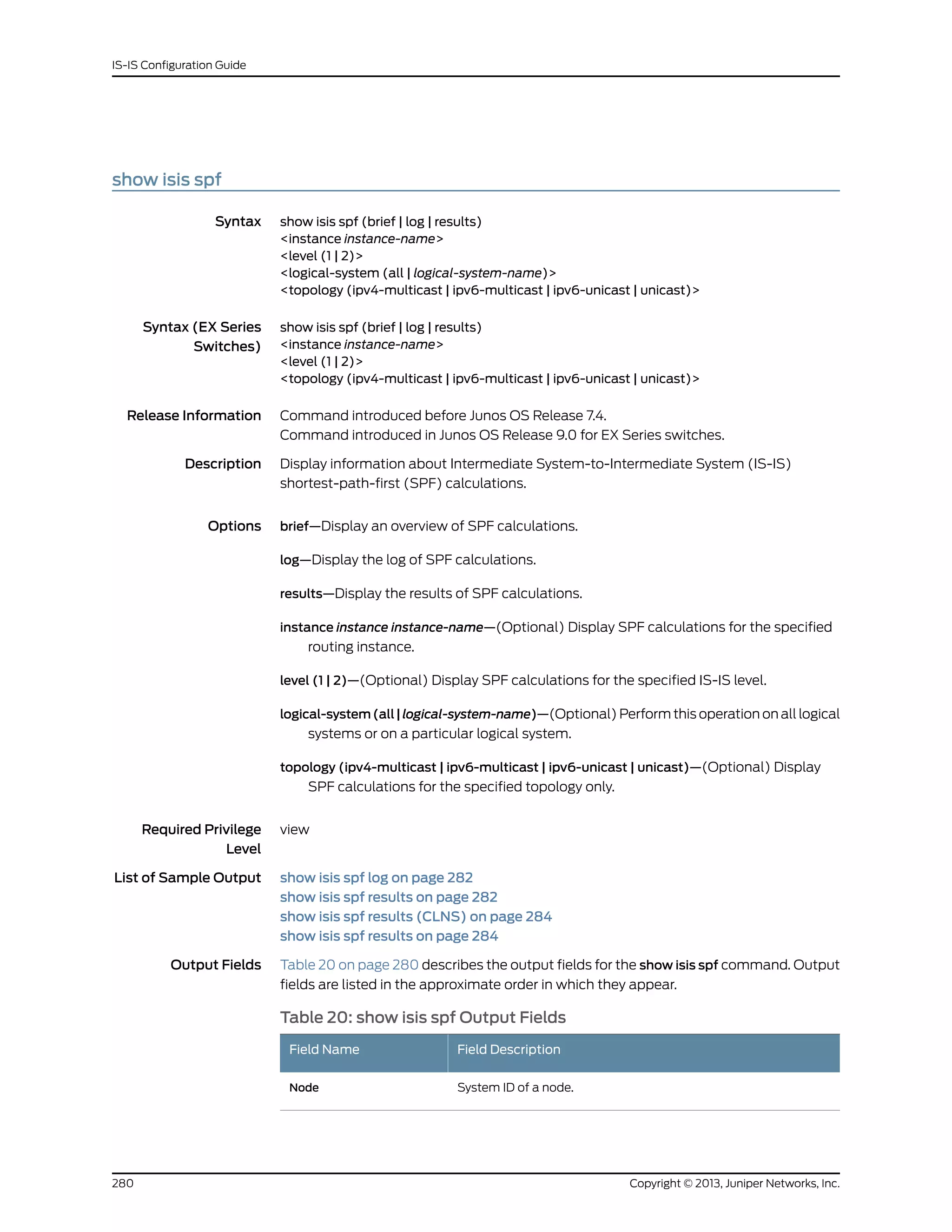 show isis spf
Syntax show isis spf (brief | log | results)
<instance instance-name>
<level (1 | 2)>
<logical-system (all | logical-system-name)>
<topology (ipv4-multicast | ipv6-multicast | ipv6-unicast | unicast)>
Syntax (EX Series
Switches)
show isis spf (brief | log | results)
<instance instance-name>
<level (1 | 2)>
<topology (ipv4-multicast | ipv6-multicast | ipv6-unicast | unicast)>
Release Information Command introduced before Junos OS Release 7.4.
Command introduced in Junos OS Release 9.0 for EX Series switches.
Description Display information about Intermediate System-to-Intermediate System (IS-IS)
shortest-path-first (SPF) calculations.
Options brief—Display an overview of SPF calculations.
log—Display the log of SPF calculations.
results—Display the results of SPF calculations.
instance instance instance-name—(Optional) Display SPF calculations for the specified
routing instance.
level (1 | 2)—(Optional) Display SPF calculations for the specified IS-IS level.
logical-system(all|logical-system-name)—(Optional) Perform this operation on all logical
systems or on a particular logical system.
topology (ipv4-multicast | ipv6-multicast | ipv6-unicast | unicast)—(Optional) Display
SPF calculations for the specified topology only.
Required Privilege
Level
view
List of Sample Output show isis spf log on page 282
show isis spf results on page 282
show isis spf results (CLNS) on page 284
show isis spf results on page 284
Output Fields Table 20 on page 280 describes the output fields for the show isis spf command. Output
fields are listed in the approximate order in which they appear.
Table 20: show isis spf Output Fields
Field DescriptionField Name
System ID of a node.Node
Copyright © 2013, Juniper Networks, Inc.280
IS-IS Configuration Guide
 