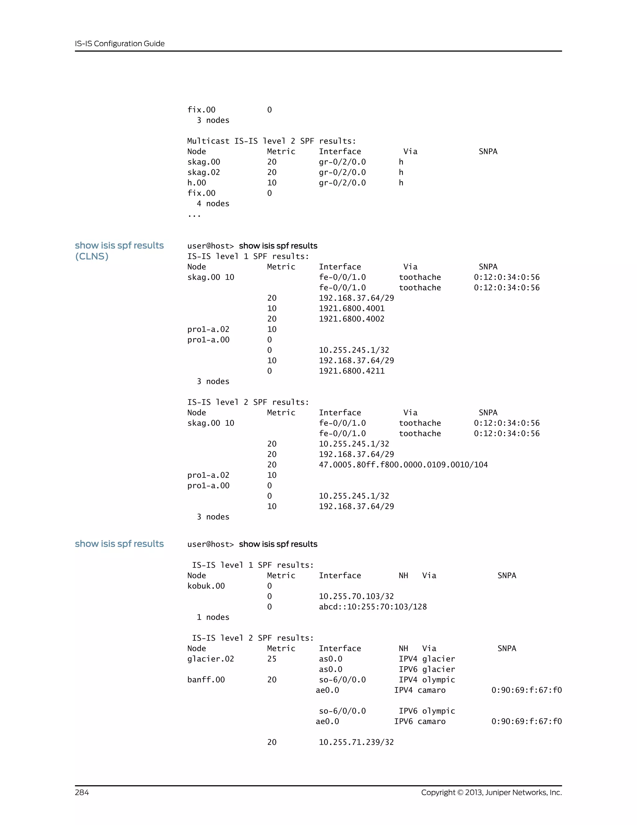 fix.00 0
3 nodes
Multicast IS-IS level 2 SPF results:
Node Metric Interface Via SNPA
skag.00 20 gr-0/2/0.0 h
skag.02 20 gr-0/2/0.0 h
h.00 10 gr-0/2/0.0 h
fix.00 0
4 nodes
...
show isis spf results
(CLNS)
user@host> show isis spf results
IS-IS level 1 SPF results:
Node Metric Interface Via SNPA
skag.00 10 fe-0/0/1.0 toothache 0:12:0:34:0:56
fe-0/0/1.0 toothache 0:12:0:34:0:56
20 192.168.37.64/29
10 1921.6800.4001
20 1921.6800.4002
pro1-a.02 10
pro1-a.00 0
0 10.255.245.1/32
10 192.168.37.64/29
0 1921.6800.4211
3 nodes
IS-IS level 2 SPF results:
Node Metric Interface Via SNPA
skag.00 10 fe-0/0/1.0 toothache 0:12:0:34:0:56
fe-0/0/1.0 toothache 0:12:0:34:0:56
20 10.255.245.1/32
20 192.168.37.64/29
20 47.0005.80ff.f800.0000.0109.0010/104
pro1-a.02 10
pro1-a.00 0
0 10.255.245.1/32
10 192.168.37.64/29
3 nodes
show isis spf results user@host> show isis spf results
IS-IS level 1 SPF results:
Node Metric Interface NH Via SNPA
kobuk.00 0
0 10.255.70.103/32
0 abcd::10:255:70:103/128
1 nodes
IS-IS level 2 SPF results:
Node Metric Interface NH Via SNPA
glacier.02 25 as0.0 IPV4 glacier
as0.0 IPV6 glacier
banff.00 20 so-6/0/0.0 IPV4 olympic
ae0.0 IPV4 camaro 0:90:69:f:67:f0
so-6/0/0.0 IPV6 olympic
ae0.0 IPV6 camaro 0:90:69:f:67:f0
20 10.255.71.239/32
Copyright © 2013, Juniper Networks, Inc.284
IS-IS Configuration Guide
 