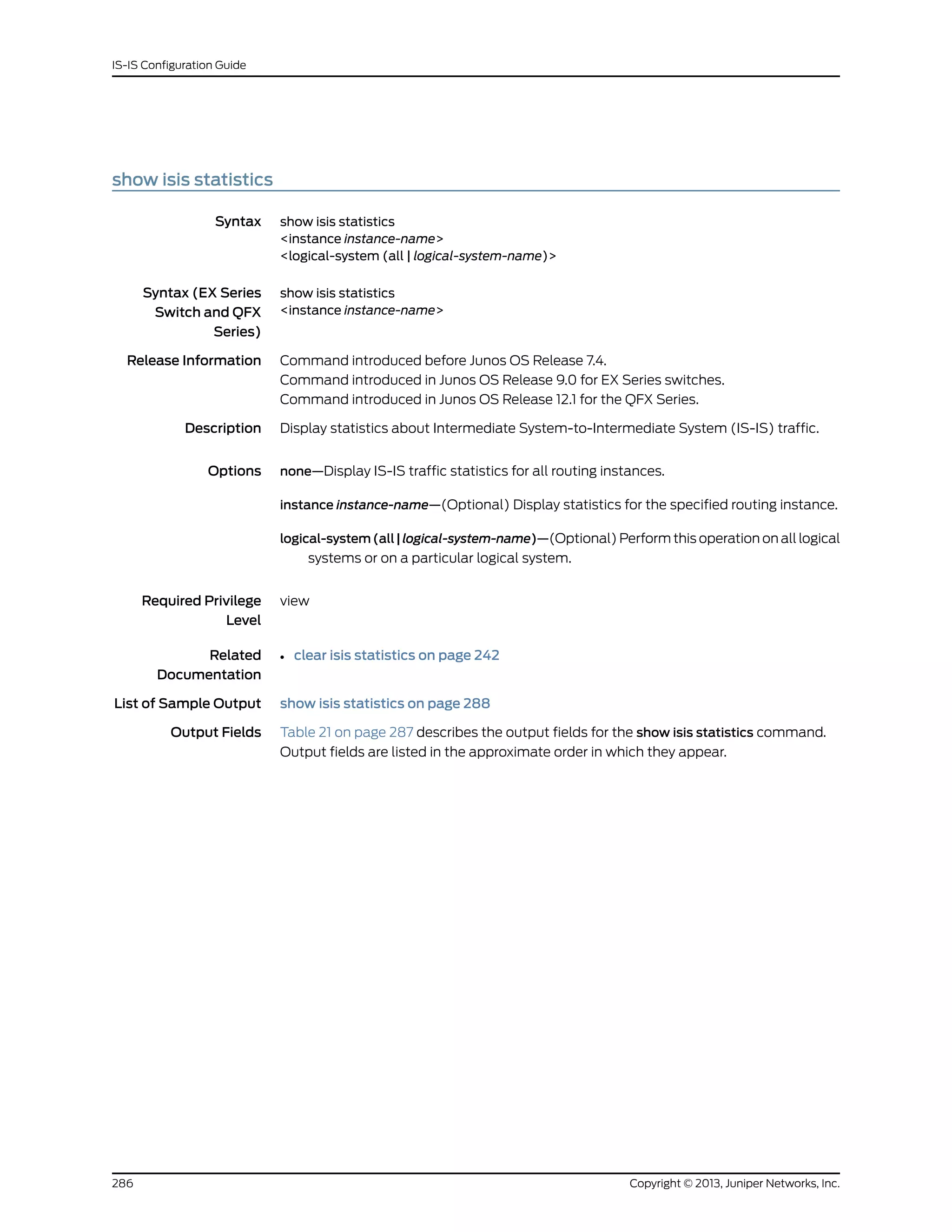 show isis statistics
Syntax show isis statistics
<instance instance-name>
<logical-system (all | logical-system-name)>
Syntax (EX Series
Switch and QFX
Series)
show isis statistics
<instance instance-name>
Release Information Command introduced before Junos OS Release 7.4.
Command introduced in Junos OS Release 9.0 for EX Series switches.
Command introduced in Junos OS Release 12.1 for the QFX Series.
Description Display statistics about Intermediate System-to-Intermediate System (IS-IS) traffic.
Options none—Display IS-IS traffic statistics for all routing instances.
instance instance-name—(Optional) Display statistics for the specified routing instance.
logical-system(all|logical-system-name)—(Optional) Perform this operation on all logical
systems or on a particular logical system.
Required Privilege
Level
view
Related
Documentation
clear isis statistics on page 242•
List of Sample Output show isis statistics on page 288
Output Fields Table 21 on page 287 describes the output fields for the show isis statistics command.
Output fields are listed in the approximate order in which they appear.
Copyright © 2013, Juniper Networks, Inc.286
IS-IS Configuration Guide
 