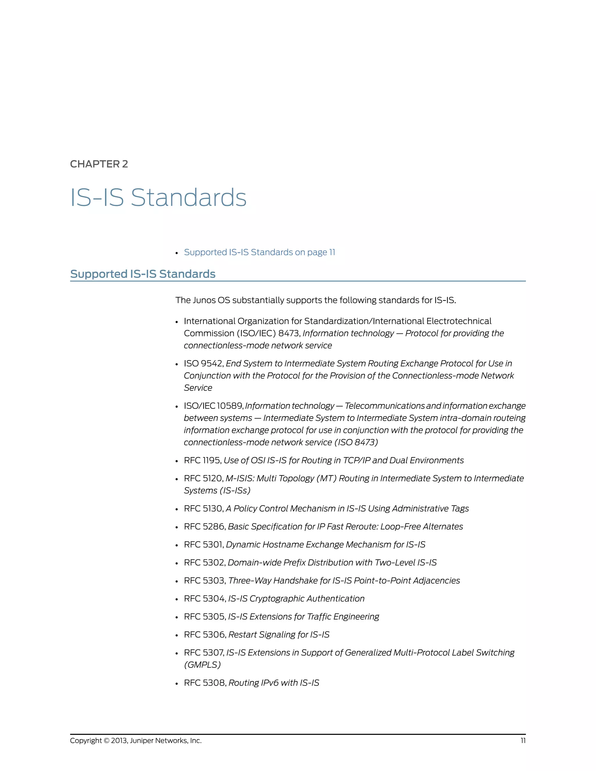 CHAPTER 2
IS-IS Standards
• Supported IS-IS Standards on page 11
Supported IS-IS Standards
The Junos OS substantially supports the following standards for IS-IS.
• International Organization for Standardization/International Electrotechnical
Commission (ISO/IEC) 8473, Information technology — Protocol for providing the
connectionless-mode network service
• ISO 9542, End System to Intermediate System Routing Exchange Protocol for Use in
Conjunction with the Protocol for the Provision of the Connectionless-mode Network
Service
• ISO/IEC 10589, Information technology — Telecommunications and information exchange
between systems — Intermediate System to Intermediate System intra-domain routeing
information exchange protocol for use in conjunction with the protocol for providing the
connectionless-mode network service (ISO 8473)
• RFC 1195, Use of OSI IS-IS for Routing in TCP/IP and Dual Environments
• RFC 5120, M-ISIS: Multi Topology (MT) Routing in Intermediate System to Intermediate
Systems (IS-ISs)
• RFC 5130, A Policy Control Mechanism in IS-IS Using Administrative Tags
• RFC 5286, Basic Specification for IP Fast Reroute: Loop-Free Alternates
• RFC 5301, Dynamic Hostname Exchange Mechanism for IS-IS
• RFC 5302, Domain-wide Prefix Distribution with Two-Level IS-IS
• RFC 5303, Three-Way Handshake for IS-IS Point-to-Point Adjacencies
• RFC 5304, IS-IS Cryptographic Authentication
• RFC 5305, IS-IS Extensions for Traffic Engineering
• RFC 5306, Restart Signaling for IS-IS
• RFC 5307, IS-IS Extensions in Support of Generalized Multi-Protocol Label Switching
(GMPLS)
• RFC 5308, Routing IPv6 with IS-IS
11Copyright © 2013, Juniper Networks, Inc.
 