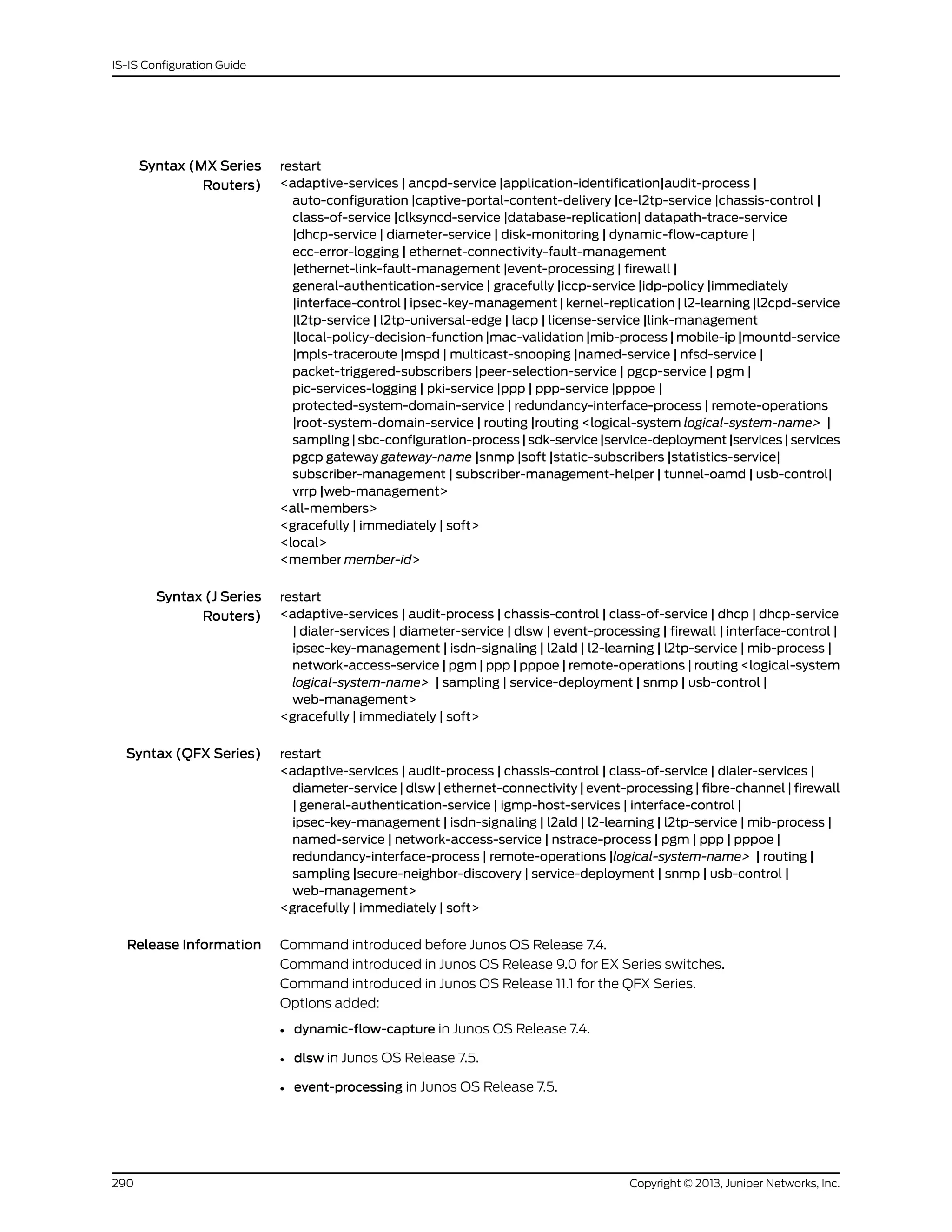 Syntax (MX Series
Routers)
restart
<adaptive-services | ancpd-service |application-identification|audit-process |
auto-configuration |captive-portal-content-delivery |ce-l2tp-service |chassis-control |
class-of-service |clksyncd-service |database-replication| datapath-trace-service
|dhcp-service | diameter-service | disk-monitoring | dynamic-flow-capture |
ecc-error-logging | ethernet-connectivity-fault-management
|ethernet-link-fault-management |event-processing | firewall |
general-authentication-service | gracefully |iccp-service |idp-policy |immediately
|interface-control | ipsec-key-management | kernel-replication | l2-learning |l2cpd-service
|l2tp-service | l2tp-universal-edge | lacp | license-service |link-management
|local-policy-decision-function |mac-validation |mib-process | mobile-ip |mountd-service
|mpls-traceroute |mspd | multicast-snooping |named-service | nfsd-service |
packet-triggered-subscribers |peer-selection-service | pgcp-service | pgm |
pic-services-logging | pki-service |ppp | ppp-service |pppoe |
protected-system-domain-service | redundancy-interface-process | remote-operations
|root-system-domain-service | routing |routing <logical-system logical-system-name> |
sampling | sbc-configuration-process | sdk-service |service-deployment |services | services
pgcp gateway gateway-name |snmp |soft |static-subscribers |statistics-service|
subscriber-management | subscriber-management-helper | tunnel-oamd | usb-control|
vrrp |web-management>
<all-members>
<gracefully | immediately | soft>
<local>
<member member-id>
Syntax (J Series
Routers)
restart
<adaptive-services | audit-process | chassis-control | class-of-service | dhcp | dhcp-service
| dialer-services | diameter-service | dlsw | event-processing | firewall | interface-control |
ipsec-key-management | isdn-signaling | l2ald | l2-learning | l2tp-service | mib-process |
network-access-service | pgm | ppp | pppoe | remote-operations | routing <logical-system
logical-system-name> | sampling | service-deployment | snmp | usb-control |
web-management>
<gracefully | immediately | soft>
Syntax (QFX Series) restart
<adaptive-services | audit-process | chassis-control | class-of-service | dialer-services |
diameter-service | dlsw | ethernet-connectivity | event-processing | fibre-channel | firewall
| general-authentication-service | igmp-host-services | interface-control |
ipsec-key-management | isdn-signaling | l2ald | l2-learning | l2tp-service | mib-process |
named-service | network-access-service | nstrace-process | pgm | ppp | pppoe |
redundancy-interface-process | remote-operations |logical-system-name> | routing |
sampling |secure-neighbor-discovery | service-deployment | snmp | usb-control |
web-management>
<gracefully | immediately | soft>
Release Information Command introduced before Junos OS Release 7.4.
Command introduced in Junos OS Release 9.0 for EX Series switches.
Command introduced in Junos OS Release 11.1 for the QFX Series.
Options added:
• dynamic-flow-capture in Junos OS Release 7.4.
• dlsw in Junos OS Release 7.5.
• event-processing in Junos OS Release 7.5.
Copyright © 2013, Juniper Networks, Inc.290
IS-IS Configuration Guide
 